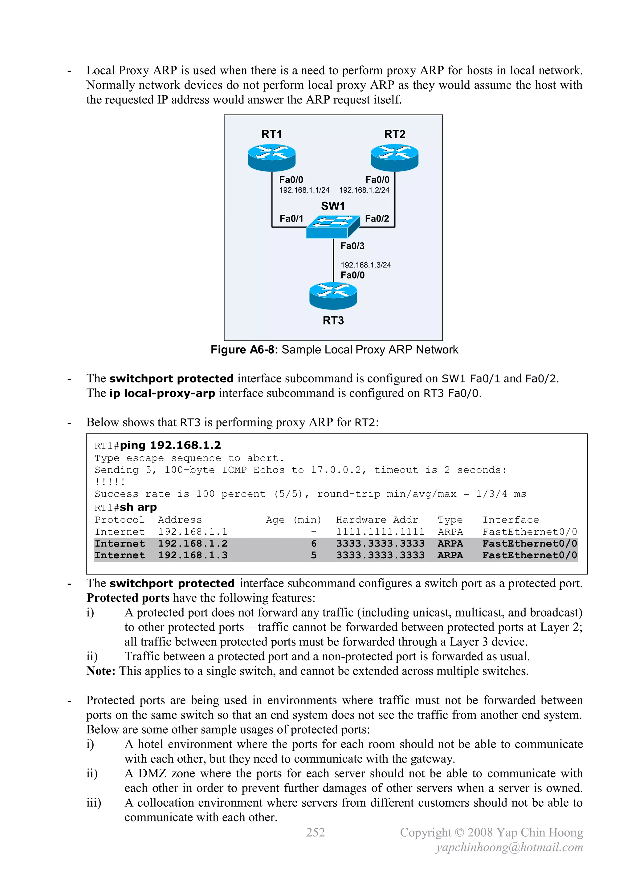 -   Local Proxy ARP is used when there is a need to perform proxy ARP for hosts in local network.
    Normally network devices do not perform local proxy ARP as they would assume the host with
    the requested IP address would answer the ARP request itself.

                                      RT1                              RT2


                                          Fa0/0                    Fa0/0
                                          192.168.1.1/24   192.168.1.2/24

                                                     SW1
                                          Fa0/1                    Fa0/2

                                                           Fa0/3
                                                           192.168.1.3/24
                                                           Fa0/0



                                                      RT3

                            Figure A6-8: Sample Local Proxy ARP Network

-   The switchport protected interface subcommand is configured on SW1 Fa0/1 and Fa0/2.
    The ip local-proxy-arp interface subcommand is configured on RT3 Fa0/0.

-   Below shows that RT3 is performing proxy ARP for RT2:
     RT1#ping 192.168.1.2
     Type escape sequence to abort.
     Sending 5, 100-byte ICMP Echos to 17.0.0.2, timeout is 2 seconds:
     !!!!!
     Success rate is 100 percent (5/5), round-trip min/avg/max = 1/3/4 ms
     RT1#sh arp
     Protocol Address           Age (min) Hardware Addr    Type   Interface
     Internet 192.168.1.1              -   1111.1111.1111 ARPA    FastEthernet0/0
     Internet 192.168.1.2              6   3333.3333.3333 ARPA    FastEthernet0/0
     Internet 192.168.1.3              5   3333.3333.3333 ARPA    FastEthernet0/0

-   The switchport protected interface subcommand configures a switch port as a protected port.
    Protected ports have the following features:
    i)     A protected port does not forward any traffic (including unicast, multicast, and broadcast)
           to other protected ports – traffic cannot be forwarded between protected ports at Layer 2;
           all traffic between protected ports must be forwarded through a Layer 3 device.
    ii)    Traffic between a protected port and a non-protected port is forwarded as usual.
    Note: This applies to a single switch, and cannot be extended across multiple switches.

-   Protected ports are being used in environments where traffic must not be forwarded between
    ports on the same switch so that an end system does not see the traffic from another end system.
    Below are some other sample usages of protected ports:
    i)     A hotel environment where the ports for each room should not be able to communicate
           with each other, but they need to communicate with the gateway.
    ii)    A DMZ zone where the ports for each server should not be able to communicate with
           each other in order to prevent further damages of other servers when a server is owned.
    iii)   A collocation environment where servers from different customers should not be able to
           communicate with each other.
                                               252               Copyright © 2008 Yap Chin Hoong
                                                                        yapchinhoong@hotmail.com
 