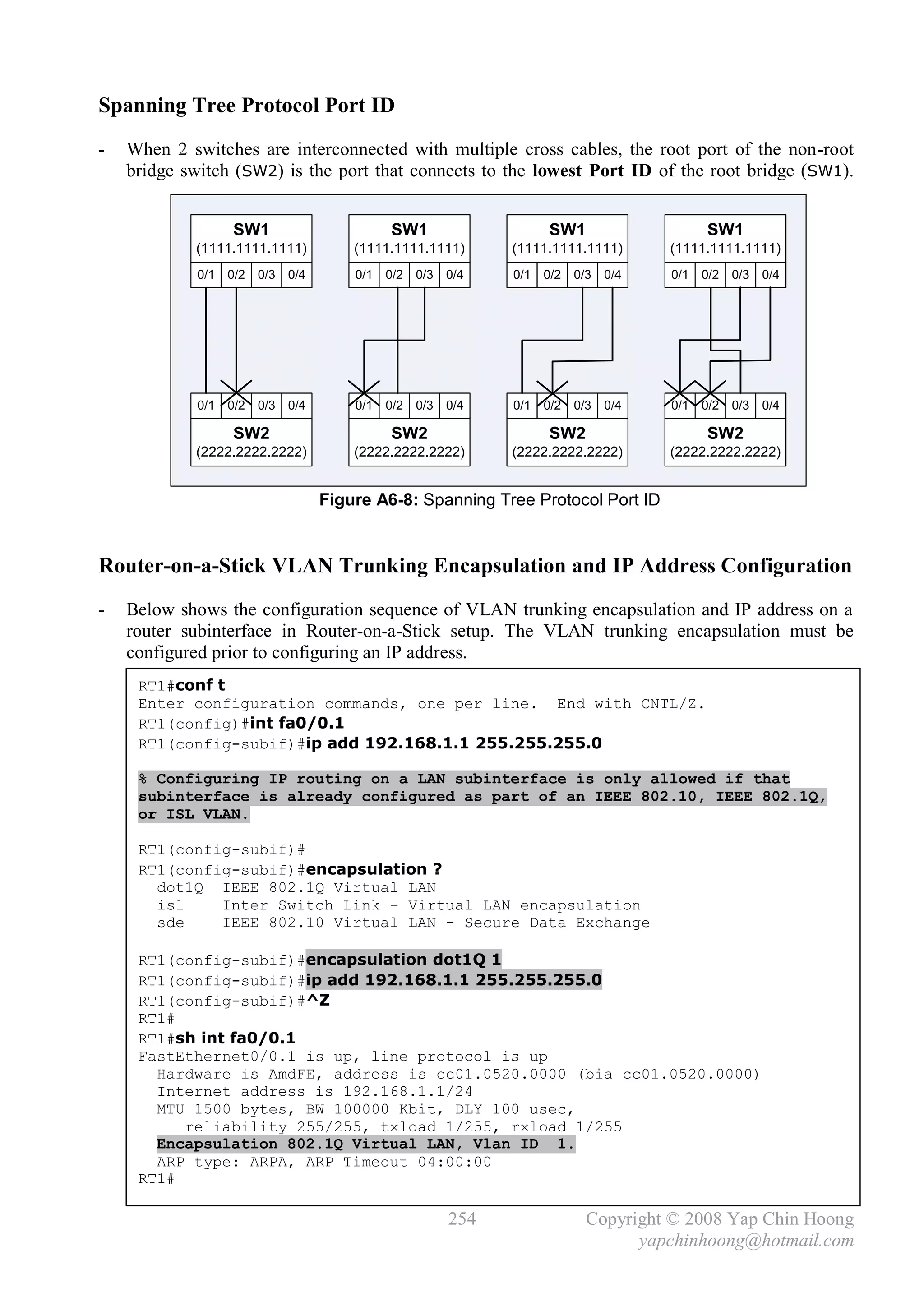 Spanning Tree Protocol Port ID
-   When 2 switches are interconnected with multiple cross cables, the root port of the non-root
    bridge switch (SW2) is the port that connects to the lowest Port ID of the root bridge (SW1).


                   SW1                         SW1                     SW1                     SW1
            (1111.1111.1111)             (1111.1111.1111)        (1111.1111.1111)        (1111.1111.1111)
             0/1   0/2   0/3   0/4       0/1   0/2   0/3   0/4   0/1   0/2   0/3   0/4   0/1   0/2   0/3   0/4




             0/1   0/2   0/3   0/4       0/1   0/2   0/3   0/4   0/1   0/2   0/3   0/4   0/1   0/2   0/3   0/4

                   SW2                         SW2                     SW2                     SW2
            (2222.2222.2222)             (2222.2222.2222)        (2222.2222.2222)        (2222.2222.2222)


                                     Figure A6-8: Spanning Tree Protocol Port ID


Router-on-a-Stick VLAN Trunking Encapsulation and IP Address Configuration
-   Below shows the configuration sequence of VLAN trunking encapsulation and IP address on a
    router subinterface in Router-on-a-Stick setup. The VLAN trunking encapsulation must be
    configured prior to configuring an IP address.
     RT1#conf t
     Enter configuration commands, one per line. End with CNTL/Z.
     RT1(config)#int fa0/0.1
     RT1(config-subif)#ip add 192.168.1.1 255.255.255.0

     % Configuring IP routing on a LAN subinterface is only allowed if that
     subinterface is already configured as part of an IEEE 802.10, IEEE 802.1Q,
     or ISL VLAN.

     RT1(config-subif)#
     RT1(config-subif)#encapsulation ?
       dot1Q IEEE 802.1Q Virtual LAN
       isl    Inter Switch Link - Virtual LAN encapsulation
       sde    IEEE 802.10 Virtual LAN - Secure Data Exchange

     RT1(config-subif)#encapsulation dot1Q 1
     RT1(config-subif)#ip add 192.168.1.1 255.255.255.0
     RT1(config-subif)#^Z
     RT1#
     RT1#sh int fa0/0.1
     FastEthernet0/0.1 is up, line protocol is up
       Hardware is AmdFE, address is cc01.0520.0000 (bia cc01.0520.0000)
       Internet address is 192.168.1.1/24
       MTU 1500 bytes, BW 100000 Kbit, DLY 100 usec,
          reliability 255/255, txload 1/255, rxload 1/255
       Encapsulation 802.1Q Virtual LAN, Vlan ID 1.
       ARP type: ARPA, ARP Timeout 04:00:00
     RT1#

                                                           254                 Copyright © 2008 Yap Chin Hoong
                                                                                     yapchinhoong@hotmail.com
 