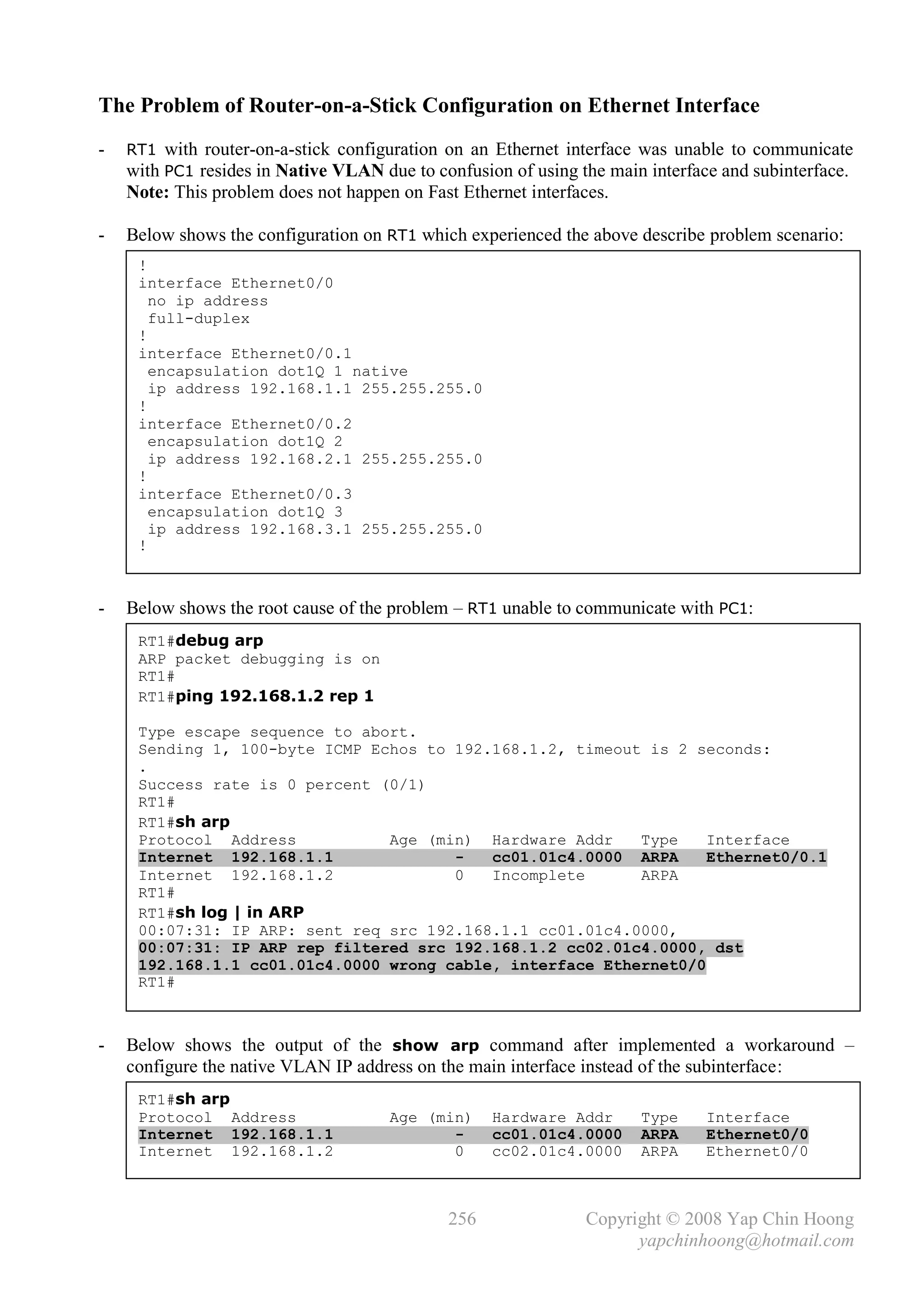 The Problem of Router-on-a-Stick Configuration on Ethernet Interface
-   RT1 with router-on-a-stick configuration on an Ethernet interface was unable to communicate
    with PC1 resides in Native VLAN due to confusion of using the main interface and subinterface.
    Note: This problem does not happen on Fast Ethernet interfaces.

-   Below shows the configuration on RT1 which experienced the above describe problem scenario:
     !
     interface Ethernet0/0
       no ip address
       full-duplex
     !
     interface Ethernet0/0.1
       encapsulation dot1Q 1 native
       ip address 192.168.1.1 255.255.255.0
     !
     interface Ethernet0/0.2
       encapsulation dot1Q 2
       ip address 192.168.2.1 255.255.255.0
     !
     interface Ethernet0/0.3
       encapsulation dot1Q 3
       ip address 192.168.3.1 255.255.255.0
     !



-   Below shows the root cause of the problem – RT1 unable to communicate with PC1:
     RT1#debug arp
     ARP packet debugging is on
     RT1#
     RT1#ping 192.168.1.2 rep 1

     Type escape sequence to abort.
     Sending 1, 100-byte ICMP Echos to 192.168.1.2, timeout is 2 seconds:
     .
     Success rate is 0 percent (0/1)
     RT1#
     RT1#sh arp
     Protocol Address           Age (min) Hardware Addr    Type    Interface
     Internet 192.168.1.1              -   cc01.01c4.0000 ARPA     Ethernet0/0.1
     Internet 192.168.1.2              0   Incomplete      ARPA
     RT1#
     RT1#sh log | in ARP
     00:07:31: IP ARP: sent req src 192.168.1.1 cc01.01c4.0000,
     00:07:31: IP ARP rep filtered src 192.168.1.2 cc02.01c4.0000, dst
     192.168.1.1 cc01.01c4.0000 wrong cable, interface Ethernet0/0
     RT1#



-   Below shows the output of the show arp command after implemented a workaround –
    configure the native VLAN IP address on the main interface instead of the subinterface:
     RT1#sh arp
     Protocol Address                 Age (min)     Hardware Addr     Type    Interface
     Internet 192.168.1.1                    -      cc01.01c4.0000    ARPA    Ethernet0/0
     Internet 192.168.1.2                    0      cc02.01c4.0000    ARPA    Ethernet0/0



                                              256               Copyright © 2008 Yap Chin Hoong
                                                                      yapchinhoong@hotmail.com
 
