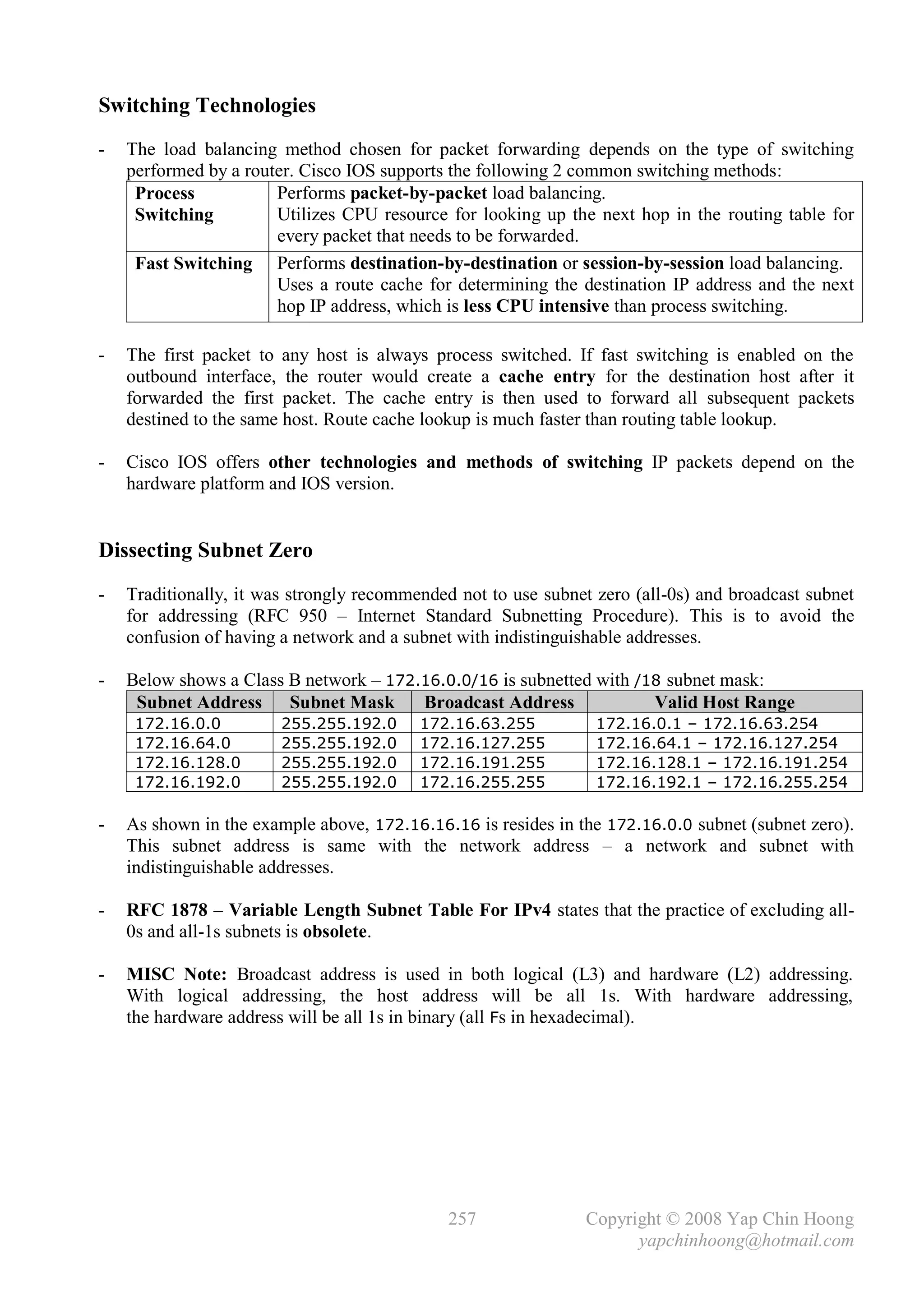Switching Technologies
-   The load balancing method chosen for packet forwarding depends on the type of switching
    performed by a router. Cisco IOS supports the following 2 common switching methods:
     Process           Performs packet-by-packet load balancing.
     Switching         Utilizes CPU resource for looking up the next hop in the routing table for
                       every packet that needs to be forwarded.
     Fast Switching Performs destination-by-destination or session-by-session load balancing.
                       Uses a route cache for determining the destination IP address and the next
                       hop IP address, which is less CPU intensive than process switching.

-   The first packet to any host is always process switched. If fast switching is enabled on the
    outbound interface, the router would create a cache entry for the destination host after it
    forwarded the first packet. The cache entry is then used to forward all subsequent packets
    destined to the same host. Route cache lookup is much faster than routing table lookup.

-   Cisco IOS offers other technologies and methods of switching IP packets depend on the
    hardware platform and IOS version.


Dissecting Subnet Zero
-   Traditionally, it was strongly recommended not to use subnet zero (all-0s) and broadcast subnet
    for addressing (RFC 950 – Internet Standard Subnetting Procedure). This is to avoid the
    confusion of having a network and a subnet with indistinguishable addresses.

-   Below shows a Class B network – 172.16.0.0/16 is subnetted with /18 subnet mask:
     Subnet Address Subnet Mask         Broadcast Address             Valid Host Range
     172.16.0.0         255.255.192.0     172.16.63.255          172.16.0.1 – 172.16.63.254
     172.16.64.0        255.255.192.0     172.16.127.255         172.16.64.1 – 172.16.127.254
     172.16.128.0       255.255.192.0     172.16.191.255         172.16.128.1 – 172.16.191.254
     172.16.192.0       255.255.192.0     172.16.255.255         172.16.192.1 – 172.16.255.254

-   As shown in the example above, 172.16.16.16 is resides in the 172.16.0.0 subnet (subnet zero).
    This subnet address is same with the network address – a network and subnet with
    indistinguishable addresses.

-   RFC 1878 – Variable Length Subnet Table For IPv4 states that the practice of excluding all-
    0s and all-1s subnets is obsolete.

-   MISC Note: Broadcast address is used in both logical (L3) and hardware (L2) addressing.
    With logical addressing, the host address will be all 1s. With hardware addressing,
    the hardware address will be all 1s in binary (all Fs in hexadecimal).




                                              257              Copyright © 2008 Yap Chin Hoong
                                                                     yapchinhoong@hotmail.com
 