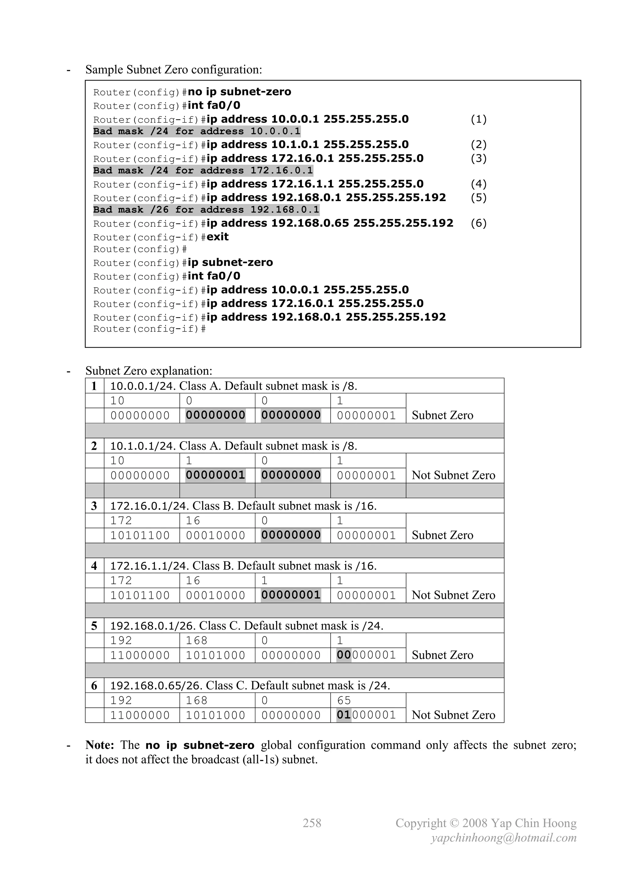 -   Sample Subnet Zero configuration:
     Router(config)#no ip subnet-zero
     Router(config)#int fa0/0
     Router(config-if)#ip address 10.0.0.1 255.255.255.0                 (1)
     Bad mask /24 for address 10.0.0.1
     Router(config-if)#ip address 10.1.0.1 255.255.255.0                 (2)
     Router(config-if)#ip address 172.16.0.1 255.255.255.0               (3)
     Bad mask /24 for address 172.16.0.1
     Router(config-if)#ip address 172.16.1.1 255.255.255.0               (4)
     Router(config-if)#ip address 192.168.0.1 255.255.255.192            (5)
     Bad mask /26 for address 192.168.0.1
     Router(config-if)#ip address 192.168.0.65 255.255.255.192           (6)
     Router(config-if)#exit
     Router(config)#
     Router(config)#ip subnet-zero
     Router(config)#int fa0/0
     Router(config-if)#ip address 10.0.0.1 255.255.255.0
     Router(config-if)#ip address 172.16.0.1 255.255.255.0
     Router(config-if)#ip address 192.168.0.1 255.255.255.192
     Router(config-if)#



-   Subnet Zero explanation:
     1 10.0.0.1/24. Class A. Default subnet mask is /8.
        10            0             0             1
        00000000 00000000 00000000 00000001                    Subnet Zero

     2 10.1.0.1/24. Class A. Default subnet mask is /8.
       10            1              0             1
       00000000 00000001 00000000 00000001                     Not Subnet Zero

     3 172.16.0.1/24. Class B. Default subnet mask is /16.
       172          16             0             1
       10101100 00010000 00000000 00000001                     Subnet Zero

     4 172.16.1.1/24. Class B. Default subnet mask is /16.
       172          16             1             1
       10101100 00010000 00000001 00000001                     Not Subnet Zero

     5 192.168.0.1/26. Class C. Default subnet mask is /24.
       192          168            0             1
       11000000 10101000 00000000 00000001                     Subnet Zero

     6 192.168.0.65/26. Class C. Default subnet mask is /24.
       192          168           0              65
       11000000 10101000 00000000 01000001                     Not Subnet Zero

-   Note: The no ip subnet-zero global configuration command only affects the subnet zero;
    it does not affect the broadcast (all-1s) subnet.




                                           258             Copyright © 2008 Yap Chin Hoong
                                                                 yapchinhoong@hotmail.com
 