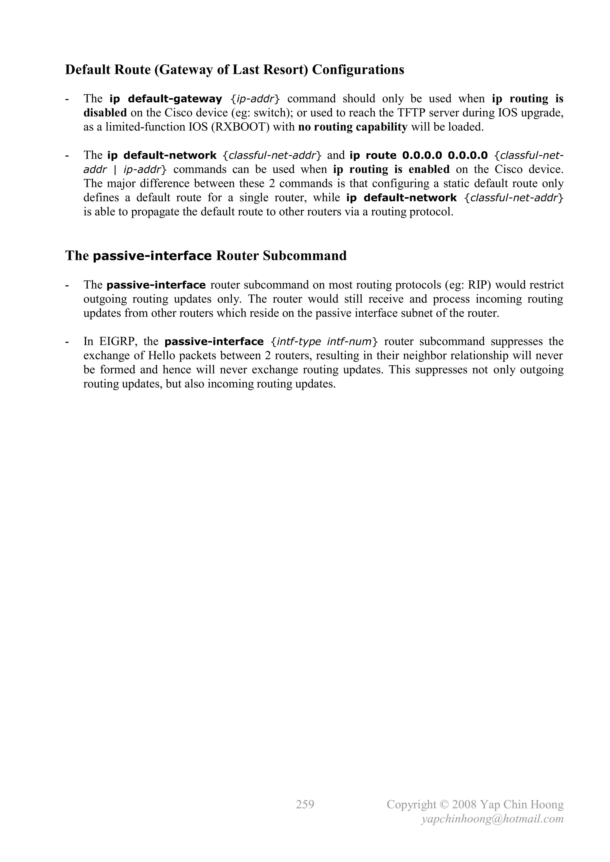 Default Route (Gateway of Last Resort) Configurations
-   The ip default-gateway {ip-addr} command should only be used when ip routing is
    disabled on the Cisco device (eg: switch); or used to reach the TFTP server during IOS upgrade,
    as a limited-function IOS (RXBOOT) with no routing capability will be loaded.

-   The ip default-network {classful-net-addr} and ip route 0.0.0.0 0.0.0.0 {classful-net-
    addr | ip-addr} commands can be used when ip routing is enabled on the Cisco device.
    The major difference between these 2 commands is that configuring a static default route only
    defines a default route for a single router, while ip default-network {classful-net-addr}
    is able to propagate the default route to other routers via a routing protocol.


The passive-interface Router Subcommand
-   The passive-interface router subcommand on most routing protocols (eg: RIP) would restrict
    outgoing routing updates only. The router would still receive and process incoming routing
    updates from other routers which reside on the passive interface subnet of the router.

-   In EIGRP, the passive-interface {intf-type intf-num} router subcommand suppresses the
    exchange of Hello packets between 2 routers, resulting in their neighbor relationship will never
    be formed and hence will never exchange routing updates. This suppresses not only outgoing
    routing updates, but also incoming routing updates.




                                              259               Copyright © 2008 Yap Chin Hoong
                                                                      yapchinhoong@hotmail.com
 