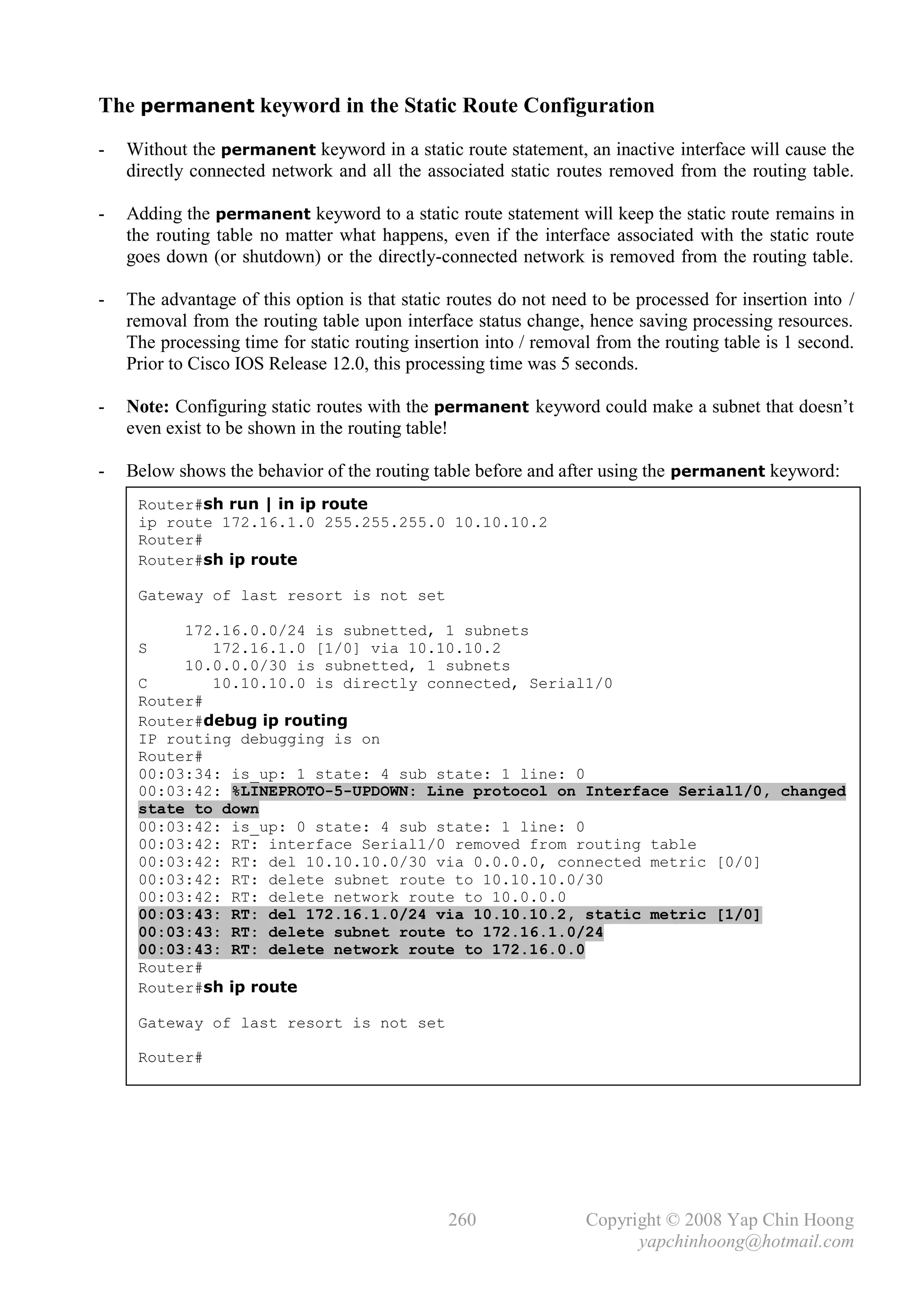 The permanent keyword in the Static Route Configuration
-   Without the permanent keyword in a static route statement, an inactive interface will cause the
    directly connected network and all the associated static routes removed from the routing table.

-   Adding the permanent keyword to a static route statement will keep the static route remains in
    the routing table no matter what happens, even if the interface associated with the static route
    goes down (or shutdown) or the directly-connected network is removed from the routing table.

-   The advantage of this option is that static routes do not need to be processed for insertion into /
    removal from the routing table upon interface status change, hence saving processing resources.
    The processing time for static routing insertion into / removal from the routing table is 1 second.
    Prior to Cisco IOS Release 12.0, this processing time was 5 seconds.

-   Note: Configuring static routes with the permanent keyword could make a subnet that doesn’t
    even exist to be shown in the routing table!

-   Below shows the behavior of the routing table before and after using the permanent keyword:
     Router#sh run | in ip route
     ip route 172.16.1.0 255.255.255.0 10.10.10.2
     Router#
     Router#sh ip route

     Gateway of last resort is not set

          172.16.0.0/24 is subnetted, 1 subnets
     S       172.16.1.0 [1/0] via 10.10.10.2
          10.0.0.0/30 is subnetted, 1 subnets
     C       10.10.10.0 is directly connected, Serial1/0
     Router#
     Router#debug ip routing
     IP routing debugging is on
     Router#
     00:03:34: is_up: 1 state: 4 sub state: 1 line: 0
     00:03:42: %LINEPROTO-5-UPDOWN: Line protocol on Interface Serial1/0, changed
     state to down
     00:03:42: is_up: 0 state: 4 sub state: 1 line: 0
     00:03:42: RT: interface Serial1/0 removed from routing table
     00:03:42: RT: del 10.10.10.0/30 via 0.0.0.0, connected metric [0/0]
     00:03:42: RT: delete subnet route to 10.10.10.0/30
     00:03:42: RT: delete network route to 10.0.0.0
     00:03:43: RT: del 172.16.1.0/24 via 10.10.10.2, static metric [1/0]
     00:03:43: RT: delete subnet route to 172.16.1.0/24
     00:03:43: RT: delete network route to 172.16.0.0
     Router#
     Router#sh ip route

     Gateway of last resort is not set

     Router#




                                               260                Copyright © 2008 Yap Chin Hoong
                                                                        yapchinhoong@hotmail.com
 