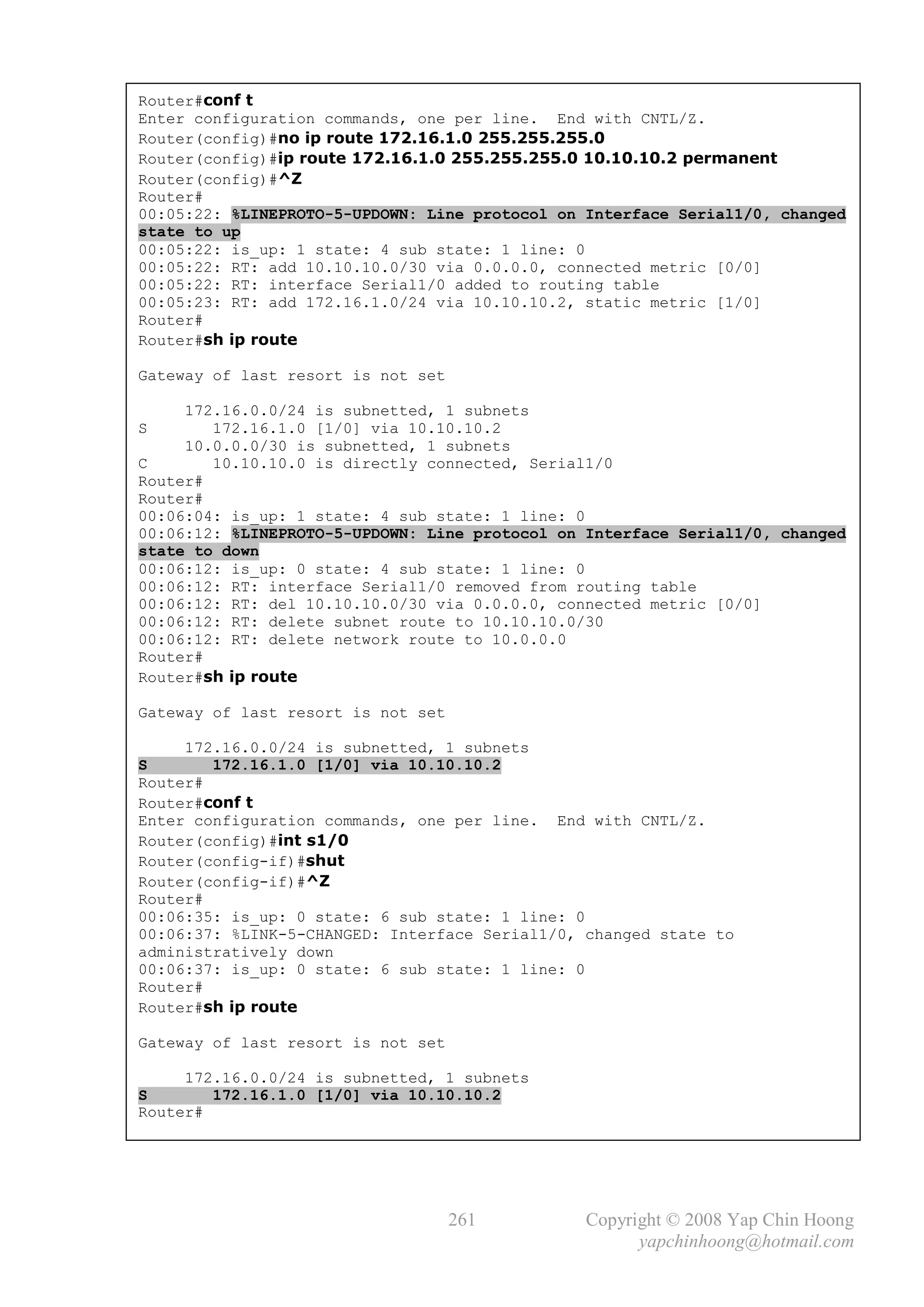 Router#conf t
Enter configuration commands, one per line. End with CNTL/Z.
Router(config)#no ip route 172.16.1.0 255.255.255.0
Router(config)#ip route 172.16.1.0 255.255.255.0 10.10.10.2 permanent
Router(config)#^Z
Router#
00:05:22: %LINEPROTO-5-UPDOWN: Line protocol on Interface Serial1/0, changed
state to up
00:05:22: is_up: 1 state: 4 sub state: 1 line: 0
00:05:22: RT: add 10.10.10.0/30 via 0.0.0.0, connected metric [0/0]
00:05:22: RT: interface Serial1/0 added to routing table
00:05:23: RT: add 172.16.1.0/24 via 10.10.10.2, static metric [1/0]
Router#
Router#sh ip route

Gateway of last resort is not set

     172.16.0.0/24 is subnetted, 1 subnets
S       172.16.1.0 [1/0] via 10.10.10.2
     10.0.0.0/30 is subnetted, 1 subnets
C       10.10.10.0 is directly connected, Serial1/0
Router#
Router#
00:06:04: is_up: 1 state: 4 sub state: 1 line: 0
00:06:12: %LINEPROTO-5-UPDOWN: Line protocol on Interface Serial1/0, changed
state to down
00:06:12: is_up: 0 state: 4 sub state: 1 line: 0
00:06:12: RT: interface Serial1/0 removed from routing table
00:06:12: RT: del 10.10.10.0/30 via 0.0.0.0, connected metric [0/0]
00:06:12: RT: delete subnet route to 10.10.10.0/30
00:06:12: RT: delete network route to 10.0.0.0
Router#
Router#sh ip route

Gateway of last resort is not set

     172.16.0.0/24 is subnetted, 1 subnets
S       172.16.1.0 [1/0] via 10.10.10.2
Router#
Router#conf t
Enter configuration commands, one per line. End with CNTL/Z.
Router(config)#int s1/0
Router(config-if)#shut
Router(config-if)#^Z
Router#
00:06:35: is_up: 0 state: 6 sub state: 1 line: 0
00:06:37: %LINK-5-CHANGED: Interface Serial1/0, changed state to
administratively down
00:06:37: is_up: 0 state: 6 sub state: 1 line: 0
Router#
Router#sh ip route

Gateway of last resort is not set

     172.16.0.0/24 is subnetted, 1 subnets
S       172.16.1.0 [1/0] via 10.10.10.2
Router#




                                    261         Copyright © 2008 Yap Chin Hoong
                                                      yapchinhoong@hotmail.com
 
