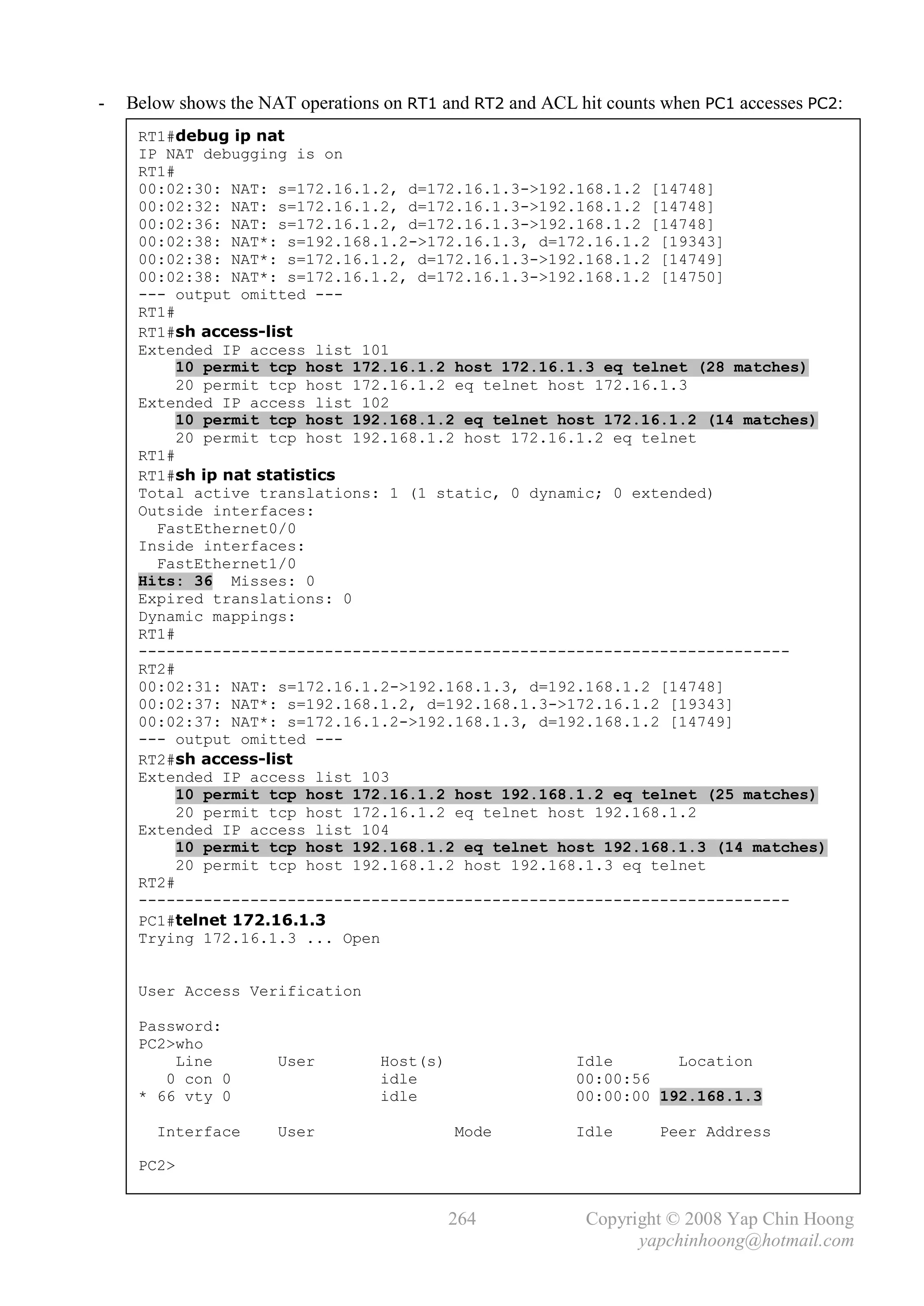 -   Below shows the NAT operations on RT1 and RT2 and ACL hit counts when PC1 accesses PC2:
     RT1#debug ip nat
     IP NAT debugging is on
     RT1#
     00:02:30: NAT: s=172.16.1.2, d=172.16.1.3->192.168.1.2 [14748]
     00:02:32: NAT: s=172.16.1.2, d=172.16.1.3->192.168.1.2 [14748]
     00:02:36: NAT: s=172.16.1.2, d=172.16.1.3->192.168.1.2 [14748]
     00:02:38: NAT*: s=192.168.1.2->172.16.1.3, d=172.16.1.2 [19343]
     00:02:38: NAT*: s=172.16.1.2, d=172.16.1.3->192.168.1.2 [14749]
     00:02:38: NAT*: s=172.16.1.2, d=172.16.1.3->192.168.1.2 [14750]
     --- output omitted ---
     RT1#
     RT1#sh access-list
     Extended IP access list 101
          10 permit tcp host 172.16.1.2 host 172.16.1.3 eq telnet (28 matches)
          20 permit tcp host 172.16.1.2 eq telnet host 172.16.1.3
     Extended IP access list 102
          10 permit tcp host 192.168.1.2 eq telnet host 172.16.1.2 (14 matches)
          20 permit tcp host 192.168.1.2 host 172.16.1.2 eq telnet
     RT1#
     RT1#sh ip nat statistics
     Total active translations: 1 (1 static, 0 dynamic; 0 extended)
     Outside interfaces:
       FastEthernet0/0
     Inside interfaces:
       FastEthernet1/0
     Hits: 36 Misses: 0
     Expired translations: 0
     Dynamic mappings:
     RT1#
     ----------------------------------------------------------------------
     RT2#
     00:02:31: NAT: s=172.16.1.2->192.168.1.3, d=192.168.1.2 [14748]
     00:02:37: NAT*: s=192.168.1.2, d=192.168.1.3->172.16.1.2 [19343]
     00:02:37: NAT*: s=172.16.1.2->192.168.1.3, d=192.168.1.2 [14749]
     --- output omitted ---
     RT2#sh access-list
     Extended IP access list 103
          10 permit tcp host 172.16.1.2 host 192.168.1.2 eq telnet (25 matches)
          20 permit tcp host 172.16.1.2 eq telnet host 192.168.1.2
     Extended IP access list 104
          10 permit tcp host 192.168.1.2 eq telnet host 192.168.1.3 (14 matches)
          20 permit tcp host 192.168.1.2 host 192.168.1.3 eq telnet
     RT2#
     ----------------------------------------------------------------------
     PC1#telnet 172.16.1.3
     Trying 172.16.1.3 ... Open


     User Access Verification

     Password:
     PC2>who
         Line         User        Host(s)                 Idle       Location
        0 con 0                   idle                    00:00:56
     * 66 vty 0                   idle                    00:00:00 192.168.1.3

       Interface      User                  Mode          Idle      Peer Address

     PC2>


                                            264            Copyright © 2008 Yap Chin Hoong
                                                                 yapchinhoong@hotmail.com
 
