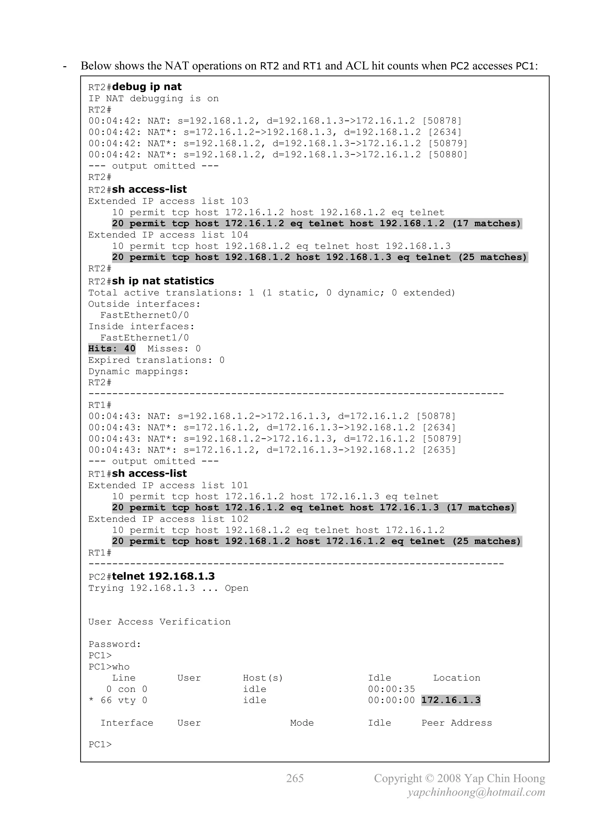 -   Below shows the NAT operations on RT2 and RT1 and ACL hit counts when PC2 accesses PC1:
     RT2#debug ip nat
     IP NAT debugging is on
     RT2#
     00:04:42: NAT: s=192.168.1.2, d=192.168.1.3->172.16.1.2 [50878]
     00:04:42: NAT*: s=172.16.1.2->192.168.1.3, d=192.168.1.2 [2634]
     00:04:42: NAT*: s=192.168.1.2, d=192.168.1.3->172.16.1.2 [50879]
     00:04:42: NAT*: s=192.168.1.2, d=192.168.1.3->172.16.1.2 [50880]
     --- output omitted ---
     RT2#
     RT2#sh access-list
     Extended IP access list 103
          10 permit tcp host 172.16.1.2 host 192.168.1.2 eq telnet
          20 permit tcp host 172.16.1.2 eq telnet host 192.168.1.2 (17 matches)
     Extended IP access list 104
          10 permit tcp host 192.168.1.2 eq telnet host 192.168.1.3
          20 permit tcp host 192.168.1.2 host 192.168.1.3 eq telnet (25 matches)
     RT2#
     RT2#sh ip nat statistics
     Total active translations: 1 (1 static, 0 dynamic; 0 extended)
     Outside interfaces:
       FastEthernet0/0
     Inside interfaces:
       FastEthernet1/0
     Hits: 40 Misses: 0
     Expired translations: 0
     Dynamic mappings:
     RT2#
     ----------------------------------------------------------------------
     RT1#
     00:04:43: NAT: s=192.168.1.2->172.16.1.3, d=172.16.1.2 [50878]
     00:04:43: NAT*: s=172.16.1.2, d=172.16.1.3->192.168.1.2 [2634]
     00:04:43: NAT*: s=192.168.1.2->172.16.1.3, d=172.16.1.2 [50879]
     00:04:43: NAT*: s=172.16.1.2, d=172.16.1.3->192.168.1.2 [2635]
     --- output omitted ---
     RT1#sh access-list
     Extended IP access list 101
          10 permit tcp host 172.16.1.2 host 172.16.1.3 eq telnet
          20 permit tcp host 172.16.1.2 eq telnet host 172.16.1.3 (17 matches)
     Extended IP access list 102
          10 permit tcp host 192.168.1.2 eq telnet host 172.16.1.2
          20 permit tcp host 192.168.1.2 host 172.16.1.2 eq telnet (25 matches)
     RT1#
     ----------------------------------------------------------------------
     PC2#telnet 192.168.1.3
     Trying 192.168.1.3 ... Open


     User Access Verification

     Password:
     PC1>
     PC1>who
          Line        User        Host(s)                 Idle       Location
        0 con 0                   idle                    00:00:35
     * 66 vty 0                   idle                    00:00:00 172.16.1.3

       Interface      User                  Mode          Idle      Peer Address

     PC1>


                                            265            Copyright © 2008 Yap Chin Hoong
                                                                 yapchinhoong@hotmail.com
 
