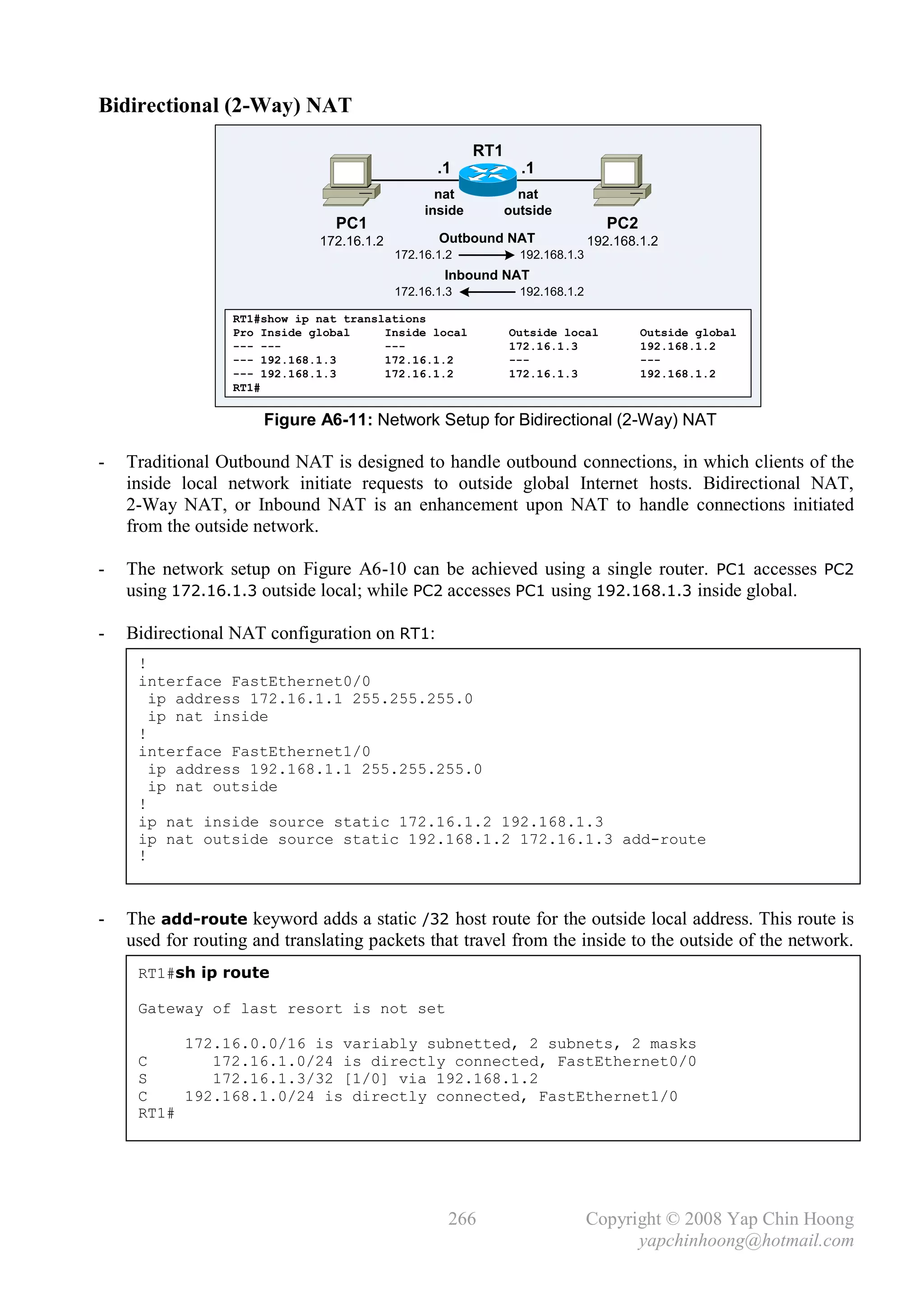 Bidirectional (2-Way) NAT

                                                         RT1
                                                  .1             .1
                                                  nat            nat
                                                inside         outside
                                PC1                                               PC2
                              172.16.1.2          Outbound NAT                 192.168.1.2
                                           172.16.1.2            192.168.1.3
                                                   Inbound NAT
                                           172.16.1.3            192.168.1.2

                  RT1#show ip nat translations
                  Pro Inside global     Inside local           Outside local            Outside global
                  --- ---               ---                    172.16.1.3               192.168.1.2
                  --- 192.168.1.3       172.16.1.2             ---                      ---
                  --- 192.168.1.3       172.16.1.2             172.16.1.3               192.168.1.2
                  RT1#

                      Figure A6-11: Network Setup for Bidirectional (2-Way) NAT

-   Traditional Outbound NAT is designed to handle outbound connections, in which clients of the
    inside local network initiate requests to outside global Internet hosts. Bidirectional NAT,
    2-Way NAT, or Inbound NAT is an enhancement upon NAT to handle connections initiated
    from the outside network.

-   The network setup on Figure A6-10 can be achieved using a single router. PC1 accesses PC2
    using 172.16.1.3 outside local; while PC2 accesses PC1 using 192.168.1.3 inside global.

-   Bidirectional NAT configuration on RT1:
     !
     interface FastEthernet0/0
       ip address 172.16.1.1 255.255.255.0
       ip nat inside
     !
     interface FastEthernet1/0
       ip address 192.168.1.1 255.255.255.0
       ip nat outside
     !
     ip nat inside source static 172.16.1.2 192.168.1.3
     ip nat outside source static 192.168.1.2 172.16.1.3 add-route
     !



-   The add-route keyword adds a static /32 host route for the outside local address. This route is
    used for routing and translating packets that travel from the inside to the outside of the network.
     RT1#sh ip route

     Gateway of last resort is not set

          172.16.0.0/16 is variably subnetted, 2 subnets, 2 masks
     C       172.16.1.0/24 is directly connected, FastEthernet0/0
     S       172.16.1.3/32 [1/0] via 192.168.1.2
     C    192.168.1.0/24 is directly connected, FastEthernet1/0
     RT1#




                                                    266                        Copyright © 2008 Yap Chin Hoong
                                                                                     yapchinhoong@hotmail.com
 