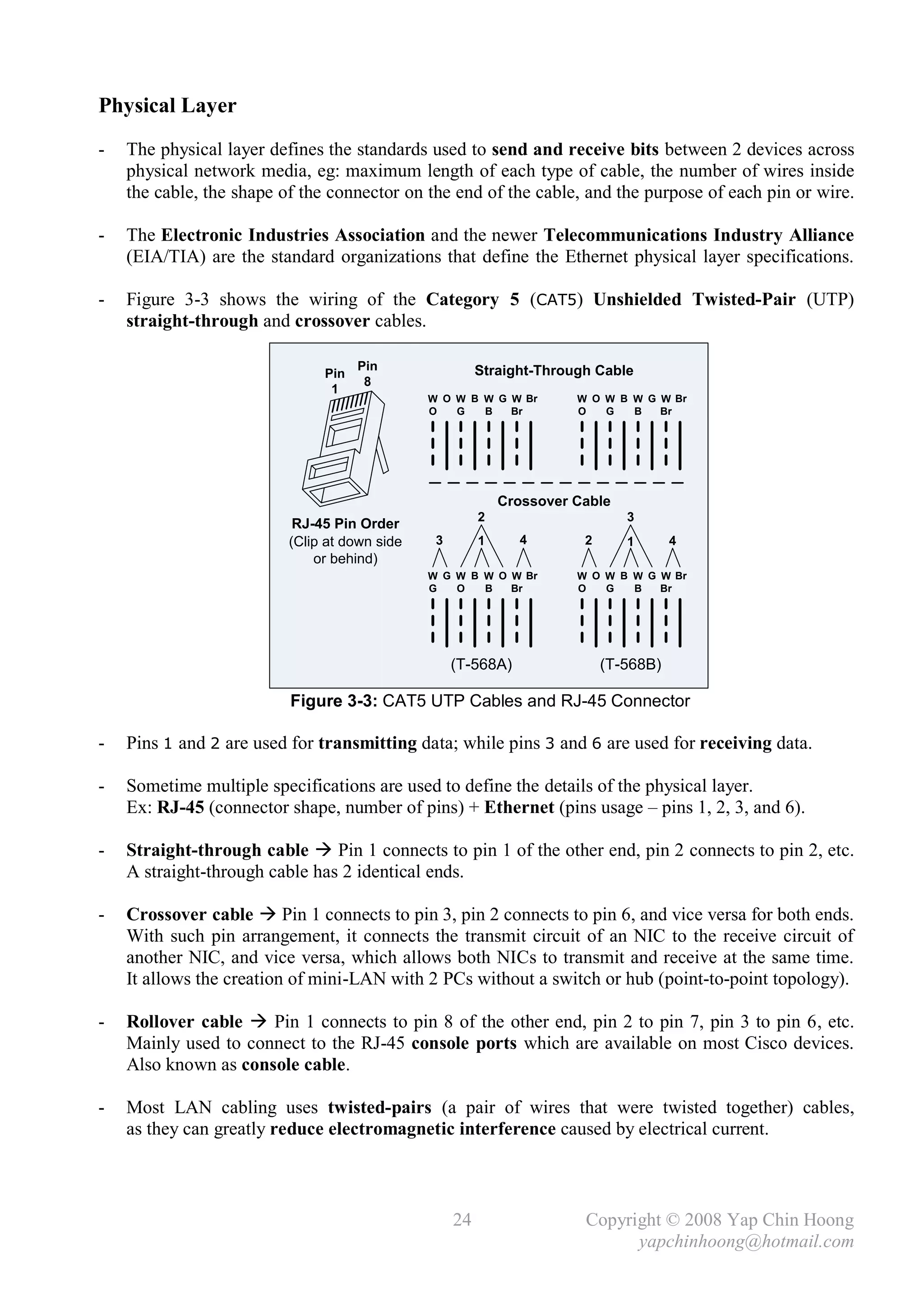 Physical Layer
-   The physical layer defines the standards used to send and receive bits between 2 devices across
    physical network media, eg: maximum length of each type of cable, the number of wires inside
    the cable, the shape of the connector on the end of the cable, and the purpose of each pin or wire.

-   The Electronic Industries Association and the newer Telecommunications Industry Alliance
    (EIA/TIA) are the standard organizations that define the Ethernet physical layer specifications.

-   Figure 3-3 shows the wiring of the Category 5 (CAT5) Unshielded Twisted-Pair (UTP)
    straight-through and crossover cables.

                                     Pin                 Straight-Through Cable
                               Pin
                                      8
                                1
                                               W O W B W G W Br        W O W B W G W Br
                                               O   G   B   Br          O   G   B   Br




                                                             Crossover Cable
                                                         2                     3
                           RJ-45 Pin Order
                          (Clip at down side    3        1     4        2      1       4
                              or behind)
                                               W G W B W O W Br        W O W B W G W Br
                                               G   O   B   Br          O   G   B   Br




                                                    (T-568A)                (T-568B)

                          Figure 3-3: CAT5 UTP Cables and RJ-45 Connector

-   Pins 1 and 2 are used for transmitting data; while pins 3 and 6 are used for receiving data.

-   Sometime multiple specifications are used to define the details of the physical layer.
    Ex: RJ-45 (connector shape, number of pins) + Ethernet (pins usage – pins 1, 2, 3, and 6).

-   Straight-through cable  Pin 1 connects to pin 1 of the other end, pin 2 connects to pin 2, etc.
    A straight-through cable has 2 identical ends.

-   Crossover cable  Pin 1 connects to pin 3, pin 2 connects to pin 6, and vice versa for both ends.
    With such pin arrangement, it connects the transmit circuit of an NIC to the receive circuit of
    another NIC, and vice versa, which allows both NICs to transmit and receive at the same time.
    It allows the creation of mini-LAN with 2 PCs without a switch or hub (point-to-point topology).

-   Rollover cable  Pin 1 connects to pin 8 of the other end, pin 2 to pin 7, pin 3 to pin 6, etc.
    Mainly used to connect to the RJ-45 console ports which are available on most Cisco devices.
    Also known as console cable.

-   Most LAN cabling uses twisted-pairs (a pair of wires that were twisted together) cables,
    as they can greatly reduce electromagnetic interference caused by electrical current.



                                                    24                  Copyright © 2008 Yap Chin Hoong
                                                                              yapchinhoong@hotmail.com
 