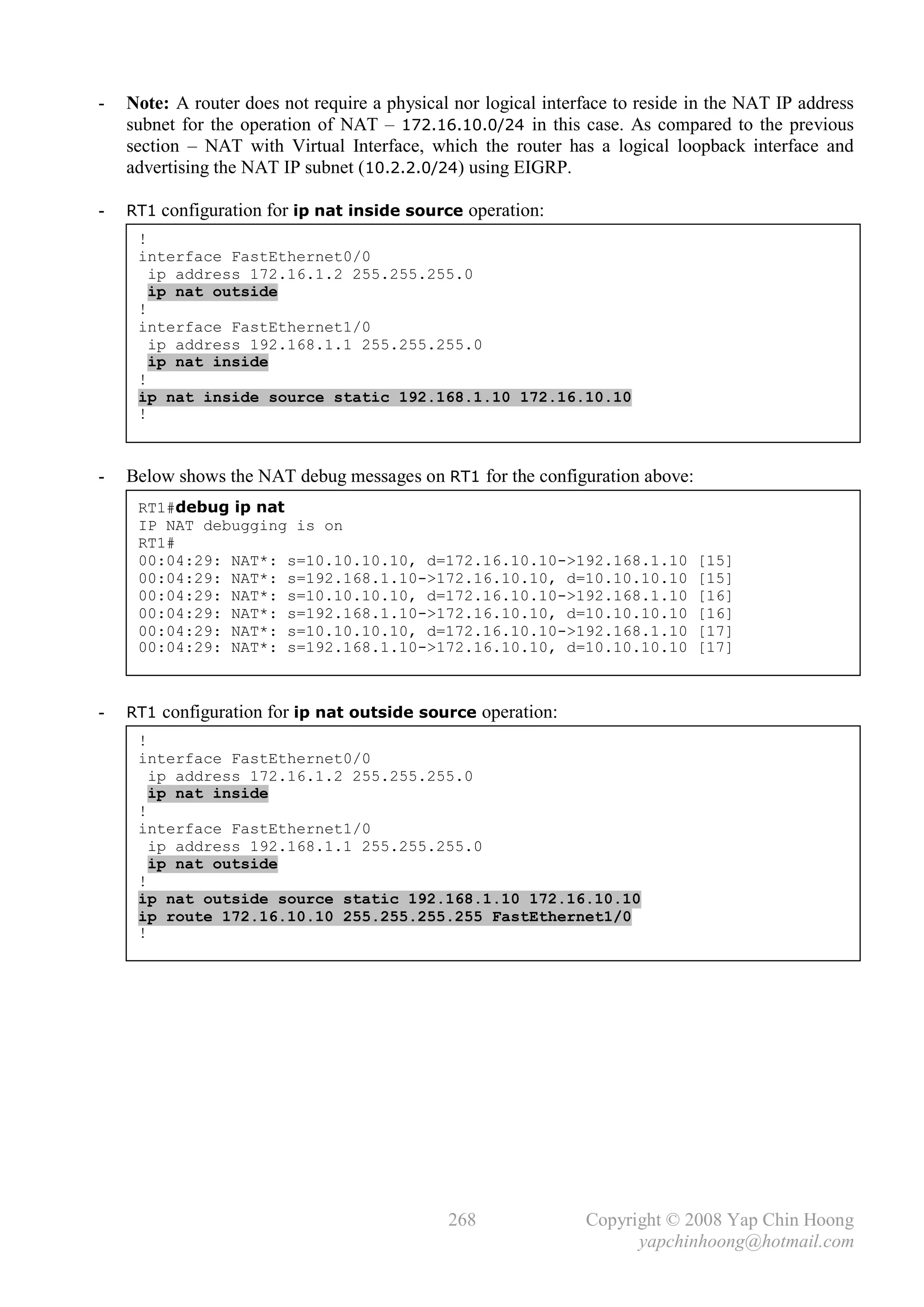 -   Note: A router does not require a physical nor logical interface to reside in the NAT IP address
    subnet for the operation of NAT – 172.16.10.0/24 in this case. As compared to the previous
    section – NAT with Virtual Interface, which the router has a logical loopback interface and
    advertising the NAT IP subnet (10.2.2.0/24) using EIGRP.

-   RT1 configuration for ip nat inside source operation:
     !
     interface FastEthernet0/0
       ip address 172.16.1.2 255.255.255.0
       ip nat outside
     !
     interface FastEthernet1/0
       ip address 192.168.1.1 255.255.255.0
       ip nat inside
     !
     ip nat inside source static 192.168.1.10 172.16.10.10
     !



-   Below shows the NAT debug messages on RT1 for the configuration above:
     RT1#debug ip nat
     IP NAT debugging is on
     RT1#
     00:04:29: NAT*: s=10.10.10.10, d=172.16.10.10->192.168.1.10               [15]
     00:04:29: NAT*: s=192.168.1.10->172.16.10.10, d=10.10.10.10               [15]
     00:04:29: NAT*: s=10.10.10.10, d=172.16.10.10->192.168.1.10               [16]
     00:04:29: NAT*: s=192.168.1.10->172.16.10.10, d=10.10.10.10               [16]
     00:04:29: NAT*: s=10.10.10.10, d=172.16.10.10->192.168.1.10               [17]
     00:04:29: NAT*: s=192.168.1.10->172.16.10.10, d=10.10.10.10               [17]



-   RT1 configuration for ip nat outside source operation:
     !
     interface FastEthernet0/0
       ip address 172.16.1.2 255.255.255.0
       ip nat inside
     !
     interface FastEthernet1/0
       ip address 192.168.1.1 255.255.255.0
       ip nat outside
     !
     ip nat outside source static 192.168.1.10 172.16.10.10
     ip route 172.16.10.10 255.255.255.255 FastEthernet1/0
     !




                                              268               Copyright © 2008 Yap Chin Hoong
                                                                      yapchinhoong@hotmail.com
 