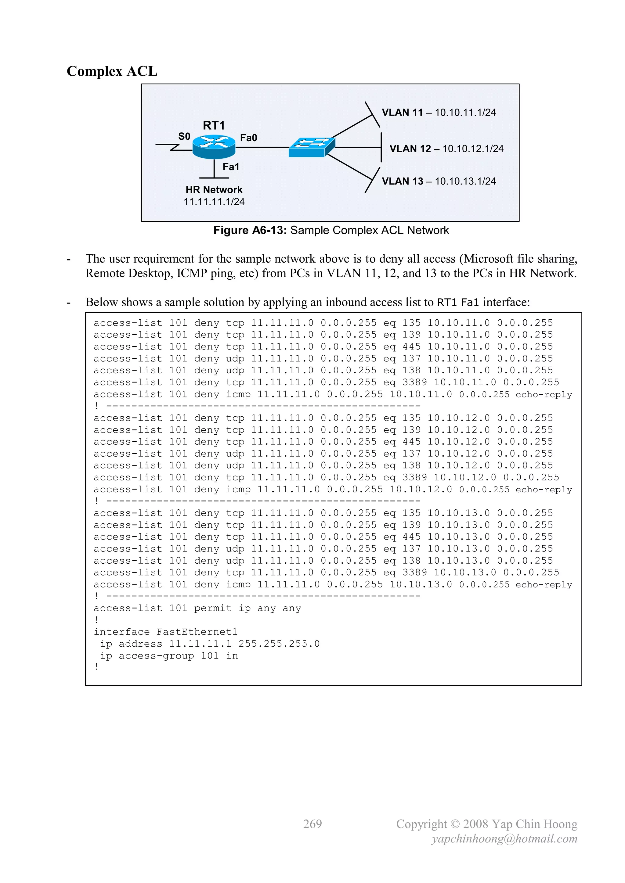 Complex ACL

                                                             VLAN 11 – 10.10.11.1/24
                           RT1
                      S0             Fa0
                                                               VLAN 12 – 10.10.12.1/24
                               Fa1
                                                             VLAN 13 – 10.10.13.1/24
                       HR Network
                       11.11.11.1/24

                             Figure A6-13: Sample Complex ACL Network

-   The user requirement for the sample network above is to deny all access (Microsoft file sharing,
    Remote Desktop, ICMP ping, etc) from PCs in VLAN 11, 12, and 13 to the PCs in HR Network.

-   Below shows a sample solution by applying an inbound access list to RT1 Fa1 interface:
     access-list 101 deny tcp 11.11.11.0 0.0.0.255 eq 135 10.10.11.0 0.0.0.255
     access-list 101 deny tcp 11.11.11.0 0.0.0.255 eq 139 10.10.11.0 0.0.0.255
     access-list 101 deny tcp 11.11.11.0 0.0.0.255 eq 445 10.10.11.0 0.0.0.255
     access-list 101 deny udp 11.11.11.0 0.0.0.255 eq 137 10.10.11.0 0.0.0.255
     access-list 101 deny udp 11.11.11.0 0.0.0.255 eq 138 10.10.11.0 0.0.0.255
     access-list 101 deny tcp 11.11.11.0 0.0.0.255 eq 3389 10.10.11.0 0.0.0.255
     access-list 101 deny icmp 11.11.11.0 0.0.0.255 10.10.11.0 0.0.0.255 echo-reply
     ! --------------------------------------------------
     access-list 101 deny tcp 11.11.11.0 0.0.0.255 eq 135 10.10.12.0 0.0.0.255
     access-list 101 deny tcp 11.11.11.0 0.0.0.255 eq 139 10.10.12.0 0.0.0.255
     access-list 101 deny tcp 11.11.11.0 0.0.0.255 eq 445 10.10.12.0 0.0.0.255
     access-list 101 deny udp 11.11.11.0 0.0.0.255 eq 137 10.10.12.0 0.0.0.255
     access-list 101 deny udp 11.11.11.0 0.0.0.255 eq 138 10.10.12.0 0.0.0.255
     access-list 101 deny tcp 11.11.11.0 0.0.0.255 eq 3389 10.10.12.0 0.0.0.255
     access-list 101 deny icmp 11.11.11.0 0.0.0.255 10.10.12.0 0.0.0.255 echo-reply
     ! --------------------------------------------------
     access-list 101 deny tcp 11.11.11.0 0.0.0.255 eq 135 10.10.13.0 0.0.0.255
     access-list 101 deny tcp 11.11.11.0 0.0.0.255 eq 139 10.10.13.0 0.0.0.255
     access-list 101 deny tcp 11.11.11.0 0.0.0.255 eq 445 10.10.13.0 0.0.0.255
     access-list 101 deny udp 11.11.11.0 0.0.0.255 eq 137 10.10.13.0 0.0.0.255
     access-list 101 deny udp 11.11.11.0 0.0.0.255 eq 138 10.10.13.0 0.0.0.255
     access-list 101 deny tcp 11.11.11.0 0.0.0.255 eq 3389 10.10.13.0 0.0.0.255
     access-list 101 deny icmp 11.11.11.0 0.0.0.255 10.10.13.0 0.0.0.255 echo-reply
     ! --------------------------------------------------
     access-list 101 permit ip any any
     !
     interface FastEthernet1
       ip address 11.11.11.1 255.255.255.0
       ip access-group 101 in
     !




                                              269               Copyright © 2008 Yap Chin Hoong
                                                                      yapchinhoong@hotmail.com
 