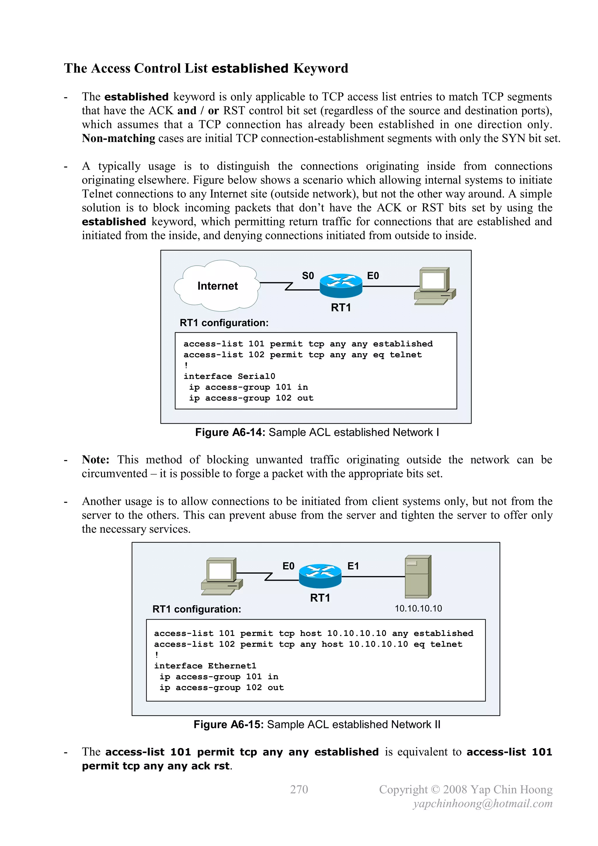 The Access Control List established Keyword
-   The established keyword is only applicable to TCP access list entries to match TCP segments
    that have the ACK and / or RST control bit set (regardless of the source and destination ports),
    which assumes that a TCP connection has already been established in one direction only.
    Non-matching cases are initial TCP connection-establishment segments with only the SYN bit set.

-   A typically usage is to distinguish the connections originating inside from connections
    originating elsewhere. Figure below shows a scenario which allowing internal systems to initiate
    Telnet connections to any Internet site (outside network), but not the other way around. A simple
    solution is to block incoming packets that don’t have the ACK or RST bits set by using the
    established keyword, which permitting return traffic for connections that are established and
    initiated from the inside, and denying connections initiated from outside to inside.


                                                  S0             E0
                           Internet
                                                          RT1
                        RT1 configuration:

                        access-list 101 permit tcp any any established
                        access-list 102 permit tcp any any eq telnet
                        !
                        interface Serial0
                          ip access-group 101 in
                          ip access-group 102 out


                           Figure A6-14: Sample ACL established Network I

-   Note: This method of blocking unwanted traffic originating outside the network can be
    circumvented – it is possible to forge a packet with the appropriate bits set.

-   Another usage is to allow connections to be initiated from client systems only, but not from the
    server to the others. This can prevent abuse from the server and tighten the server to offer only
    the necessary services.


                                             E0             E1


                                                    RT1
                  RT1 configuration:                                  10.10.10.10

                  access-list 101 permit tcp host 10.10.10.10 any established
                  access-list 102 permit tcp any host 10.10.10.10 eq telnet
                  !
                  interface Ethernet1
                    ip access-group 101 in
                    ip access-group 102 out



                           Figure A6-15: Sample ACL established Network II

-   The access-list 101 permit tcp any any established is equivalent to access-list 101
    permit tcp any any ack rst.

                                              270                 Copyright © 2008 Yap Chin Hoong
                                                                        yapchinhoong@hotmail.com
 
