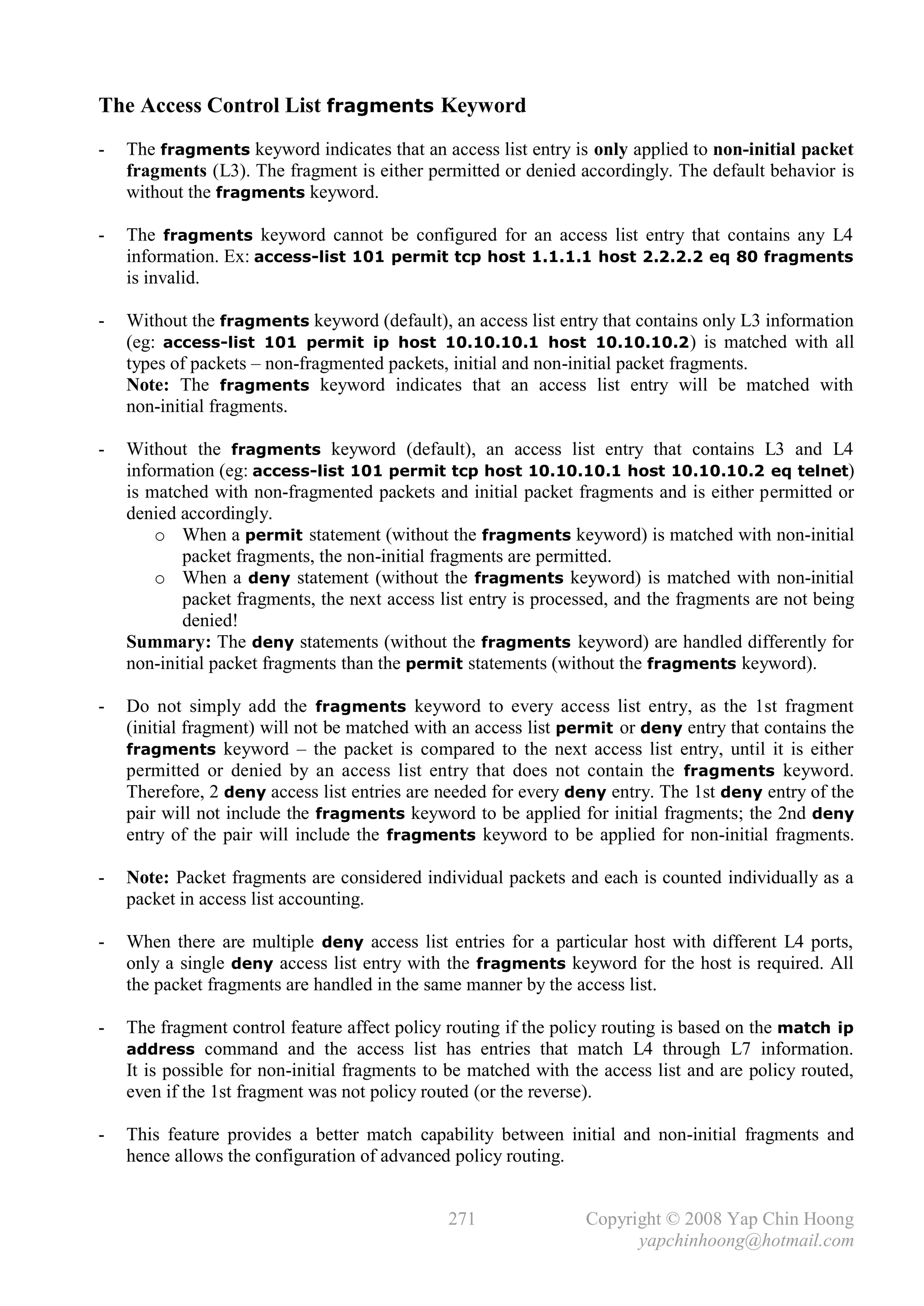 The Access Control List fragments Keyword
-   The fragments keyword indicates that an access list entry is only applied to non-initial packet
    fragments (L3). The fragment is either permitted or denied accordingly. The default behavior is
    without the fragments keyword.

-   The fragments keyword cannot be configured for an access list entry that contains any L4
    information. Ex: access-list 101 permit tcp host 1.1.1.1 host 2.2.2.2 eq 80 fragments
    is invalid.

-   Without the fragments keyword (default), an access list entry that contains only L3 information
    (eg: access-list 101 permit ip host 10.10.10.1 host 10.10.10.2 ) is matched with all
    types of packets – non-fragmented packets, initial and non-initial packet fragments.
    Note: The fragments keyword indicates that an access list entry will be matched with
    non-initial fragments.

-   Without the fragments keyword (default), an access list entry that contains L3 and L4
    information (eg: access-list 101 permit tcp host 10.10.10.1 host 10.10.10.2 eq telnet)
    is matched with non-fragmented packets and initial packet fragments and is either permitted or
    denied accordingly.
        o When a permit statement (without the fragments keyword) is matched with non-initial
           packet fragments, the non-initial fragments are permitted.
        o When a deny statement (without the fragments keyword) is matched with non-initial
           packet fragments, the next access list entry is processed, and the fragments are not being
           denied!
    Summary: The deny statements (without the fragments keyword) are handled differently for
    non-initial packet fragments than the permit statements (without the fragments keyword).

-   Do not simply add the fragments keyword to every access list entry, as the 1st fragment
    (initial fragment) will not be matched with an access list permit or deny entry that contains the
    fragments keyword – the packet is compared to the next access list entry, until it is either
    permitted or denied by an access list entry that does not contain the fragments keyword.
    Therefore, 2 deny access list entries are needed for every deny entry. The 1st deny entry of the
    pair will not include the fragments keyword to be applied for initial fragments; the 2nd deny
    entry of the pair will include the fragments keyword to be applied for non-initial fragments.

-   Note: Packet fragments are considered individual packets and each is counted individually as a
    packet in access list accounting.

-   When there are multiple deny access list entries for a particular host with different L4 ports,
    only a single deny access list entry with the fragments keyword for the host is required. All
    the packet fragments are handled in the same manner by the access list.

-   The fragment control feature affect policy routing if the policy routing is based on the match ip
    address command and the access list has entries that match L4 through L7 information.
    It is possible for non-initial fragments to be matched with the access list and are policy routed,
    even if the 1st fragment was not policy routed (or the reverse).

-   This feature provides a better match capability between initial and non-initial fragments and
    hence allows the configuration of advanced policy routing.


                                               271               Copyright © 2008 Yap Chin Hoong
                                                                       yapchinhoong@hotmail.com
 