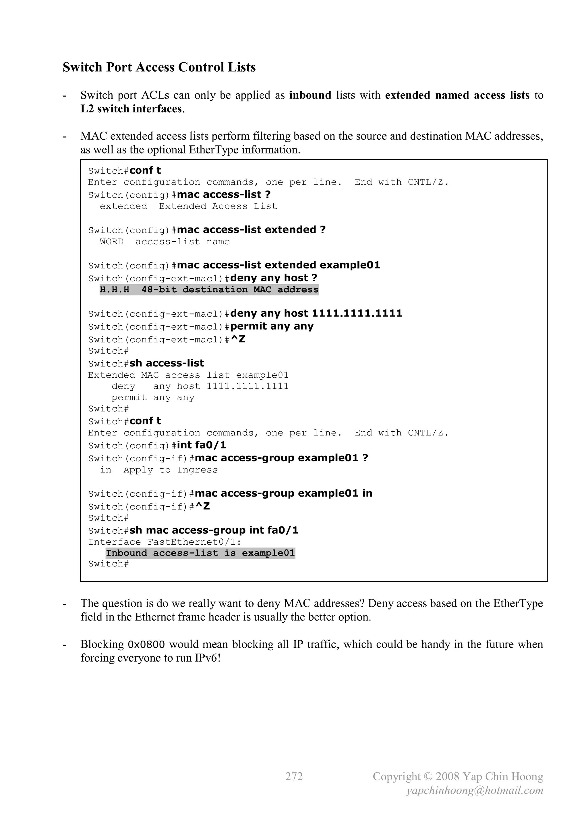 Switch Port Access Control Lists
-   Switch port ACLs can only be applied as inbound lists with extended named access lists to
    L2 switch interfaces.

-   MAC extended access lists perform filtering based on the source and destination MAC addresses,
    as well as the optional EtherType information.
     Switch#conf t
     Enter configuration commands, one per line.           End with CNTL/Z.
     Switch(config)#mac access-list ?
       extended Extended Access List

     Switch(config)#mac access-list extended ?
       WORD access-list name

     Switch(config)#mac access-list extended example01
     Switch(config-ext-macl)#deny any host ?
       H.H.H 48-bit destination MAC address

     Switch(config-ext-macl)#deny any host 1111.1111.1111
     Switch(config-ext-macl)#permit any any
     Switch(config-ext-macl)#^Z
     Switch#
     Switch#sh access-list
     Extended MAC access list example01
         deny   any host 1111.1111.1111
         permit any any
     Switch#
     Switch#conf t
     Enter configuration commands, one per line. End with CNTL/Z.
     Switch(config)#int fa0/1
     Switch(config-if)#mac access-group example01 ?
       in Apply to Ingress

     Switch(config-if)#mac access-group example01 in
     Switch(config-if)#^Z
     Switch#
     Switch#sh mac access-group int fa0/1
     Interface FastEthernet0/1:
        Inbound access-list is example01
     Switch#



-   The question is do we really want to deny MAC addresses? Deny access based on the EtherType
    field in the Ethernet frame header is usually the better option.

-   Blocking 0x0800 would mean blocking all IP traffic, which could be handy in the future when
    forcing everyone to run IPv6!




                                             272               Copyright © 2008 Yap Chin Hoong
                                                                     yapchinhoong@hotmail.com
 