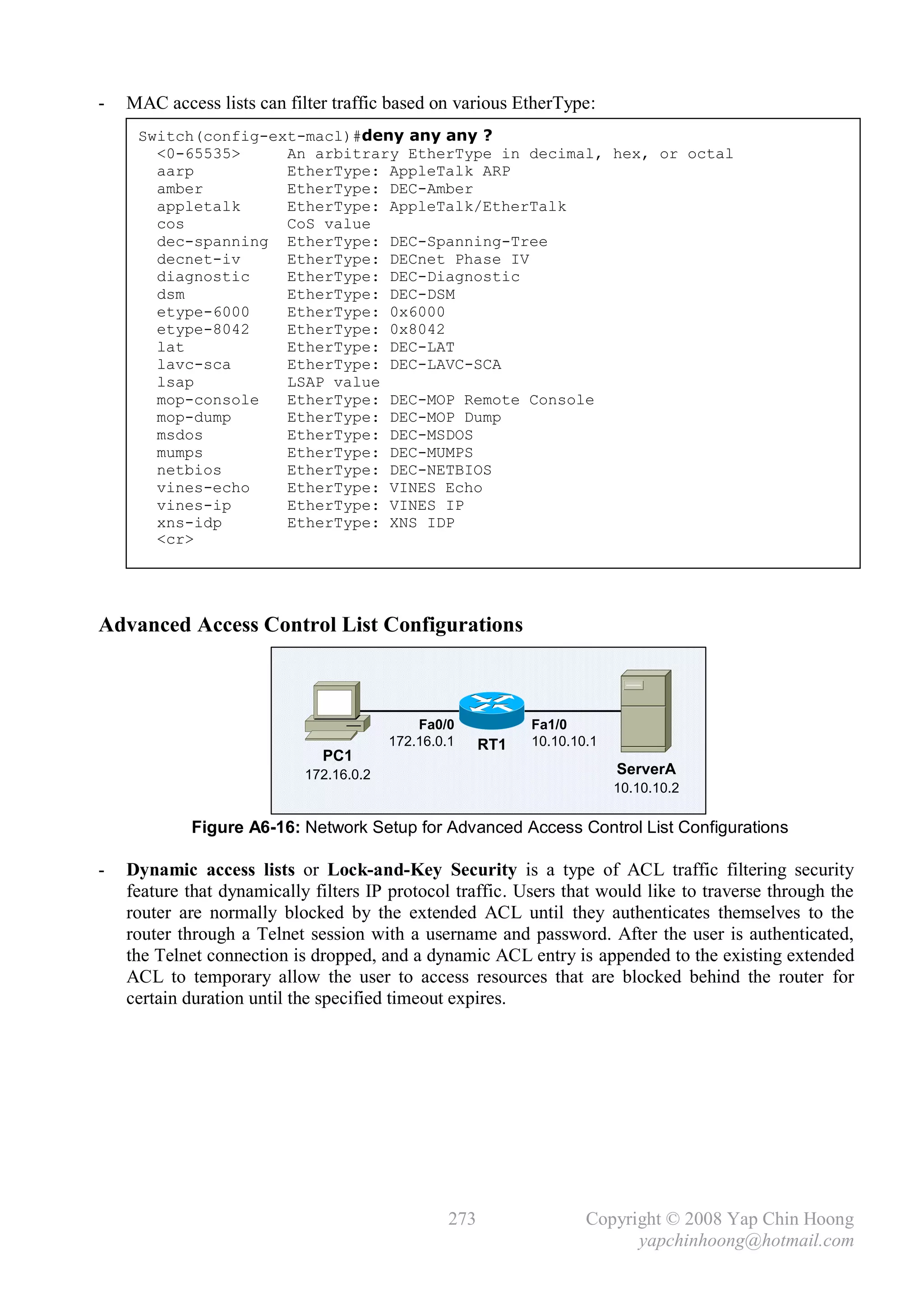 -   MAC access lists can filter traffic based on various EtherType:
     Switch(config-ext-macl)#deny any any ?
       <0-65535>     An arbitrary EtherType in decimal, hex, or octal
       aarp          EtherType: AppleTalk ARP
       amber         EtherType: DEC-Amber
       appletalk     EtherType: AppleTalk/EtherTalk
       cos           CoS value
       dec-spanning EtherType: DEC-Spanning-Tree
       decnet-iv     EtherType: DECnet Phase IV
       diagnostic    EtherType: DEC-Diagnostic
       dsm           EtherType: DEC-DSM
       etype-6000    EtherType: 0x6000
       etype-8042    EtherType: 0x8042
       lat           EtherType: DEC-LAT
       lavc-sca      EtherType: DEC-LAVC-SCA
       lsap          LSAP value
       mop-console   EtherType: DEC-MOP Remote Console
       mop-dump      EtherType: DEC-MOP Dump
       msdos         EtherType: DEC-MSDOS
       mumps         EtherType: DEC-MUMPS
       netbios       EtherType: DEC-NETBIOS
       vines-echo    EtherType: VINES Echo
       vines-ip      EtherType: VINES IP
       xns-idp       EtherType: XNS IDP
       <cr>




Advanced Access Control List Configurations



                                             Fa0/0            Fa1/0
                                         172.16.0.1     RT1   10.10.10.1
                              PC1
                            172.16.0.2                                     ServerA
                                                                           10.10.10.2

            Figure A6-16: Network Setup for Advanced Access Control List Configurations

-   Dynamic access lists or Lock-and-Key Security is a type of ACL traffic filtering security
    feature that dynamically filters IP protocol traffic. Users that would like to traverse through the
    router are normally blocked by the extended ACL until they authenticates themselves to the
    router through a Telnet session with a username and password. After the user is authenticated,
    the Telnet connection is dropped, and a dynamic ACL entry is appended to the existing extended
    ACL to temporary allow the user to access resources that are blocked behind the router for
    certain duration until the specified timeout expires.




                                                  273                 Copyright © 2008 Yap Chin Hoong
                                                                            yapchinhoong@hotmail.com
 