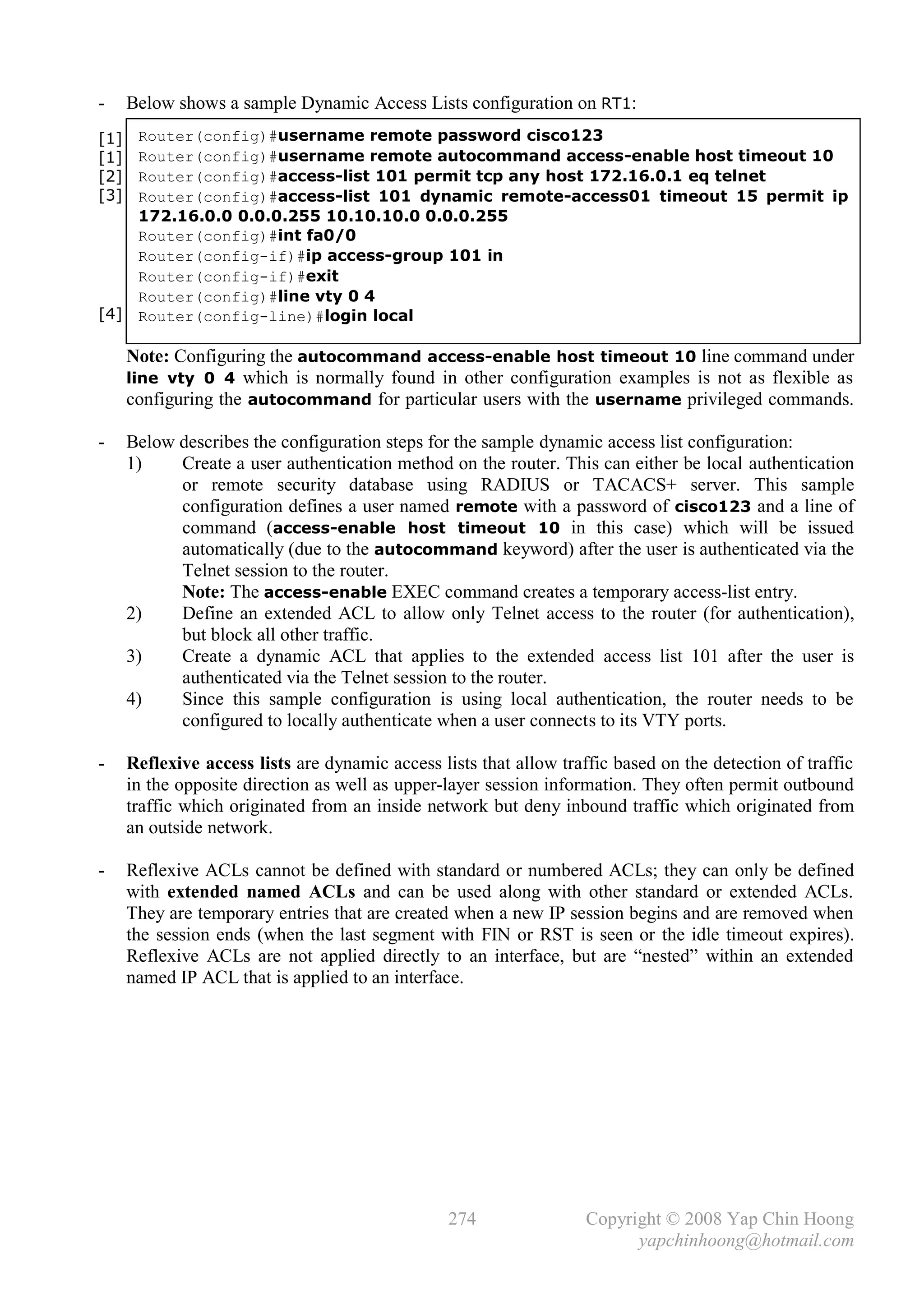 -     Below shows a sample Dynamic Access Lists configuration on RT1:
[1]    Router(config)#username remote password cisco123
[1]    Router(config)#username remote autocommand access-enable host timeout 10
[2]    Router(config)#access-list 101 permit tcp any host 172.16.0.1 eq telnet
[3]    Router(config)#access-list 101 dynamic remote-access01 timeout 15 permit ip
       172.16.0.0 0.0.0.255 10.10.10.0 0.0.0.255
       Router(config)#int fa0/0
       Router(config-if)#ip access-group 101 in
       Router(config-if)#exit
       Router(config)#line vty 0 4
[4]    Router(config-line)#login local

      Note: Configuring the autocommand access-enable host timeout 10 line command under
      line vty 0 4 which is normally found in other configuration examples is not as flexible as
      configuring the autocommand for particular users with the username privileged commands.

-     Below describes the configuration steps for the sample dynamic access list configuration:
      1)    Create a user authentication method on the router. This can either be local authentication
            or remote security database using RADIUS or TACACS+ server. This sample
            configuration defines a user named remote with a password of cisco123 and a line of
            command (access-enable host timeout 10 in this case) which will be issued
            automatically (due to the autocommand keyword) after the user is authenticated via the
            Telnet session to the router.
            Note: The access-enable EXEC command creates a temporary access-list entry.
      2)    Define an extended ACL to allow only Telnet access to the router (for authentication),
            but block all other traffic.
      3)    Create a dynamic ACL that applies to the extended access list 101 after the user is
            authenticated via the Telnet session to the router.
      4)    Since this sample configuration is using local authentication, the router needs to be
            configured to locally authenticate when a user connects to its VTY ports.

-     Reflexive access lists are dynamic access lists that allow traffic based on the detection of traffic
      in the opposite direction as well as upper-layer session information. They often permit outbound
      traffic which originated from an inside network but deny inbound traffic which originated from
      an outside network.

-     Reflexive ACLs cannot be defined with standard or numbered ACLs; they can only be defined
      with extended named ACLs and can be used along with other standard or extended ACLs.
      They are temporary entries that are created when a new IP session begins and are removed when
      the session ends (when the last segment with FIN or RST is seen or the idle timeout expires).
      Reflexive ACLs are not applied directly to an interface, but are “nested” within an extended
      named IP ACL that is applied to an interface.




                                                  274                Copyright © 2008 Yap Chin Hoong
                                                                           yapchinhoong@hotmail.com
 