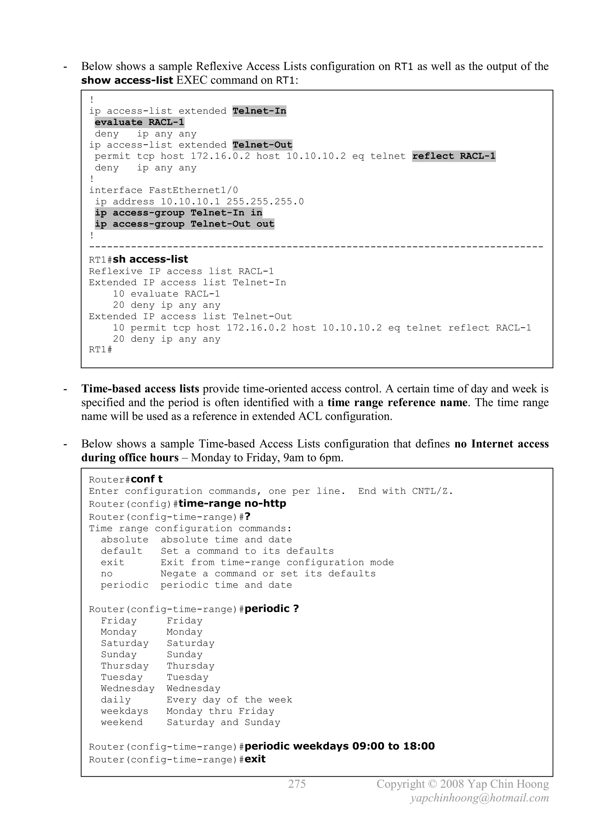 -   Below shows a sample Reflexive Access Lists configuration on RT1 as well as the output of the
    show access-list EXEC command on RT1:
     !
     ip access-list extended Telnet-In
       evaluate RACL-1
       deny   ip any any
     ip access-list extended Telnet-Out
       permit tcp host 172.16.0.2 host 10.10.10.2 eq telnet reflect RACL-1
       deny   ip any any
     !
     interface FastEthernet1/0
       ip address 10.10.10.1 255.255.255.0
       ip access-group Telnet-In in
       ip access-group Telnet-Out out
     !
     ----------------------------------------------------------------------------
     RT1#sh access-list
     Reflexive IP access list RACL-1
     Extended IP access list Telnet-In
          10 evaluate RACL-1
          20 deny ip any any
     Extended IP access list Telnet-Out
          10 permit tcp host 172.16.0.2 host 10.10.10.2 eq telnet reflect RACL-1
          20 deny ip any any
     RT1#



-   Time-based access lists provide time-oriented access control. A certain time of day and week is
    specified and the period is often identified with a time range reference name. The time range
    name will be used as a reference in extended ACL configuration.

-   Below shows a sample Time-based Access Lists configuration that defines no Internet access
    during office hours – Monday to Friday, 9am to 6pm.
     Router#conf t
     Enter configuration commands, one per line. End with CNTL/Z.
     Router(config)#time-range no-http
     Router(config-time-range)#?
     Time range configuration commands:
       absolute absolute time and date
       default    Set a command to its defaults
       exit       Exit from time-range configuration mode
       no         Negate a command or set its defaults
       periodic periodic time and date

     Router(config-time-range)#periodic ?
       Friday     Friday
       Monday     Monday
       Saturday   Saturday
       Sunday     Sunday
       Thursday   Thursday
       Tuesday    Tuesday
       Wednesday Wednesday
       daily      Every day of the week
       weekdays   Monday thru Friday
       weekend    Saturday and Sunday

     Router(config-time-range)#periodic weekdays 09:00 to 18:00
     Router(config-time-range)#exit

                                              275               Copyright © 2008 Yap Chin Hoong
                                                                      yapchinhoong@hotmail.com
 