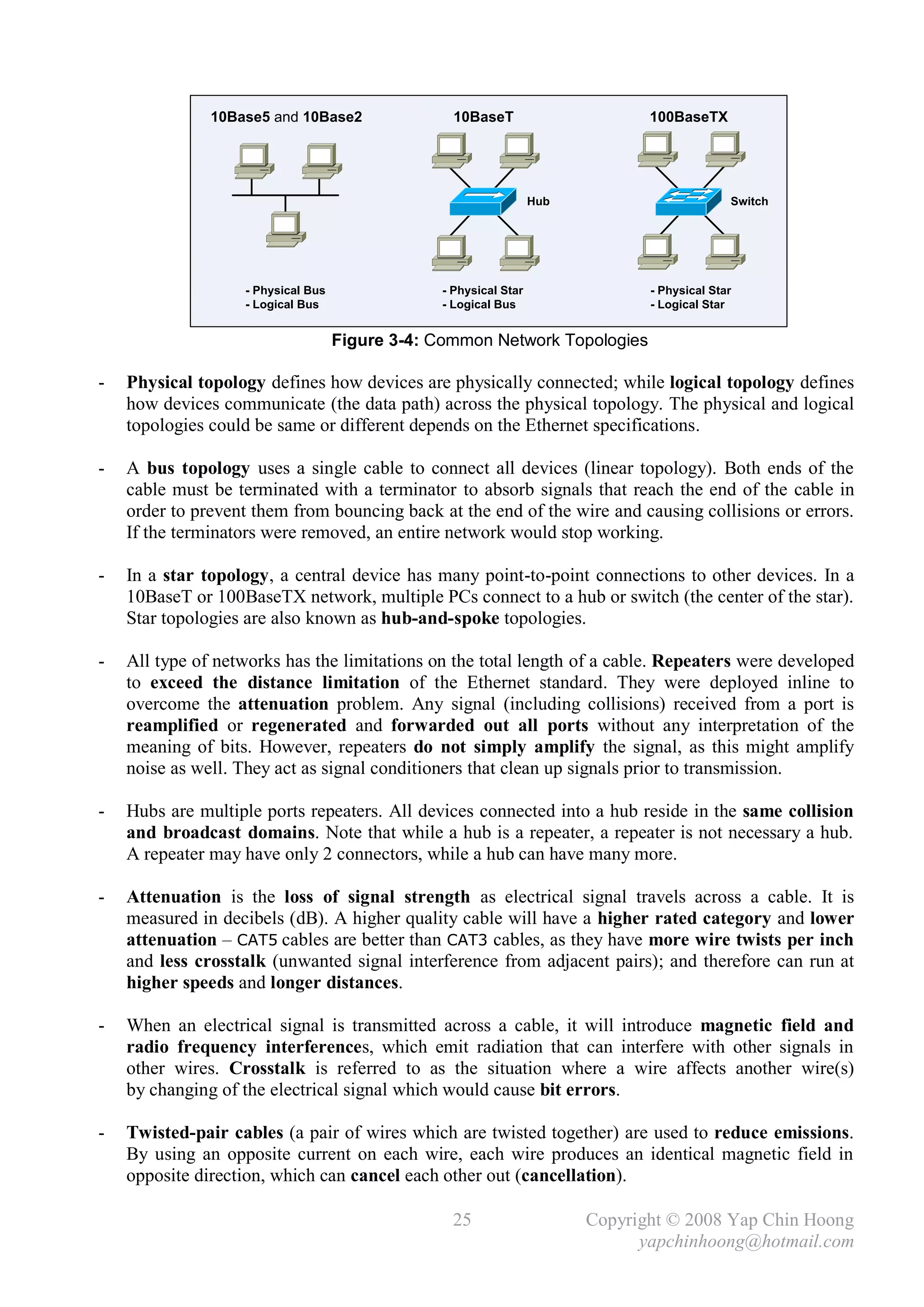 10Base5 and 10Base2                10BaseT                      100BaseTX




                                                                  Hub                        Switch




                   - Physical Bus               - Physical Star                - Physical Star
                   - Logical Bus                - Logical Bus                  - Logical Star


                                    Figure 3-4: Common Network Topologies

-   Physical topology defines how devices are physically connected; while logical topology defines
    how devices communicate (the data path) across the physical topology. The physical and logical
    topologies could be same or different depends on the Ethernet specifications.

-   A bus topology uses a single cable to connect all devices (linear topology). Both ends of the
    cable must be terminated with a terminator to absorb signals that reach the end of the cable in
    order to prevent them from bouncing back at the end of the wire and causing collisions or errors.
    If the terminators were removed, an entire network would stop working.

-   In a star topology, a central device has many point-to-point connections to other devices. In a
    10BaseT or 100BaseTX network, multiple PCs connect to a hub or switch (the center of the star).
    Star topologies are also known as hub-and-spoke topologies.

-   All type of networks has the limitations on the total length of a cable. Repeaters were developed
    to exceed the distance limitation of the Ethernet standard. They were deployed inline to
    overcome the attenuation problem. Any signal (including collisions) received from a port is
    reamplified or regenerated and forwarded out all ports without any interpretation of the
    meaning of bits. However, repeaters do not simply amplify the signal, as this might amplify
    noise as well. They act as signal conditioners that clean up signals prior to transmission.

-   Hubs are multiple ports repeaters. All devices connected into a hub reside in the same collision
    and broadcast domains. Note that while a hub is a repeater, a repeater is not necessary a hub.
    A repeater may have only 2 connectors, while a hub can have many more.

-   Attenuation is the loss of signal strength as electrical signal travels across a cable. It is
    measured in decibels (dB). A higher quality cable will have a higher rated category and lower
    attenuation – CAT5 cables are better than CAT3 cables, as they have more wire twists per inch
    and less crosstalk (unwanted signal interference from adjacent pairs); and therefore can run at
    higher speeds and longer distances.

-   When an electrical signal is transmitted across a cable, it will introduce magnetic field and
    radio frequency interferences, which emit radiation that can interfere with other signals in
    other wires. Crosstalk is referred to as the situation where a wire affects another wire(s)
    by changing of the electrical signal which would cause bit errors.

-   Twisted-pair cables (a pair of wires which are twisted together) are used to reduce emissions.
    By using an opposite current on each wire, each wire produces an identical magnetic field in
    opposite direction, which can cancel each other out (cancellation).

                                                  25                    Copyright © 2008 Yap Chin Hoong
                                                                              yapchinhoong@hotmail.com
 