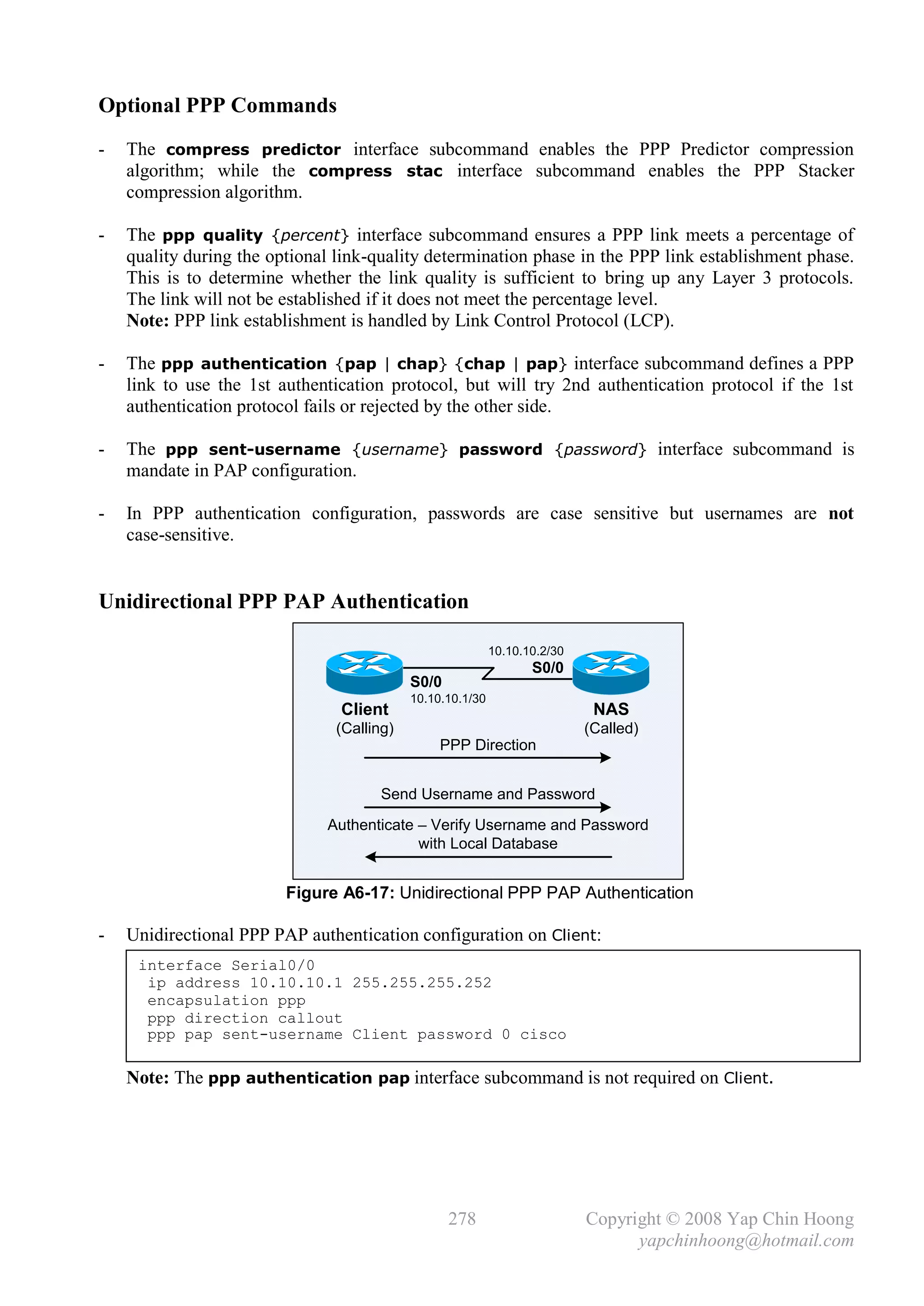 Optional PPP Commands
-   The compress predictor interface subcommand enables the PPP Predictor compression
    algorithm; while the compress stac interface subcommand enables the PPP Stacker
    compression algorithm.

-   The ppp quality {percent} interface subcommand ensures a PPP link meets a percentage of
    quality during the optional link-quality determination phase in the PPP link establishment phase.
    This is to determine whether the link quality is sufficient to bring up any Layer 3 protocols.
    The link will not be established if it does not meet the percentage level.
    Note: PPP link establishment is handled by Link Control Protocol (LCP).

-   The ppp authentication {pap | chap} {chap | pap} interface subcommand defines a PPP
    link to use the 1st authentication protocol, but will try 2nd authentication protocol if the 1st
    authentication protocol fails or rejected by the other side.

-   The ppp sent-username {username} password {password} interface subcommand is
    mandate in PAP configuration.

-   In PPP authentication configuration, passwords are case sensitive but usernames are not
    case-sensitive.


Unidirectional PPP PAP Authentication

                                                           10.10.10.2/30
                                                                  S0/0
                                           S0/0
                                           10.10.10.1/30
                                Client                                      NAS
                               (Calling)                                   (Called)
                                                PPP Direction


                                      Send Username and Password
                              Authenticate – Verify Username and Password
                                           with Local Database


                         Figure A6-17: Unidirectional PPP PAP Authentication

-   Unidirectional PPP PAP authentication configuration on Client:
     interface Serial0/0
      ip address 10.10.10.1 255.255.255.252
      encapsulation ppp
      ppp direction callout
      ppp pap sent-username Client password 0 cisco

    Note: The ppp authentication pap interface subcommand is not required on Client.




                                                  278                      Copyright © 2008 Yap Chin Hoong
                                                                                 yapchinhoong@hotmail.com
 