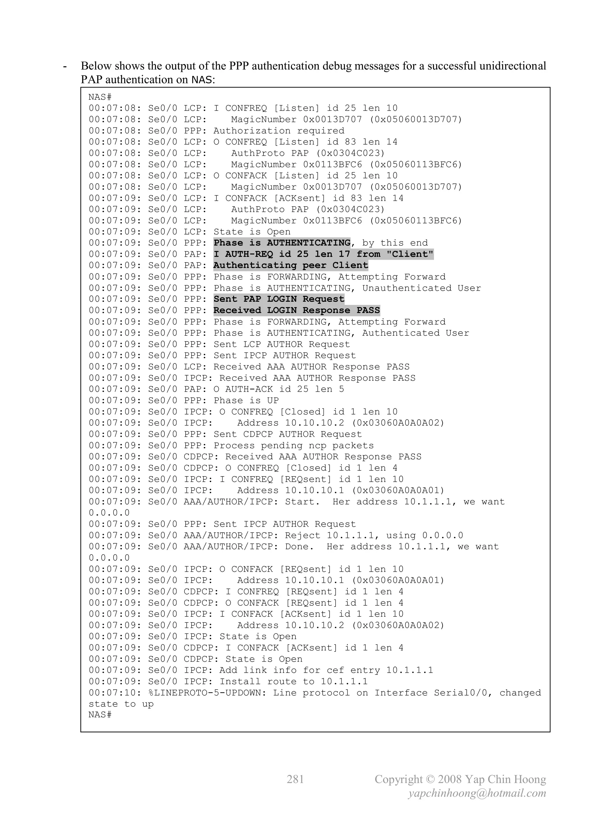 -   Below shows the output of the PPP authentication debug messages for a successful unidirectional
    PAP authentication on NAS:
     NAS#
     00:07:08: Se0/0 LCP: I CONFREQ [Listen] id 25 len 10
     00:07:08: Se0/0 LCP:    MagicNumber 0x0013D707 (0x05060013D707)
     00:07:08: Se0/0 PPP: Authorization required
     00:07:08: Se0/0 LCP: O CONFREQ [Listen] id 83 len 14
     00:07:08: Se0/0 LCP:    AuthProto PAP (0x0304C023)
     00:07:08: Se0/0 LCP:    MagicNumber 0x0113BFC6 (0x05060113BFC6)
     00:07:08: Se0/0 LCP: O CONFACK [Listen] id 25 len 10
     00:07:08: Se0/0 LCP:    MagicNumber 0x0013D707 (0x05060013D707)
     00:07:09: Se0/0 LCP: I CONFACK [ACKsent] id 83 len 14
     00:07:09: Se0/0 LCP:    AuthProto PAP (0x0304C023)
     00:07:09: Se0/0 LCP:    MagicNumber 0x0113BFC6 (0x05060113BFC6)
     00:07:09: Se0/0 LCP: State is Open
     00:07:09: Se0/0 PPP: Phase is AUTHENTICATING, by this end
     00:07:09: Se0/0 PAP: I AUTH-REQ id 25 len 17 from "Client"
     00:07:09: Se0/0 PAP: Authenticating peer Client
     00:07:09: Se0/0 PPP: Phase is FORWARDING, Attempting Forward
     00:07:09: Se0/0 PPP: Phase is AUTHENTICATING, Unauthenticated User
     00:07:09: Se0/0 PPP: Sent PAP LOGIN Request
     00:07:09: Se0/0 PPP: Received LOGIN Response PASS
     00:07:09: Se0/0 PPP: Phase is FORWARDING, Attempting Forward
     00:07:09: Se0/0 PPP: Phase is AUTHENTICATING, Authenticated User
     00:07:09: Se0/0 PPP: Sent LCP AUTHOR Request
     00:07:09: Se0/0 PPP: Sent IPCP AUTHOR Request
     00:07:09: Se0/0 LCP: Received AAA AUTHOR Response PASS
     00:07:09: Se0/0 IPCP: Received AAA AUTHOR Response PASS
     00:07:09: Se0/0 PAP: O AUTH-ACK id 25 len 5
     00:07:09: Se0/0 PPP: Phase is UP
     00:07:09: Se0/0 IPCP: O CONFREQ [Closed] id 1 len 10
     00:07:09: Se0/0 IPCP:    Address 10.10.10.2 (0x03060A0A0A02)
     00:07:09: Se0/0 PPP: Sent CDPCP AUTHOR Request
     00:07:09: Se0/0 PPP: Process pending ncp packets
     00:07:09: Se0/0 CDPCP: Received AAA AUTHOR Response PASS
     00:07:09: Se0/0 CDPCP: O CONFREQ [Closed] id 1 len 4
     00:07:09: Se0/0 IPCP: I CONFREQ [REQsent] id 1 len 10
     00:07:09: Se0/0 IPCP:    Address 10.10.10.1 (0x03060A0A0A01)
     00:07:09: Se0/0 AAA/AUTHOR/IPCP: Start. Her address 10.1.1.1, we want
     0.0.0.0
     00:07:09: Se0/0 PPP: Sent IPCP AUTHOR Request
     00:07:09: Se0/0 AAA/AUTHOR/IPCP: Reject 10.1.1.1, using 0.0.0.0
     00:07:09: Se0/0 AAA/AUTHOR/IPCP: Done. Her address 10.1.1.1, we want
     0.0.0.0
     00:07:09: Se0/0 IPCP: O CONFACK [REQsent] id 1 len 10
     00:07:09: Se0/0 IPCP:    Address 10.10.10.1 (0x03060A0A0A01)
     00:07:09: Se0/0 CDPCP: I CONFREQ [REQsent] id 1 len 4
     00:07:09: Se0/0 CDPCP: O CONFACK [REQsent] id 1 len 4
     00:07:09: Se0/0 IPCP: I CONFACK [ACKsent] id 1 len 10
     00:07:09: Se0/0 IPCP:    Address 10.10.10.2 (0x03060A0A0A02)
     00:07:09: Se0/0 IPCP: State is Open
     00:07:09: Se0/0 CDPCP: I CONFACK [ACKsent] id 1 len 4
     00:07:09: Se0/0 CDPCP: State is Open
     00:07:09: Se0/0 IPCP: Add link info for cef entry 10.1.1.1
     00:07:09: Se0/0 IPCP: Install route to 10.1.1.1
     00:07:10: %LINEPROTO-5-UPDOWN: Line protocol on Interface Serial0/0, changed
     state to up
     NAS#




                                              281              Copyright © 2008 Yap Chin Hoong
                                                                     yapchinhoong@hotmail.com
 