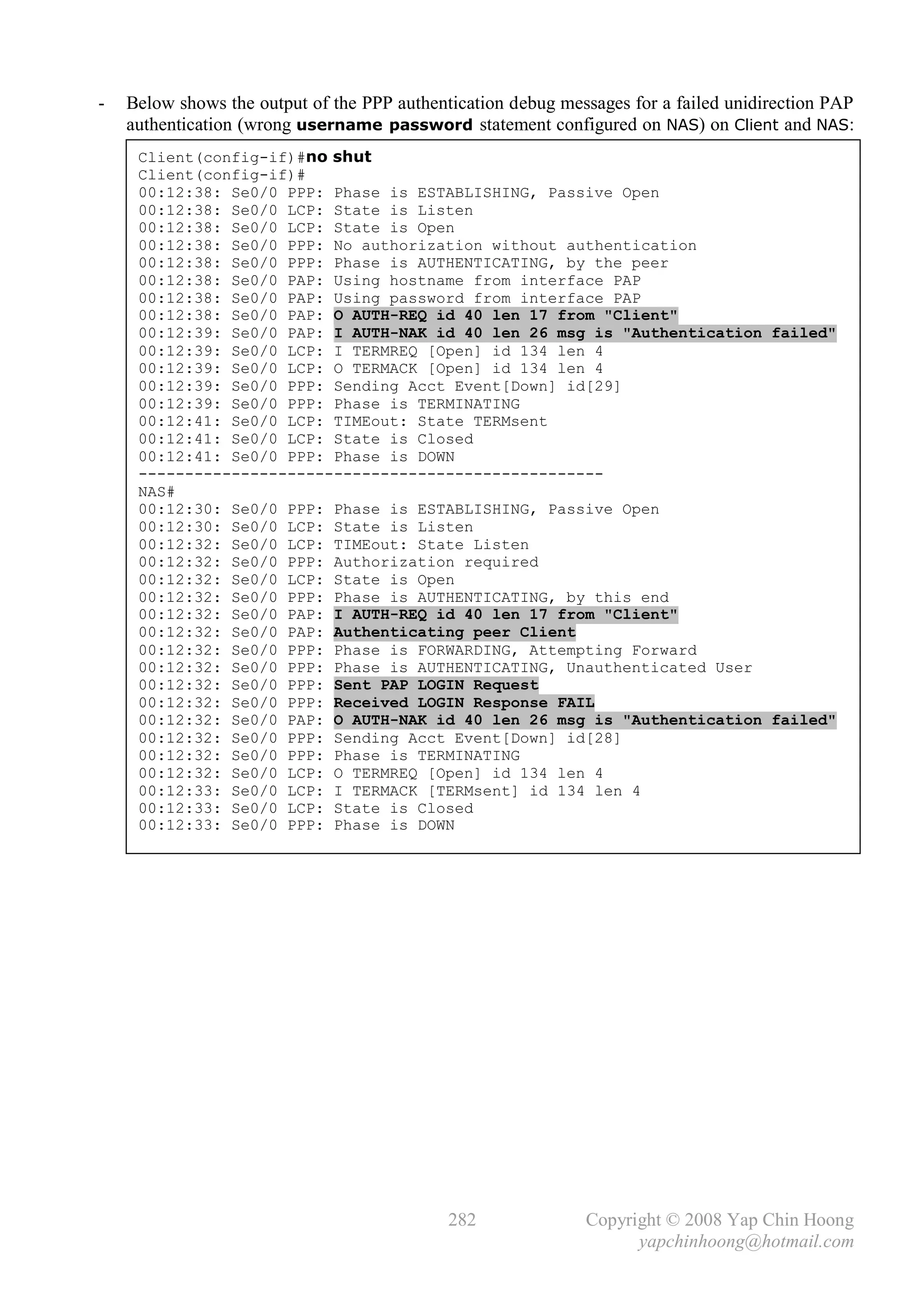 -   Below shows the output of the PPP authentication debug messages for a failed unidirection PAP
    authentication (wrong username password statement configured on NAS) on Client and NAS:
     Client(config-if)#no shut
     Client(config-if)#
     00:12:38: Se0/0 PPP: Phase is ESTABLISHING, Passive Open
     00:12:38: Se0/0 LCP: State is Listen
     00:12:38: Se0/0 LCP: State is Open
     00:12:38: Se0/0 PPP: No authorization without authentication
     00:12:38: Se0/0 PPP: Phase is AUTHENTICATING, by the peer
     00:12:38: Se0/0 PAP: Using hostname from interface PAP
     00:12:38: Se0/0 PAP: Using password from interface PAP
     00:12:38: Se0/0 PAP: O AUTH-REQ id 40 len 17 from "Client"
     00:12:39: Se0/0 PAP: I AUTH-NAK id 40 len 26 msg is "Authentication failed"
     00:12:39: Se0/0 LCP: I TERMREQ [Open] id 134 len 4
     00:12:39: Se0/0 LCP: O TERMACK [Open] id 134 len 4
     00:12:39: Se0/0 PPP: Sending Acct Event[Down] id[29]
     00:12:39: Se0/0 PPP: Phase is TERMINATING
     00:12:41: Se0/0 LCP: TIMEout: State TERMsent
     00:12:41: Se0/0 LCP: State is Closed
     00:12:41: Se0/0 PPP: Phase is DOWN
     --------------------------------------------------
     NAS#
     00:12:30: Se0/0 PPP: Phase is ESTABLISHING, Passive Open
     00:12:30: Se0/0 LCP: State is Listen
     00:12:32: Se0/0 LCP: TIMEout: State Listen
     00:12:32: Se0/0 PPP: Authorization required
     00:12:32: Se0/0 LCP: State is Open
     00:12:32: Se0/0 PPP: Phase is AUTHENTICATING, by this end
     00:12:32: Se0/0 PAP: I AUTH-REQ id 40 len 17 from "Client"
     00:12:32: Se0/0 PAP: Authenticating peer Client
     00:12:32: Se0/0 PPP: Phase is FORWARDING, Attempting Forward
     00:12:32: Se0/0 PPP: Phase is AUTHENTICATING, Unauthenticated User
     00:12:32: Se0/0 PPP: Sent PAP LOGIN Request
     00:12:32: Se0/0 PPP: Received LOGIN Response FAIL
     00:12:32: Se0/0 PAP: O AUTH-NAK id 40 len 26 msg is "Authentication failed"
     00:12:32: Se0/0 PPP: Sending Acct Event[Down] id[28]
     00:12:32: Se0/0 PPP: Phase is TERMINATING
     00:12:32: Se0/0 LCP: O TERMREQ [Open] id 134 len 4
     00:12:33: Se0/0 LCP: I TERMACK [TERMsent] id 134 len 4
     00:12:33: Se0/0 LCP: State is Closed
     00:12:33: Se0/0 PPP: Phase is DOWN




                                             282              Copyright © 2008 Yap Chin Hoong
                                                                    yapchinhoong@hotmail.com
 