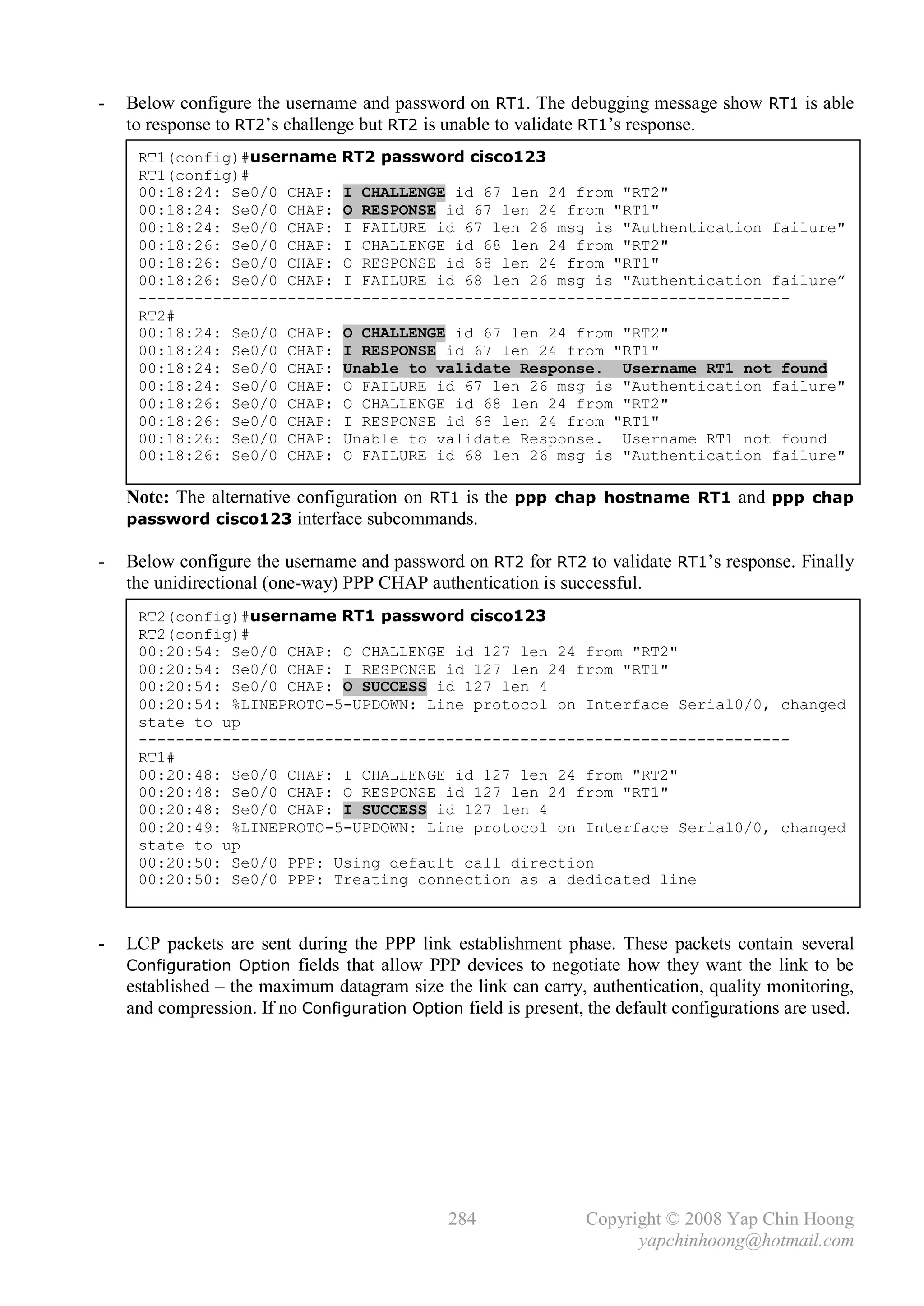 -   Below configure the username and password on RT1. The debugging message show RT1 is able
    to response to RT2’s challenge but RT2 is unable to validate RT1’s response.
     RT1(config)#username RT2 password cisco123
     RT1(config)#
     00:18:24: Se0/0 CHAP: I CHALLENGE id 67 len 24 from "RT2"
     00:18:24: Se0/0 CHAP: O RESPONSE id 67 len 24 from "RT1"
     00:18:24: Se0/0 CHAP: I FAILURE id 67 len 26 msg is "Authentication failure"
     00:18:26: Se0/0 CHAP: I CHALLENGE id 68 len 24 from "RT2"
     00:18:26: Se0/0 CHAP: O RESPONSE id 68 len 24 from "RT1"
     00:18:26: Se0/0 CHAP: I FAILURE id 68 len 26 msg is "Authentication failure”
     ----------------------------------------------------------------------
     RT2#
     00:18:24: Se0/0 CHAP: O CHALLENGE id 67 len 24 from "RT2"
     00:18:24: Se0/0 CHAP: I RESPONSE id 67 len 24 from "RT1"
     00:18:24: Se0/0 CHAP: Unable to validate Response. Username RT1 not found
     00:18:24: Se0/0 CHAP: O FAILURE id 67 len 26 msg is "Authentication failure"
     00:18:26: Se0/0 CHAP: O CHALLENGE id 68 len 24 from "RT2"
     00:18:26: Se0/0 CHAP: I RESPONSE id 68 len 24 from "RT1"
     00:18:26: Se0/0 CHAP: Unable to validate Response. Username RT1 not found
     00:18:26: Se0/0 CHAP: O FAILURE id 68 len 26 msg is "Authentication failure"

    Note: The alternative configuration on RT1 is the ppp chap hostname RT1 and ppp chap
    password cisco123 interface subcommands.

-   Below configure the username and password on RT2 for RT2 to validate RT1’s response. Finally
    the unidirectional (one-way) PPP CHAP authentication is successful.
     RT2(config)#username RT1 password cisco123
     RT2(config)#
     00:20:54: Se0/0 CHAP: O CHALLENGE id 127 len 24 from "RT2"
     00:20:54: Se0/0 CHAP: I RESPONSE id 127 len 24 from "RT1"
     00:20:54: Se0/0 CHAP: O SUCCESS id 127 len 4
     00:20:54: %LINEPROTO-5-UPDOWN: Line protocol on Interface Serial0/0, changed
     state to up
     ----------------------------------------------------------------------
     RT1#
     00:20:48: Se0/0 CHAP: I CHALLENGE id 127 len 24 from "RT2"
     00:20:48: Se0/0 CHAP: O RESPONSE id 127 len 24 from "RT1"
     00:20:48: Se0/0 CHAP: I SUCCESS id 127 len 4
     00:20:49: %LINEPROTO-5-UPDOWN: Line protocol on Interface Serial0/0, changed
     state to up
     00:20:50: Se0/0 PPP: Using default call direction
     00:20:50: Se0/0 PPP: Treating connection as a dedicated line



-   LCP packets are sent during the PPP link establishment phase. These packets contain several
    Configuration Option fields that allow PPP devices to negotiate how they want the link to be
    established – the maximum datagram size the link can carry, authentication, quality monitoring,
    and compression. If no Configuration Option field is present, the default configurations are used.




                                               284               Copyright © 2008 Yap Chin Hoong
                                                                       yapchinhoong@hotmail.com
 