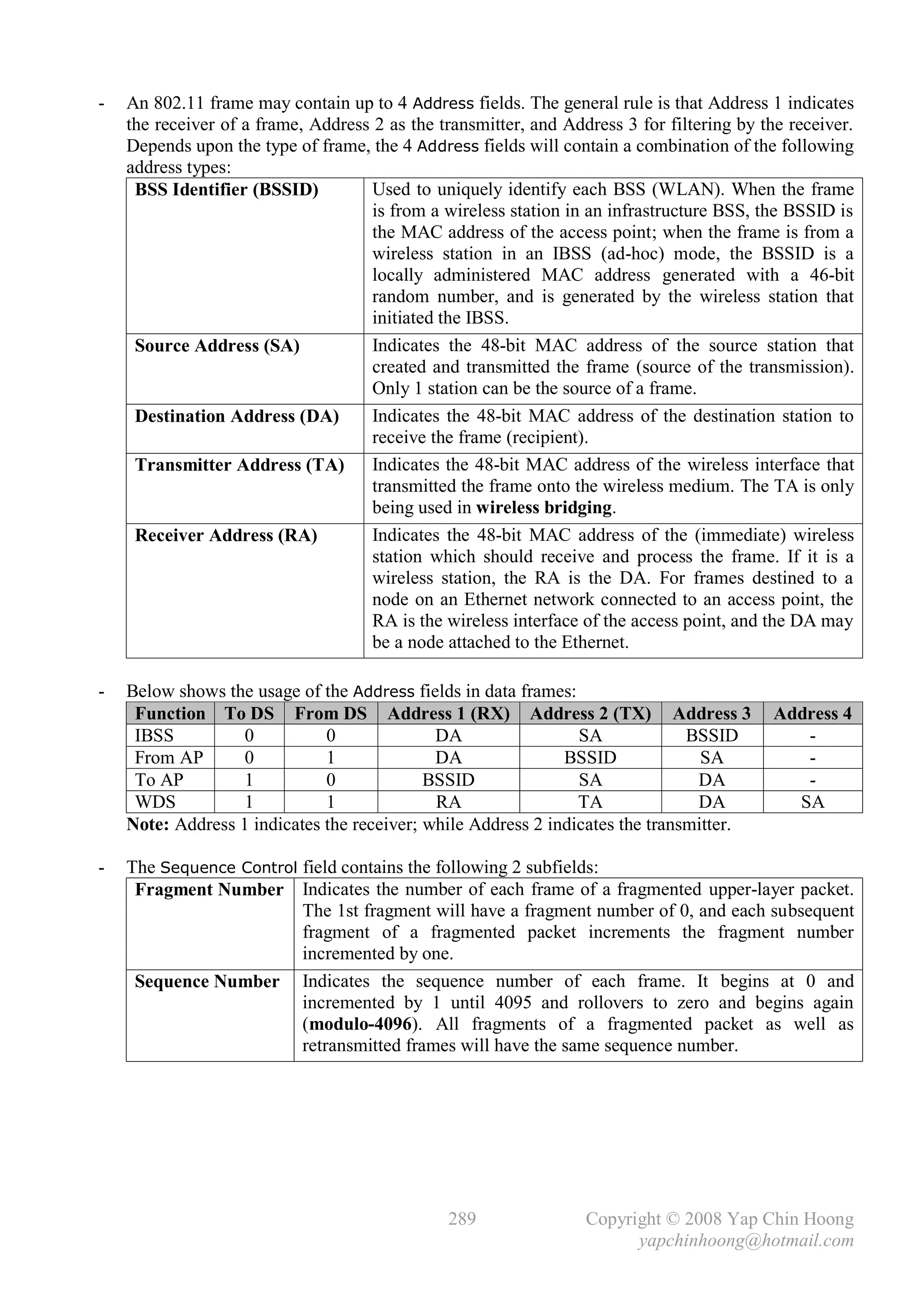 -   An 802.11 frame may contain up to 4 Address fields. The general rule is that Address 1 indicates
    the receiver of a frame, Address 2 as the transmitter, and Address 3 for filtering by the receiver.
    Depends upon the type of frame, the 4 Address fields will contain a combination of the following
    address types:
     BSS Identifier (BSSID)          Used to uniquely identify each BSS (WLAN). When the frame
                                     is from a wireless station in an infrastructure BSS, the BSSID is
                                     the MAC address of the access point; when the frame is from a
                                     wireless station in an IBSS (ad-hoc) mode, the BSSID is a
                                     locally administered MAC address generated with a 46-bit
                                     random number, and is generated by the wireless station that
                                     initiated the IBSS.
     Source Address (SA)             Indicates the 48-bit MAC address of the source station that
                                     created and transmitted the frame (source of the transmission).
                                     Only 1 station can be the source of a frame.
     Destination Address (DA)        Indicates the 48-bit MAC address of the destination station to
                                     receive the frame (recipient).
     Transmitter Address (TA) Indicates the 48-bit MAC address of the wireless interface that
                                     transmitted the frame onto the wireless medium. The TA is only
                                     being used in wireless bridging.
     Receiver Address (RA)           Indicates the 48-bit MAC address of the (immediate) wireless
                                     station which should receive and process the frame. If it is a
                                     wireless station, the RA is the DA. For frames destined to a
                                     node on an Ethernet network connected to an access point, the
                                     RA is the wireless interface of the access point, and the DA may
                                     be a node attached to the Ethernet.

-   Below shows the usage of the Address fields in data frames:
     Function To DS From DS Address 1 (RX) Address 2 (TX) Address 3                        Address 4
     IBSS          0          0              DA                 SA             BSSID          -
     From AP       0          1              DA               BSSID              SA           -
     To AP         1          0             BSSID               SA              DA            -
     WDS           1          1              RA                 TA              DA           SA
    Note: Address 1 indicates the receiver; while Address 2 indicates the transmitter.

-   The Sequence Control field contains the following 2 subfields:
     Fragment Number Indicates the number of each frame of a fragmented upper-layer packet.
                         The 1st fragment will have a fragment number of 0, and each subsequent
                         fragment of a fragmented packet increments the fragment number
                         incremented by one.
     Sequence Number Indicates the sequence number of each frame. It begins at 0 and
                         incremented by 1 until 4095 and rollovers to zero and begins again
                         (modulo-4096). All fragments of a fragmented packet as well as
                         retransmitted frames will have the same sequence number.




                                               289                Copyright © 2008 Yap Chin Hoong
                                                                        yapchinhoong@hotmail.com
 