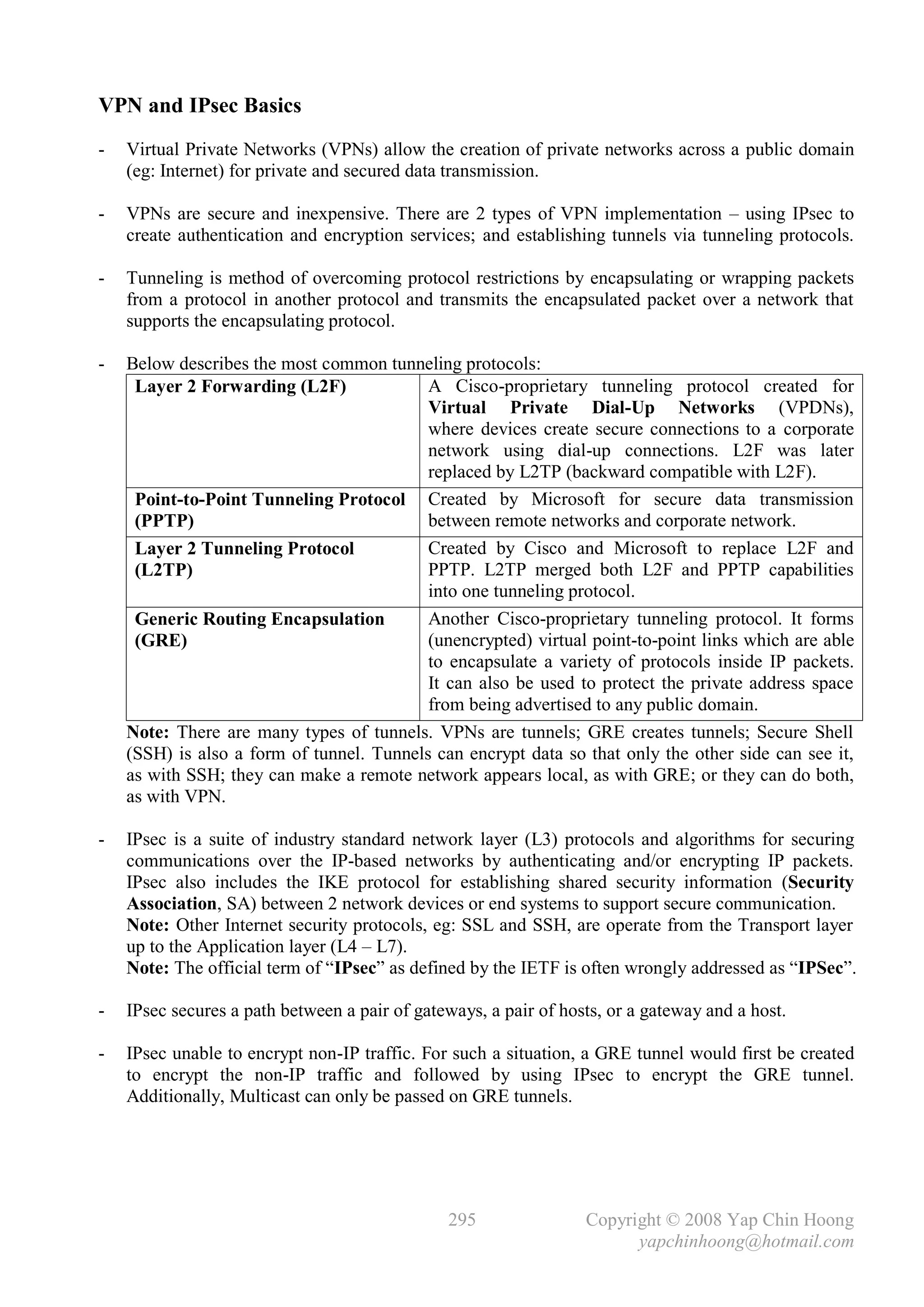 VPN and IPsec Basics
-   Virtual Private Networks (VPNs) allow the creation of private networks across a public domain
    (eg: Internet) for private and secured data transmission.

-   VPNs are secure and inexpensive. There are 2 types of VPN implementation – using IPsec to
    create authentication and encryption services; and establishing tunnels via tunneling protocols.

-   Tunneling is method of overcoming protocol restrictions by encapsulating or wrapping packets
    from a protocol in another protocol and transmits the encapsulated packet over a network that
    supports the encapsulating protocol.

-   Below describes the most common tunneling protocols:
     Layer 2 Forwarding (L2F)              A Cisco-proprietary tunneling protocol created for
                                           Virtual Private Dial-Up Networks (VPDNs),
                                           where devices create secure connections to a corporate
                                           network using dial-up connections. L2F was later
                                           replaced by L2TP (backward compatible with L2F).
     Point-to-Point Tunneling Protocol Created by Microsoft for secure data transmission
     (PPTP)                                between remote networks and corporate network.
     Layer 2 Tunneling Protocol            Created by Cisco and Microsoft to replace L2F and
     (L2TP)                                PPTP. L2TP merged both L2F and PPTP capabilities
                                           into one tunneling protocol.
     Generic Routing Encapsulation         Another Cisco-proprietary tunneling protocol. It forms
     (GRE)                                 (unencrypted) virtual point-to-point links which are able
                                           to encapsulate a variety of protocols inside IP packets.
                                           It can also be used to protect the private address space
                                           from being advertised to any public domain.
    Note: There are many types of tunnels. VPNs are tunnels; GRE creates tunnels; Secure Shell
    (SSH) is also a form of tunnel. Tunnels can encrypt data so that only the other side can see it,
    as with SSH; they can make a remote network appears local, as with GRE; or they can do both,
    as with VPN.

-   IPsec is a suite of industry standard network layer (L3) protocols and algorithms for securing
    communications over the IP-based networks by authenticating and/or encrypting IP packets.
    IPsec also includes the IKE protocol for establishing shared security information (Security
    Association, SA) between 2 network devices or end systems to support secure communication.
    Note: Other Internet security protocols, eg: SSL and SSH, are operate from the Transport layer
    up to the Application layer (L4 – L7).
    Note: The official term of “IPsec” as defined by the IETF is often wrongly addressed as “IPSec”.

-   IPsec secures a path between a pair of gateways, a pair of hosts, or a gateway and a host.

-   IPsec unable to encrypt non-IP traffic. For such a situation, a GRE tunnel would first be created
    to encrypt the non-IP traffic and followed by using IPsec to encrypt the GRE tunnel.
    Additionally, Multicast can only be passed on GRE tunnels.




                                               295                Copyright © 2008 Yap Chin Hoong
                                                                        yapchinhoong@hotmail.com
 