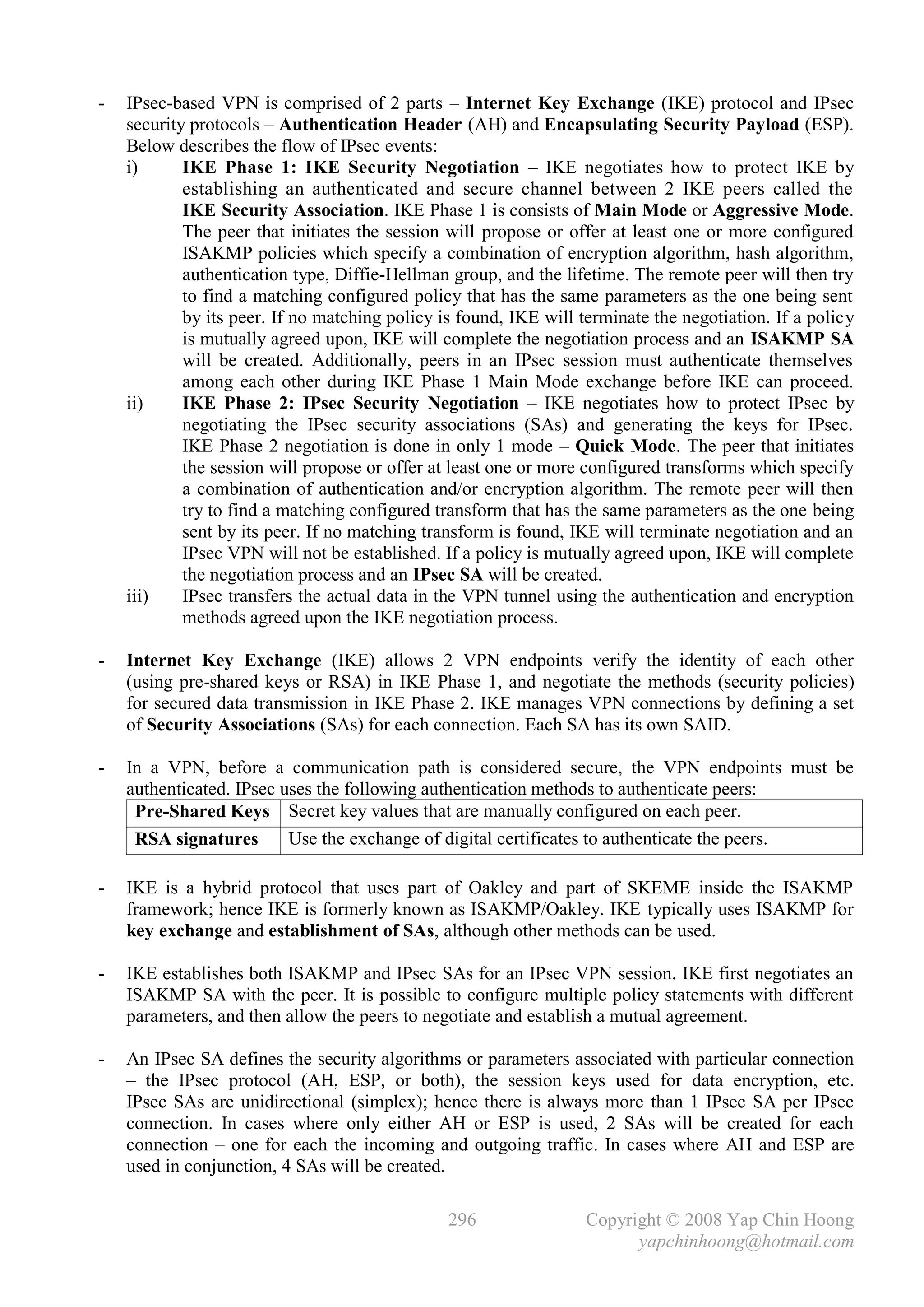 -   IPsec-based VPN is comprised of 2 parts – Internet Key Exchange (IKE) protocol and IPsec
    security protocols – Authentication Header (AH) and Encapsulating Security Payload (ESP).
    Below describes the flow of IPsec events:
    i)      IKE Phase 1: IKE Security Negotiation – IKE negotiates how to protect IKE by
            establishing an authenticated and secure channel between 2 IKE peers called the
            IKE Security Association. IKE Phase 1 is consists of Main Mode or Aggressive Mode.
            The peer that initiates the session will propose or offer at least one or more configured
            ISAKMP policies which specify a combination of encryption algorithm, hash algorithm,
            authentication type, Diffie-Hellman group, and the lifetime. The remote peer will then try
            to find a matching configured policy that has the same parameters as the one being sent
            by its peer. If no matching policy is found, IKE will terminate the negotiation. If a policy
            is mutually agreed upon, IKE will complete the negotiation process and an ISAKMP SA
            will be created. Additionally, peers in an IPsec session must authenticate themselves
            among each other during IKE Phase 1 Main Mode exchange before IKE can proceed.
    ii)     IKE Phase 2: IPsec Security Negotiation – IKE negotiates how to protect IPsec by
            negotiating the IPsec security associations (SAs) and generating the keys for IPsec.
            IKE Phase 2 negotiation is done in only 1 mode – Quick Mode. The peer that initiates
            the session will propose or offer at least one or more configured transforms which specify
            a combination of authentication and/or encryption algorithm. The remote peer will then
            try to find a matching configured transform that has the same parameters as the one being
            sent by its peer. If no matching transform is found, IKE will terminate negotiation and an
            IPsec VPN will not be established. If a policy is mutually agreed upon, IKE will complete
            the negotiation process and an IPsec SA will be created.
    iii)    IPsec transfers the actual data in the VPN tunnel using the authentication and encryption
            methods agreed upon the IKE negotiation process.

-   Internet Key Exchange (IKE) allows 2 VPN endpoints verify the identity of each other
    (using pre-shared keys or RSA) in IKE Phase 1, and negotiate the methods (security policies)
    for secured data transmission in IKE Phase 2. IKE manages VPN connections by defining a set
    of Security Associations (SAs) for each connection. Each SA has its own SAID.

-   In a VPN, before a communication path is considered secure, the VPN endpoints must be
    authenticated. IPsec uses the following authentication methods to authenticate peers:
     Pre-Shared Keys Secret key values that are manually configured on each peer.
     RSA signatures       Use the exchange of digital certificates to authenticate the peers.

-   IKE is a hybrid protocol that uses part of Oakley and part of SKEME inside the ISAKMP
    framework; hence IKE is formerly known as ISAKMP/Oakley. IKE typically uses ISAKMP for
    key exchange and establishment of SAs, although other methods can be used.

-   IKE establishes both ISAKMP and IPsec SAs for an IPsec VPN session. IKE first negotiates an
    ISAKMP SA with the peer. It is possible to configure multiple policy statements with different
    parameters, and then allow the peers to negotiate and establish a mutual agreement.

-   An IPsec SA defines the security algorithms or parameters associated with particular connection
    – the IPsec protocol (AH, ESP, or both), the session keys used for data encryption, etc.
    IPsec SAs are unidirectional (simplex); hence there is always more than 1 IPsec SA per IPsec
    connection. In cases where only either AH or ESP is used, 2 SAs will be created for each
    connection – one for each the incoming and outgoing traffic. In cases where AH and ESP are
    used in conjunction, 4 SAs will be created.

                                                296                Copyright © 2008 Yap Chin Hoong
                                                                         yapchinhoong@hotmail.com
 