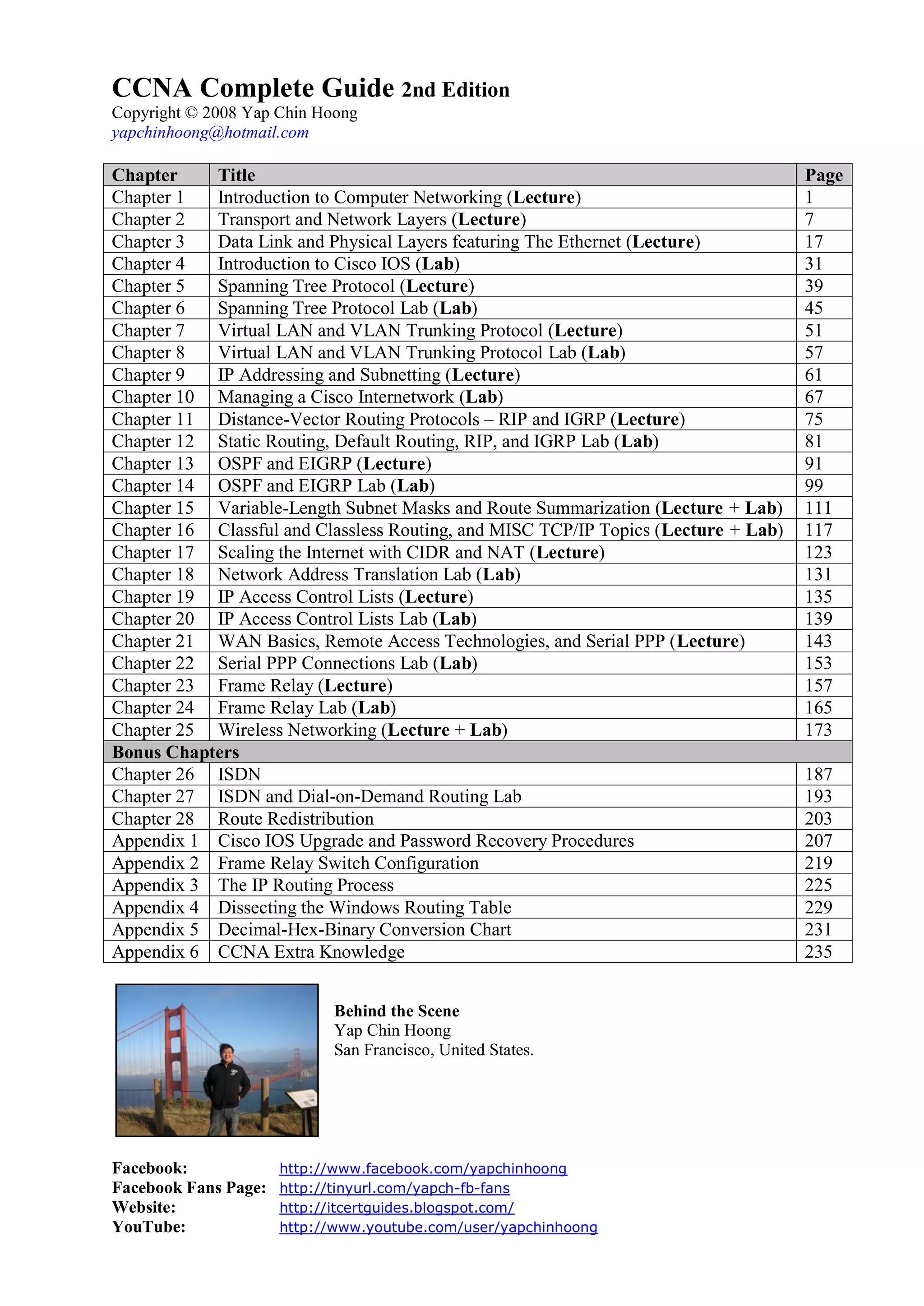 CCNA Complete Guide 2nd Edition
Copyright © 2008 Yap Chin Hoong
yapchinhoong@hotmail.com

Chapter    Title                                                                    Page
Chapter 1  Introduction to Computer Networking (Lecture)                            1
Chapter 2  Transport and Network Layers (Lecture)                                   7
Chapter 3  Data Link and Physical Layers featuring The Ethernet (Lecture)           17
Chapter 4  Introduction to Cisco IOS (Lab)                                          31
Chapter 5  Spanning Tree Protocol (Lecture)                                         39
Chapter 6  Spanning Tree Protocol Lab (Lab)                                         45
Chapter 7  Virtual LAN and VLAN Trunking Protocol (Lecture)                         51
Chapter 8  Virtual LAN and VLAN Trunking Protocol Lab (Lab)                         57
Chapter 9  IP Addressing and Subnetting (Lecture)                                   61
Chapter 10 Managing a Cisco Internetwork (Lab)                                      67
Chapter 11 Distance-Vector Routing Protocols – RIP and IGRP (Lecture)               75
Chapter 12 Static Routing, Default Routing, RIP, and IGRP Lab (Lab)                 81
Chapter 13 OSPF and EIGRP (Lecture)                                                 91
Chapter 14 OSPF and EIGRP Lab (Lab)                                                 99
Chapter 15 Variable-Length Subnet Masks and Route Summarization (Lecture + Lab)     111
Chapter 16 Classful and Classless Routing, and MISC TCP/IP Topics (Lecture + Lab)   117
Chapter 17 Scaling the Internet with CIDR and NAT (Lecture)                         123
Chapter 18 Network Address Translation Lab (Lab)                                    131
Chapter 19 IP Access Control Lists (Lecture)                                        135
Chapter 20 IP Access Control Lists Lab (Lab)                                        139
Chapter 21 WAN Basics, Remote Access Technologies, and Serial PPP (Lecture)         143
Chapter 22 Serial PPP Connections Lab (Lab)                                         153
Chapter 23 Frame Relay (Lecture)                                                    157
Chapter 24 Frame Relay Lab (Lab)                                                    165
Chapter 25 Wireless Networking (Lecture + Lab)                                      173
Bonus Chapters
Chapter 26 ISDN                                                                     187
Chapter 27 ISDN and Dial-on-Demand Routing Lab                                      193
Chapter 28 Route Redistribution                                                     203
Appendix 1 Cisco IOS Upgrade and Password Recovery Procedures                       207
Appendix 2 Frame Relay Switch Configuration                                         219
Appendix 3 The IP Routing Process                                                   225
Appendix 4 Dissecting the Windows Routing Table                                     229
Appendix 5 Decimal-Hex-Binary Conversion Chart                                      231
Appendix 6 CCNA Extra Knowledge                                                     235


                            Behind the Scene
                            Yap Chin Hoong
                            San Francisco, United States.




Facebook:             http://www.facebook.com/yapchinhoong
Facebook Fans Page:   http://tinyurl.com/yapch-fb-fans
Website:              http://itcertguides.blogspot.com/
YouTube:              http://www.youtube.com/user/yapchinhoong
 