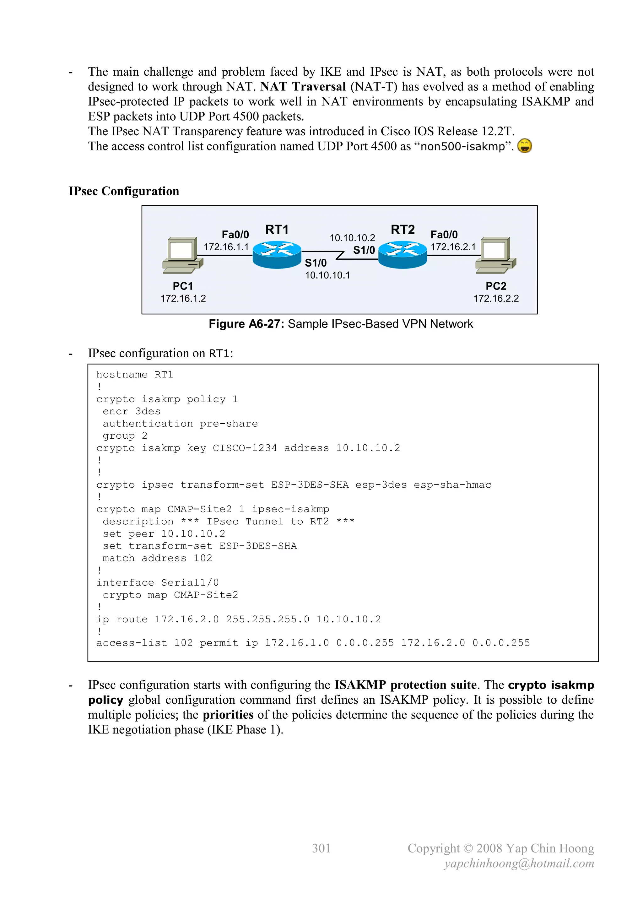 -   The main challenge and problem faced by IKE and IPsec is NAT, as both protocols were not
    designed to work through NAT. NAT Traversal (NAT-T) has evolved as a method of enabling
    IPsec-protected IP packets to work well in NAT environments by encapsulating ISAKMP and
    ESP packets into UDP Port 4500 packets.
    The IPsec NAT Transparency feature was introduced in Cisco IOS Release 12.2T.
    The access control list configuration named UDP Port 4500 as “ non500-isakmp”.


IPsec Configuration


                                 Fa0/0   RT1                       RT2   Fa0/0
                                                      10.10.10.2
                           172.16.1.1                       S1/0         172.16.2.1
                                               S1/0
                                               10.10.10.1
                    PC1                                                               PC2
                  172.16.1.2                                                      172.16.2.2

                               Figure A6-27: Sample IPsec-Based VPN Network

-   IPsec configuration on RT1:
     hostname RT1
     !
     crypto isakmp policy 1
       encr 3des
       authentication pre-share
       group 2
     crypto isakmp key CISCO-1234 address 10.10.10.2
     !
     !
     crypto ipsec transform-set ESP-3DES-SHA esp-3des esp-sha-hmac
     !
     crypto map CMAP-Site2 1 ipsec-isakmp
       description *** IPsec Tunnel to RT2 ***
       set peer 10.10.10.2
       set transform-set ESP-3DES-SHA
       match address 102
     !
     interface Serial1/0
       crypto map CMAP-Site2
     !
     ip route 172.16.2.0 255.255.255.0 10.10.10.2
     !
     access-list 102 permit ip 172.16.1.0 0.0.0.255 172.16.2.0 0.0.0.255


-   IPsec configuration starts with configuring the ISAKMP protection suite. The crypto isakmp
    policy global configuration command first defines an ISAKMP policy. It is possible to define
    multiple policies; the priorities of the policies determine the sequence of the policies during the
    IKE negotiation phase (IKE Phase 1).




                                                301                  Copyright © 2008 Yap Chin Hoong
                                                                           yapchinhoong@hotmail.com
 