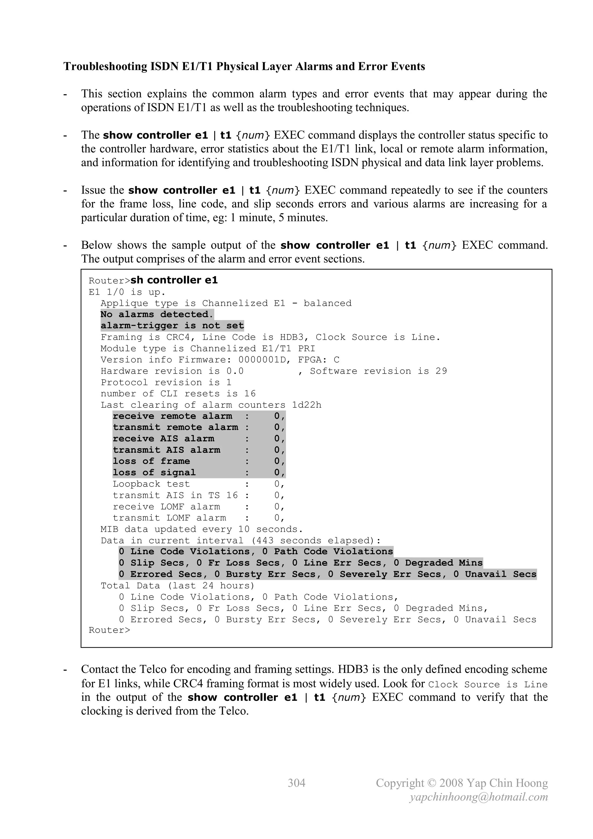 Troubleshooting ISDN E1/T1 Physical Layer Alarms and Error Events

-   This section explains the common alarm types and error events that may appear during the
    operations of ISDN E1/T1 as well as the troubleshooting techniques.

-   The show controller e1 | t1 {num} EXEC command displays the controller status specific to
    the controller hardware, error statistics about the E1/T1 link, local or remote alarm information,
    and information for identifying and troubleshooting ISDN physical and data link layer problems.

-   Issue the show controller e1 | t1 {num} EXEC command repeatedly to see if the counters
    for the frame loss, line code, and slip seconds errors and various alarms are increasing for a
    particular duration of time, eg: 1 minute, 5 minutes.

-   Below shows the sample output of the show controller e1 | t1 {num} EXEC command.
    The output comprises of the alarm and error event sections.
     Router>sh controller e1
     E1 1/0 is up.
       Applique type is Channelized E1 - balanced
       No alarms detected.
       alarm-trigger is not set
       Framing is CRC4, Line Code is HDB3, Clock Source is Line.
       Module type is Channelized E1/T1 PRI
       Version info Firmware: 0000001D, FPGA: C
       Hardware revision is 0.0         , Software revision is 29
       Protocol revision is 1
       number of CLI resets is 16
       Last clearing of alarm counters 1d22h
         receive remote alarm :     0,
         transmit remote alarm :    0,
         receive AIS alarm      :   0,
         transmit AIS alarm     :   0,
         loss of frame          :   0,
         loss of signal         :   0,
         Loopback test          :   0,
         transmit AIS in TS 16 :    0,
         receive LOMF alarm     :   0,
         transmit LOMF alarm    :   0,
       MIB data updated every 10 seconds.
       Data in current interval (443 seconds elapsed):
          0 Line Code Violations, 0 Path Code Violations
          0 Slip Secs, 0 Fr Loss Secs, 0 Line Err Secs, 0 Degraded Mins
          0 Errored Secs, 0 Bursty Err Secs, 0 Severely Err Secs, 0 Unavail Secs
       Total Data (last 24 hours)
          0 Line Code Violations, 0 Path Code Violations,
          0 Slip Secs, 0 Fr Loss Secs, 0 Line Err Secs, 0 Degraded Mins,
          0 Errored Secs, 0 Bursty Err Secs, 0 Severely Err Secs, 0 Unavail Secs
     Router>



-   Contact the Telco for encoding and framing settings. HDB3 is the only defined encoding scheme
    for E1 links, while CRC4 framing format is most widely used. Look for Clock Source is Line
    in the output of the show controller e1 | t1 {num} EXEC command to verify that the
    clocking is derived from the Telco.




                                               304               Copyright © 2008 Yap Chin Hoong
                                                                       yapchinhoong@hotmail.com
 