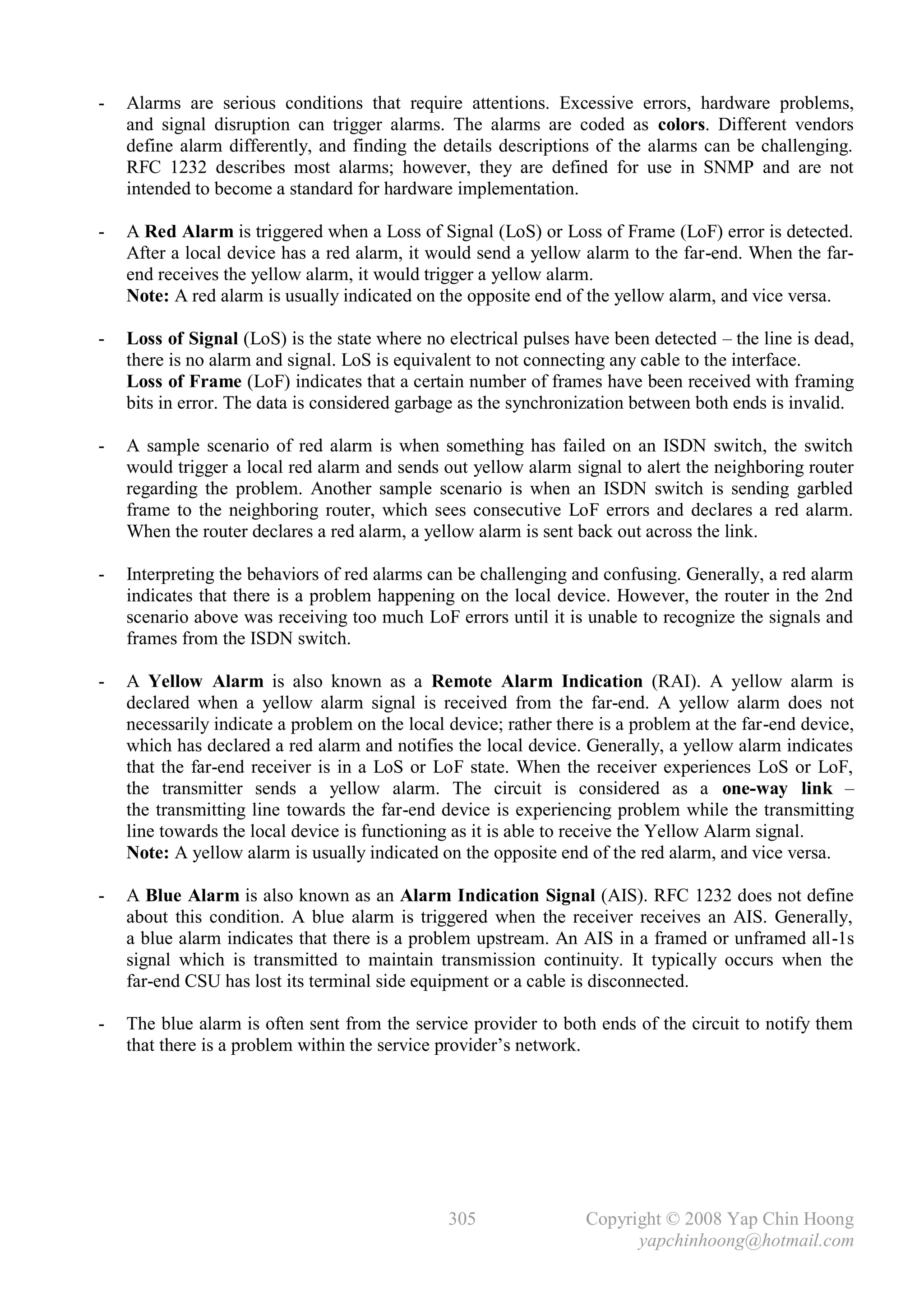 -   Alarms are serious conditions that require attentions. Excessive errors, hardware problems,
    and signal disruption can trigger alarms. The alarms are coded as colors. Different vendors
    define alarm differently, and finding the details descriptions of the alarms can be challenging.
    RFC 1232 describes most alarms; however, they are defined for use in SNMP and are not
    intended to become a standard for hardware implementation.

-   A Red Alarm is triggered when a Loss of Signal (LoS) or Loss of Frame (LoF) error is detected.
    After a local device has a red alarm, it would send a yellow alarm to the far-end. When the far-
    end receives the yellow alarm, it would trigger a yellow alarm.
    Note: A red alarm is usually indicated on the opposite end of the yellow alarm, and vice versa.

-   Loss of Signal (LoS) is the state where no electrical pulses have been detected – the line is dead,
    there is no alarm and signal. LoS is equivalent to not connecting any cable to the interface.
    Loss of Frame (LoF) indicates that a certain number of frames have been received with framing
    bits in error. The data is considered garbage as the synchronization between both ends is invalid.

-   A sample scenario of red alarm is when something has failed on an ISDN switch, the switch
    would trigger a local red alarm and sends out yellow alarm signal to alert the neighboring router
    regarding the problem. Another sample scenario is when an ISDN switch is sending garbled
    frame to the neighboring router, which sees consecutive LoF errors and declares a red alarm.
    When the router declares a red alarm, a yellow alarm is sent back out across the link.

-   Interpreting the behaviors of red alarms can be challenging and confusing. Generally, a red alarm
    indicates that there is a problem happening on the local device. However, the router in the 2nd
    scenario above was receiving too much LoF errors until it is unable to recognize the signals and
    frames from the ISDN switch.

-   A Yellow Alarm is also known as a Remote Alarm Indication (RAI). A yellow alarm is
    declared when a yellow alarm signal is received from the far-end. A yellow alarm does not
    necessarily indicate a problem on the local device; rather there is a problem at the far-end device,
    which has declared a red alarm and notifies the local device. Generally, a yellow alarm indicates
    that the far-end receiver is in a LoS or LoF state. When the receiver experiences LoS or LoF,
    the transmitter sends a yellow alarm. The circuit is considered as a one-way link –
    the transmitting line towards the far-end device is experiencing problem while the transmitting
    line towards the local device is functioning as it is able to receive the Yellow Alarm signal.
    Note: A yellow alarm is usually indicated on the opposite end of the red alarm, and vice versa.

-   A Blue Alarm is also known as an Alarm Indication Signal (AIS). RFC 1232 does not define
    about this condition. A blue alarm is triggered when the receiver receives an AIS. Generally,
    a blue alarm indicates that there is a problem upstream. An AIS in a framed or unframed all-1s
    signal which is transmitted to maintain transmission continuity. It typically occurs when the
    far-end CSU has lost its terminal side equipment or a cable is disconnected.

-   The blue alarm is often sent from the service provider to both ends of the circuit to notify them
    that there is a problem within the service provider’s network.




                                                305                Copyright © 2008 Yap Chin Hoong
                                                                         yapchinhoong@hotmail.com
 