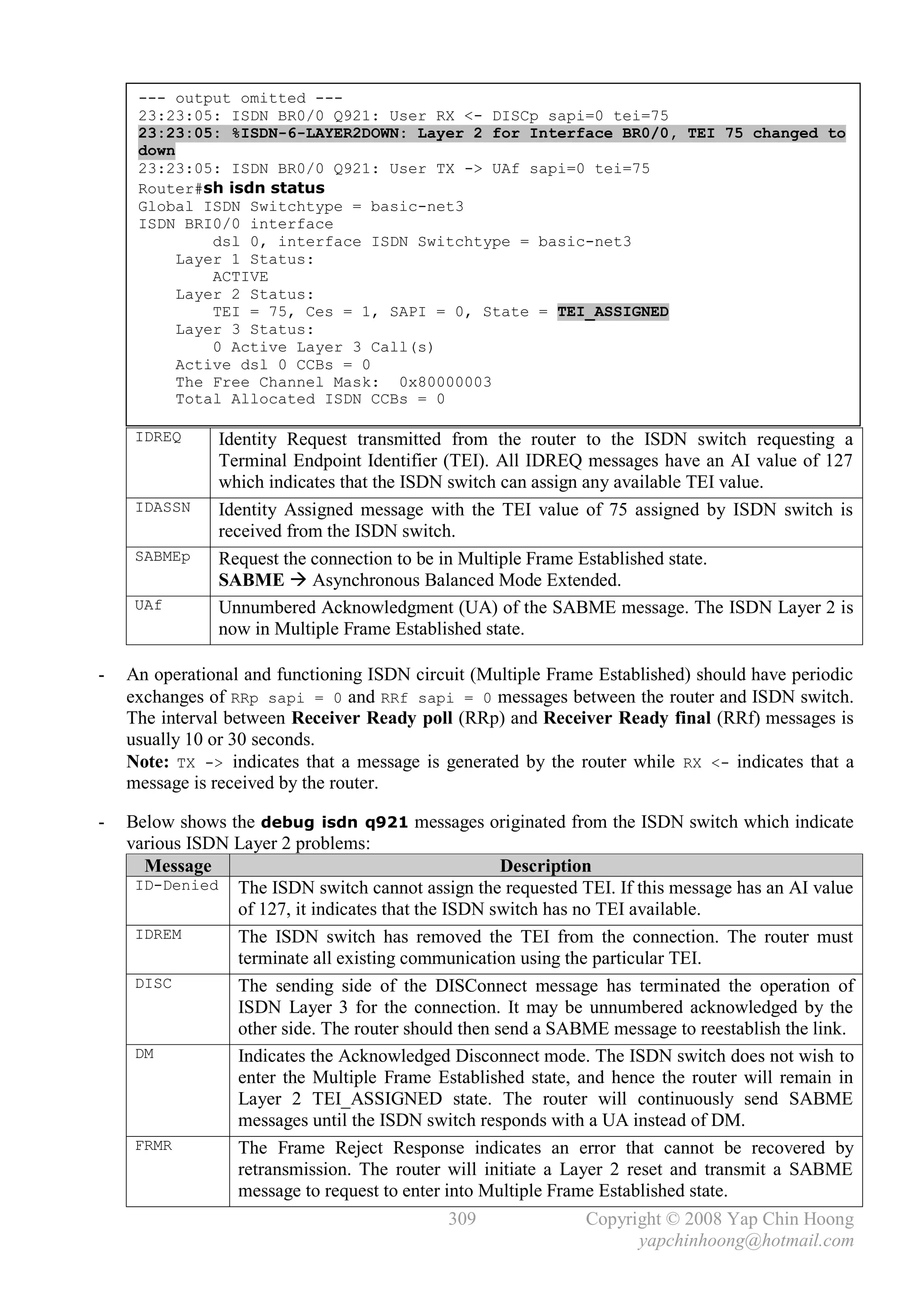 --- output omitted ---
     23:23:05: ISDN BR0/0 Q921: User RX <- DISCp sapi=0 tei=75
     23:23:05: %ISDN-6-LAYER2DOWN: Layer 2 for Interface BR0/0, TEI 75 changed to
     down
     23:23:05: ISDN BR0/0 Q921: User TX -> UAf sapi=0 tei=75
     Router#sh isdn status
     Global ISDN Switchtype = basic-net3
     ISDN BRI0/0 interface
              dsl 0, interface ISDN Switchtype = basic-net3
          Layer 1 Status:
              ACTIVE
          Layer 2 Status:
              TEI = 75, Ces = 1, SAPI = 0, State = TEI_ASSIGNED
          Layer 3 Status:
              0 Active Layer 3 Call(s)
          Active dsl 0 CCBs = 0
          The Free Channel Mask: 0x80000003
          Total Allocated ISDN CCBs = 0

     IDREQ     Identity Request transmitted from the router to the ISDN switch requesting a
               Terminal Endpoint Identifier (TEI). All IDREQ messages have an AI value of 127
               which indicates that the ISDN switch can assign any available TEI value.
     IDASSN    Identity Assigned message with the TEI value of 75 assigned by ISDN switch is
               received from the ISDN switch.
     SABMEp    Request the connection to be in Multiple Frame Established state.
               SABME  Asynchronous Balanced Mode Extended.
     UAf       Unnumbered Acknowledgment (UA) of the SABME message. The ISDN Layer 2 is
               now in Multiple Frame Established state.

-   An operational and functioning ISDN circuit (Multiple Frame Established) should have periodic
    exchanges of RRp sapi = 0 and RRf sapi = 0 messages between the router and ISDN switch.
    The interval between Receiver Ready poll (RRp) and Receiver Ready final (RRf) messages is
    usually 10 or 30 seconds.
    Note: TX -> indicates that a message is generated by the router while RX <- indicates that a
    message is received by the router.

-   Below shows the debug isdn q921 messages originated from the ISDN switch which indicate
    various ISDN Layer 2 problems:
      Message                                        Description
     ID-Denied The ISDN switch cannot assign the requested TEI. If this message has an AI value
                 of 127, it indicates that the ISDN switch has no TEI available.
     IDREM       The ISDN switch has removed the TEI from the connection. The router must
                 terminate all existing communication using the particular TEI.
     DISC        The sending side of the DISConnect message has terminated the operation of
                 ISDN Layer 3 for the connection. It may be unnumbered acknowledged by the
                 other side. The router should then send a SABME message to reestablish the link.
     DM          Indicates the Acknowledged Disconnect mode. The ISDN switch does not wish to
                 enter the Multiple Frame Established state, and hence the router will remain in
                 Layer 2 TEI_ASSIGNED state. The router will continuously send SABME
                 messages until the ISDN switch responds with a UA instead of DM.
     FRMR        The Frame Reject Response indicates an error that cannot be recovered by
                 retransmission. The router will initiate a Layer 2 reset and transmit a SABME
                 message to request to enter into Multiple Frame Established state.
                                             309              Copyright © 2008 Yap Chin Hoong
                                                                    yapchinhoong@hotmail.com
 