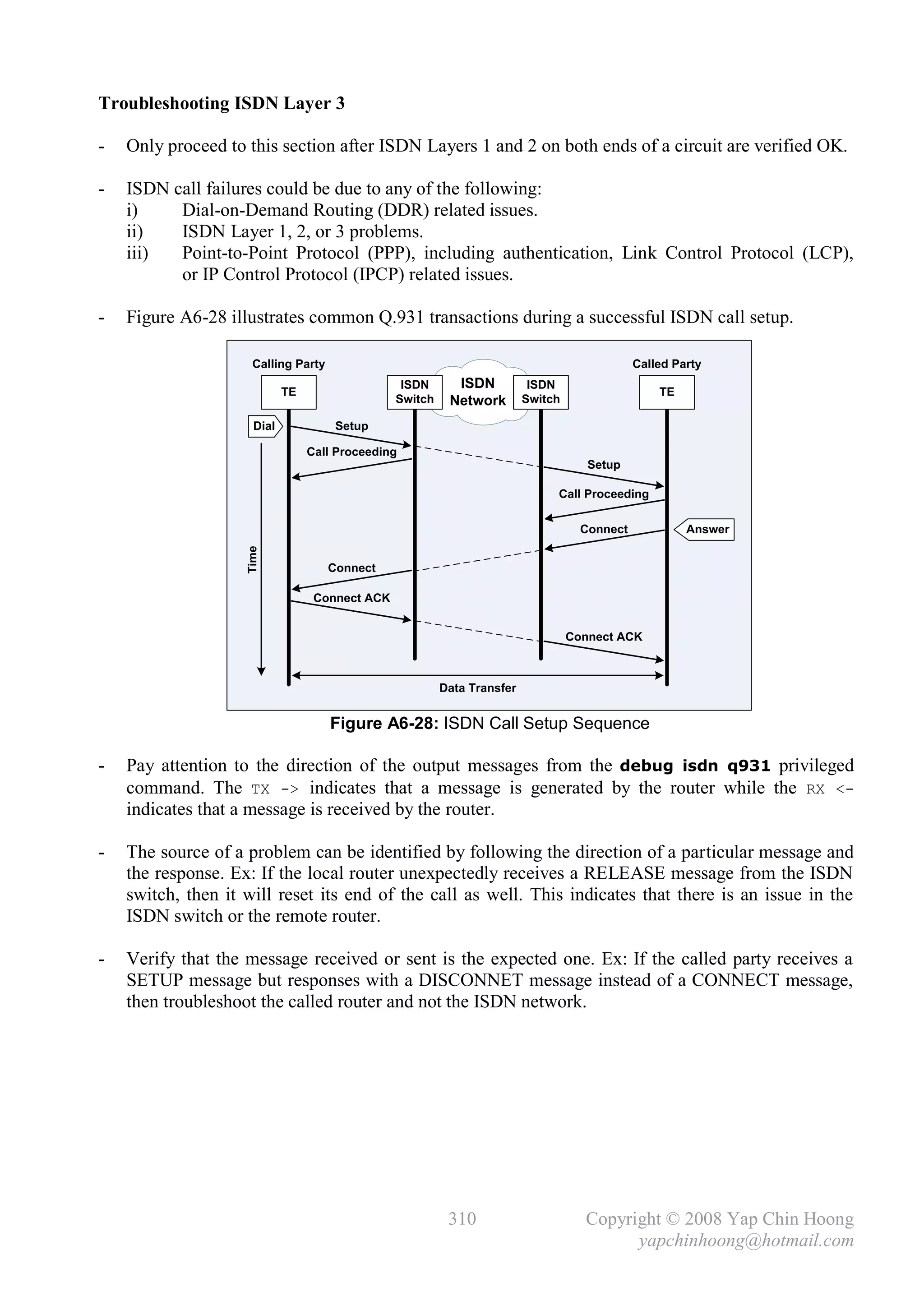 Troubleshooting ISDN Layer 3

-   Only proceed to this section after ISDN Layers 1 and 2 on both ends of a circuit are verified OK.

-   ISDN call failures could be due to any of the following:
    i)    Dial-on-Demand Routing (DDR) related issues.
    ii)   ISDN Layer 1, 2, or 3 problems.
    iii)  Point-to-Point Protocol (PPP), including authentication, Link Control Protocol (LCP),
          or IP Control Protocol (IPCP) related issues.

-   Figure A6-28 illustrates common Q.931 transactions during a successful ISDN call setup.

                     Calling Party                                                            Called Party
                                                 ISDN      ISDN           ISDN
                            TE                                                                    TE
                                                Switch    Network        Switch

                     Dial             Setup

                                 Call Proceeding
                                                                                     Setup

                                                                              Call Proceeding

                                                                                    Connect            Answer
                    Time




                                     Connect

                                  Connect ACK


                                                                                  Connect ACK



                                                         Data Transfer


                                     Figure A6-28: ISDN Call Setup Sequence

-   Pay attention to the direction of the output messages from the debug isdn q931 privileged
    command. The TX -> indicates that a message is generated by the router while the RX <-
    indicates that a message is received by the router.

-   The source of a problem can be identified by following the direction of a particular message and
    the response. Ex: If the local router unexpectedly receives a RELEASE message from the ISDN
    switch, then it will reset its end of the call as well. This indicates that there is an issue in the
    ISDN switch or the remote router.

-   Verify that the message received or sent is the expected one. Ex: If the called party receives a
    SETUP message but responses with a DISCONNET message instead of a CONNECT message,
    then troubleshoot the called router and not the ISDN network.




                                                          310                       Copyright © 2008 Yap Chin Hoong
                                                                                          yapchinhoong@hotmail.com
 