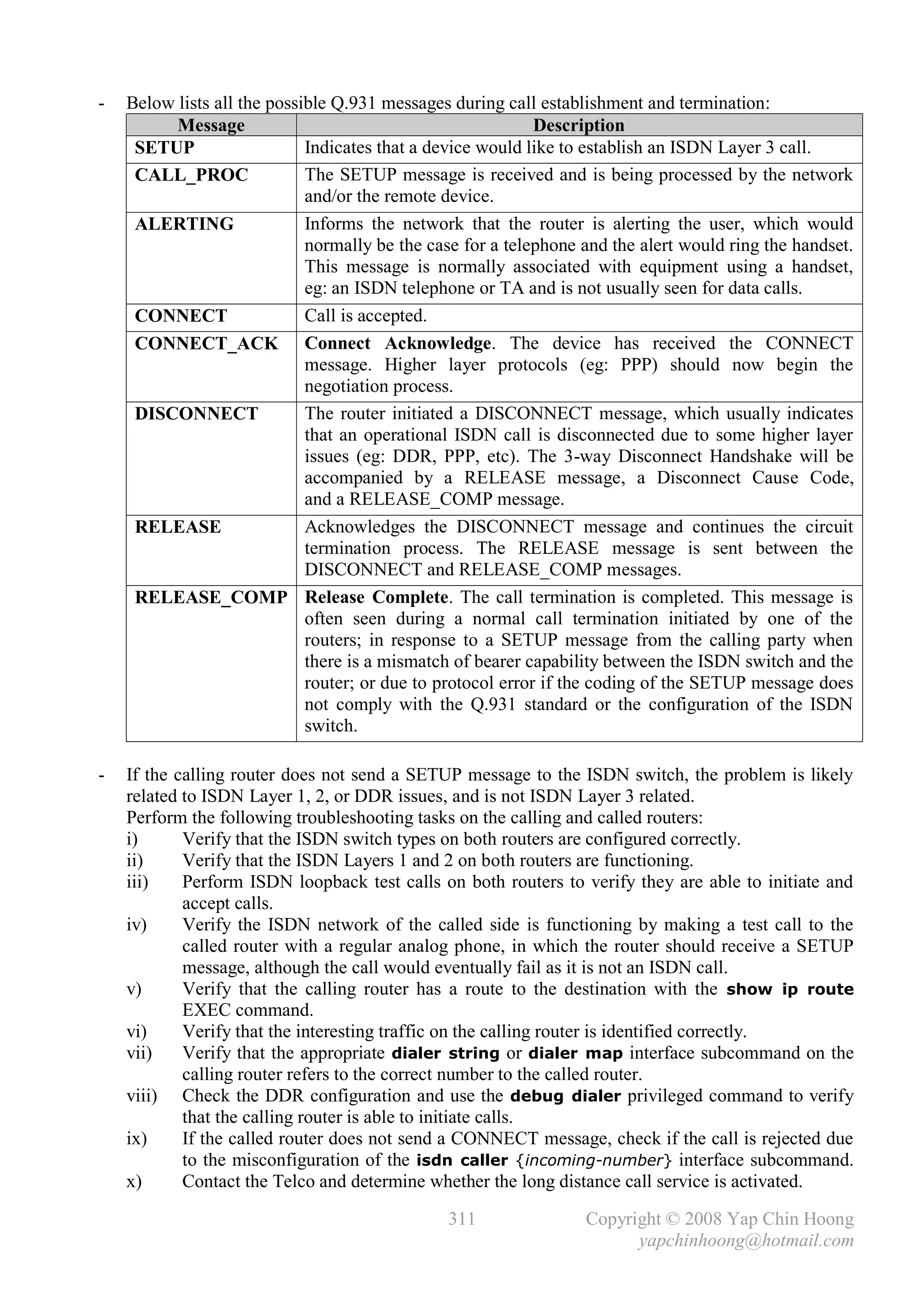 -   Below lists all the possible Q.931 messages during call establishment and termination:
          Message                                            Description
     SETUP                   Indicates that a device would like to establish an ISDN Layer 3 call.
     CALL_PROC               The SETUP message is received and is being processed by the network
                             and/or the remote device.
     ALERTING                Informs the network that the router is alerting the user, which would
                             normally be the case for a telephone and the alert would ring the handset.
                             This message is normally associated with equipment using a handset,
                             eg: an ISDN telephone or TA and is not usually seen for data calls.
     CONNECT                 Call is accepted.
     CONNECT_ACK Connect Acknowledge. The device has received the CONNECT
                             message. Higher layer protocols (eg: PPP) should now begin the
                             negotiation process.
     DISCONNECT              The router initiated a DISCONNECT message, which usually indicates
                             that an operational ISDN call is disconnected due to some higher layer
                             issues (eg: DDR, PPP, etc). The 3-way Disconnect Handshake will be
                             accompanied by a RELEASE message, a Disconnect Cause Code,
                             and a RELEASE_COMP message.
     RELEASE                 Acknowledges the DISCONNECT message and continues the circuit
                             termination process. The RELEASE message is sent between the
                             DISCONNECT and RELEASE_COMP messages.
     RELEASE_COMP Release Complete. The call termination is completed. This message is
                             often seen during a normal call termination initiated by one of the
                             routers; in response to a SETUP message from the calling party when
                             there is a mismatch of bearer capability between the ISDN switch and the
                             router; or due to protocol error if the coding of the SETUP message does
                             not comply with the Q.931 standard or the configuration of the ISDN
                             switch.

-   If the calling router does not send a SETUP message to the ISDN switch, the problem is likely
    related to ISDN Layer 1, 2, or DDR issues, and is not ISDN Layer 3 related.
    Perform the following troubleshooting tasks on the calling and called routers:
    i)      Verify that the ISDN switch types on both routers are configured correctly.
    ii)     Verify that the ISDN Layers 1 and 2 on both routers are functioning.
    iii)    Perform ISDN loopback test calls on both routers to verify they are able to initiate and
            accept calls.
    iv)     Verify the ISDN network of the called side is functioning by making a test call to the
            called router with a regular analog phone, in which the router should receive a SETUP
            message, although the call would eventually fail as it is not an ISDN call.
    v)      Verify that the calling router has a route to the destination with the show ip route
            EXEC command.
    vi)     Verify that the interesting traffic on the calling router is identified correctly.
    vii)    Verify that the appropriate dialer string or dialer map interface subcommand on the
            calling router refers to the correct number to the called router.
    viii) Check the DDR configuration and use the debug dialer privileged command to verify
            that the calling router is able to initiate calls.
    ix)     If the called router does not send a CONNECT message, check if the call is rejected due
            to the misconfiguration of the isdn caller {incoming-number} interface subcommand.
    x)      Contact the Telco and determine whether the long distance call service is activated.

                                               311                Copyright © 2008 Yap Chin Hoong
                                                                        yapchinhoong@hotmail.com
 