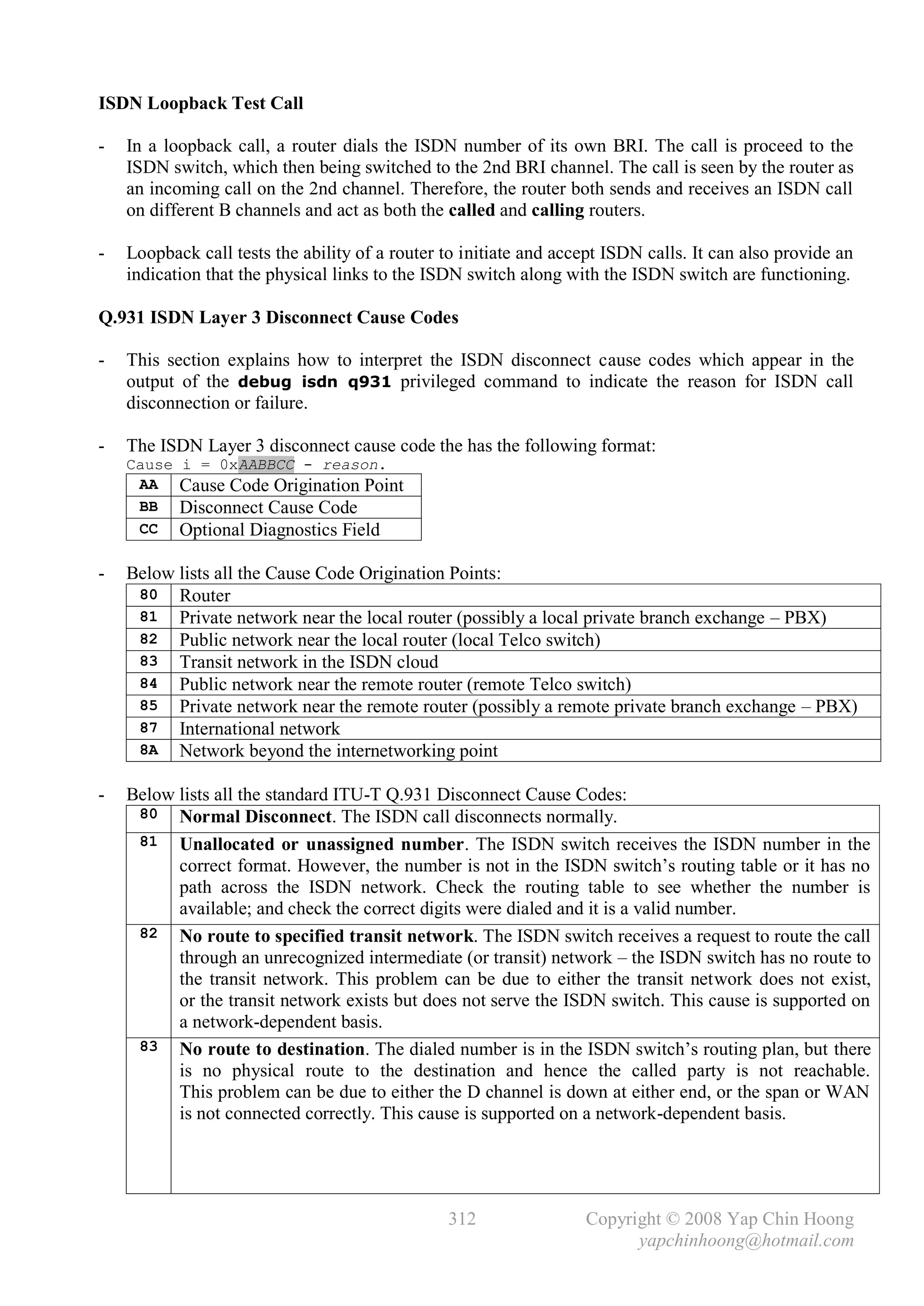 ISDN Loopback Test Call

-   In a loopback call, a router dials the ISDN number of its own BRI. The call is proceed to the
    ISDN switch, which then being switched to the 2nd BRI channel. The call is seen by the router as
    an incoming call on the 2nd channel. Therefore, the router both sends and receives an ISDN call
    on different B channels and act as both the called and calling routers.

-   Loopback call tests the ability of a router to initiate and accept ISDN calls. It can also provide an
    indication that the physical links to the ISDN switch along with the ISDN switch are functioning.

Q.931 ISDN Layer 3 Disconnect Cause Codes

-   This section explains how to interpret the ISDN disconnect cause codes which appear in the
    output of the debug isdn q931 privileged command to indicate the reason for ISDN call
    disconnection or failure.

-   The ISDN Layer 3 disconnect cause code the has the following format:
    Cause   i = 0xAABBCC - reason.
     AA     Cause Code Origination Point
     BB     Disconnect Cause Code
     CC     Optional Diagnostics Field

-   Below lists all the Cause Code Origination Points:
     80 Router
     81 Private network near the local router (possibly a local private branch exchange – PBX)
     82 Public network near the local router (local Telco switch)
     83 Transit network in the ISDN cloud
     84 Public network near the remote router (remote Telco switch)
     85 Private network near the remote router (possibly a remote private branch exchange – PBX)
     87 International network
     8A Network beyond the internetworking point

-   Below lists all the standard ITU-T Q.931 Disconnect Cause Codes:
     80 Normal Disconnect. The ISDN call disconnects normally.
     81 Unallocated or unassigned number. The ISDN switch receives the ISDN number in the
          correct format. However, the number is not in the ISDN switch’s routing table or it has no
          path across the ISDN network. Check the routing table to see whether the number is
          available; and check the correct digits were dialed and it is a valid number.
     82 No route to specified transit network. The ISDN switch receives a request to route the call
          through an unrecognized intermediate (or transit) network – the ISDN switch has no route to
          the transit network. This problem can be due to either the transit network does not exist,
          or the transit network exists but does not serve the ISDN switch. This cause is supported on
          a network-dependent basis.
     83 No route to destination. The dialed number is in the ISDN switch’s routing plan, but there
          is no physical route to the destination and hence the called party is not reachable.
          This problem can be due to either the D channel is down at either end, or the span or WAN
          is not connected correctly. This cause is supported on a network-dependent basis.




                                                312                Copyright © 2008 Yap Chin Hoong
                                                                         yapchinhoong@hotmail.com
 