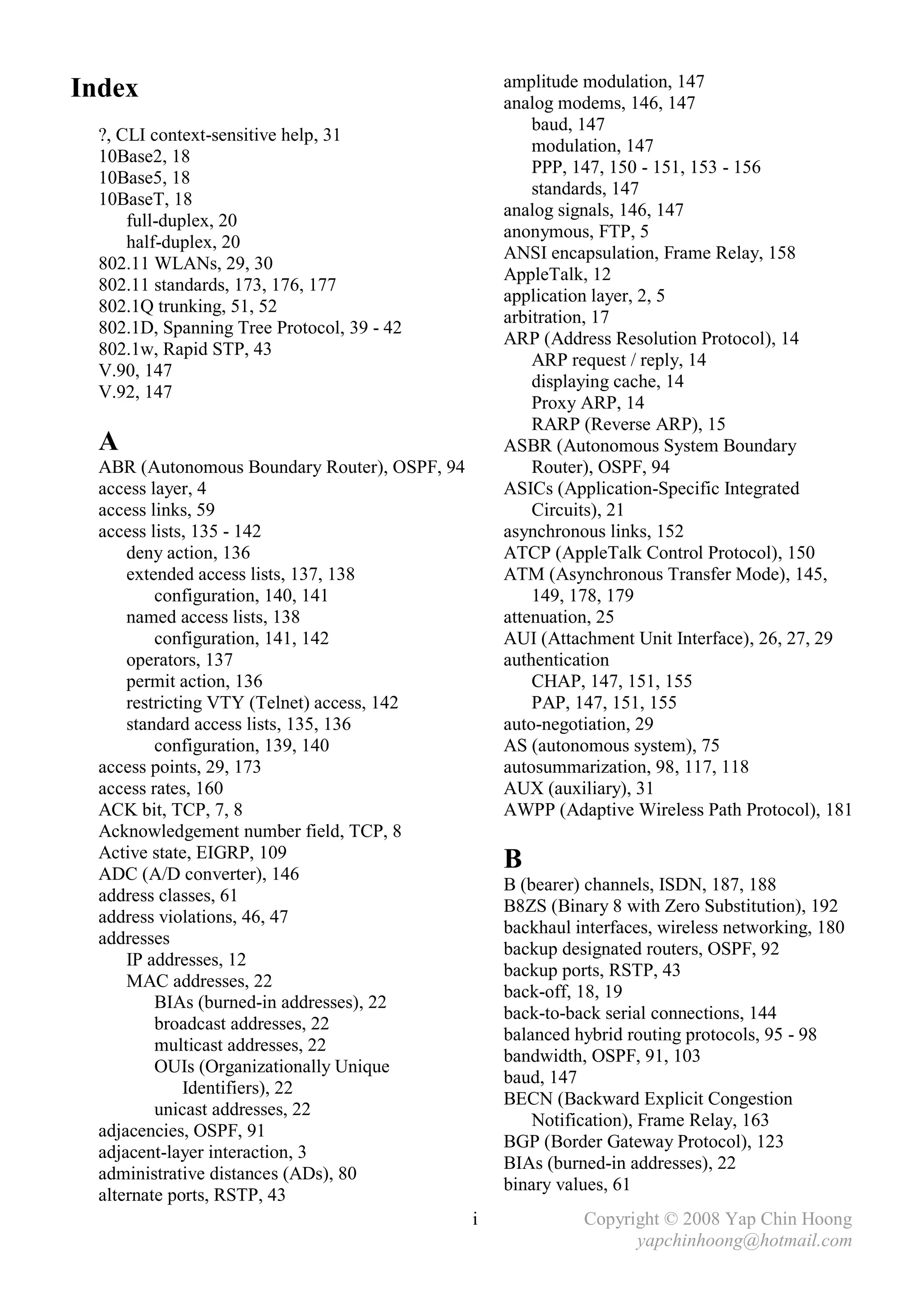 amplitude modulation, 147
Index                                              analog modems, 146, 147
                                                       baud, 147
  ?, CLI context-sensitive help, 31
                                                       modulation, 147
  10Base2, 18
                                                       PPP, 147, 150 - 151, 153 - 156
  10Base5, 18
                                                       standards, 147
  10BaseT, 18
                                                   analog signals, 146, 147
      full-duplex, 20
                                                   anonymous, FTP, 5
      half-duplex, 20
                                                   ANSI encapsulation, Frame Relay, 158
  802.11 WLANs, 29, 30
                                                   AppleTalk, 12
  802.11 standards, 173, 176, 177
                                                   application layer, 2, 5
  802.1Q trunking, 51, 52
                                                   arbitration, 17
  802.1D, Spanning Tree Protocol, 39 - 42
                                                   ARP (Address Resolution Protocol), 14
  802.1w, Rapid STP, 43
                                                       ARP request / reply, 14
  V.90, 147
                                                       displaying cache, 14
  V.92, 147
                                                       Proxy ARP, 14
                                                       RARP (Reverse ARP), 15
  A                                                ASBR (Autonomous System Boundary
  ABR (Autonomous Boundary Router), OSPF, 94           Router), OSPF, 94
  access layer, 4                                  ASICs (Application-Specific Integrated
  access links, 59                                     Circuits), 21
  access lists, 135 - 142                          asynchronous links, 152
      deny action, 136                             ATCP (AppleTalk Control Protocol), 150
      extended access lists, 137, 138              ATM (Asynchronous Transfer Mode), 145,
          configuration, 140, 141                      149, 178, 179
      named access lists, 138                      attenuation, 25
          configuration, 141, 142                  AUI (Attachment Unit Interface), 26, 27, 29
      operators, 137                               authentication
      permit action, 136                               CHAP, 147, 151, 155
      restricting VTY (Telnet) access, 142             PAP, 147, 151, 155
      standard access lists, 135, 136              auto-negotiation, 29
          configuration, 139, 140                  AS (autonomous system), 75
  access points, 29, 173                           autosummarization, 98, 117, 118
  access rates, 160                                AUX (auxiliary), 31
  ACK bit, TCP, 7, 8                               AWPP (Adaptive Wireless Path Protocol), 181
  Acknowledgement number field, TCP, 8
  Active state, EIGRP, 109
  ADC (A/D converter), 146
                                                   B
                                                   B (bearer) channels, ISDN, 187, 188
  address classes, 61
                                                   B8ZS (Binary 8 with Zero Substitution), 192
  address violations, 46, 47
                                                   backhaul interfaces, wireless networking, 180
  addresses
                                                   backup designated routers, OSPF, 92
      IP addresses, 12
                                                   backup ports, RSTP, 43
      MAC addresses, 22
                                                   back-off, 18, 19
          BIAs (burned-in addresses), 22
                                                   back-to-back serial connections, 144
          broadcast addresses, 22
                                                   balanced hybrid routing protocols, 95 - 98
          multicast addresses, 22
                                                   bandwidth, OSPF, 91, 103
          OUIs (Organizationally Unique
                                                   baud, 147
               Identifiers), 22
                                                   BECN (Backward Explicit Congestion
          unicast addresses, 22
                                                       Notification), Frame Relay, 163
  adjacencies, OSPF, 91
                                                   BGP (Border Gateway Protocol), 123
  adjacent-layer interaction, 3
                                                   BIAs (burned-in addresses), 22
  administrative distances (ADs), 80
                                                   binary values, 61
  alternate ports, RSTP, 43
                                               i             Copyright © 2008 Yap Chin Hoong
                                                                   yapchinhoong@hotmail.com
 