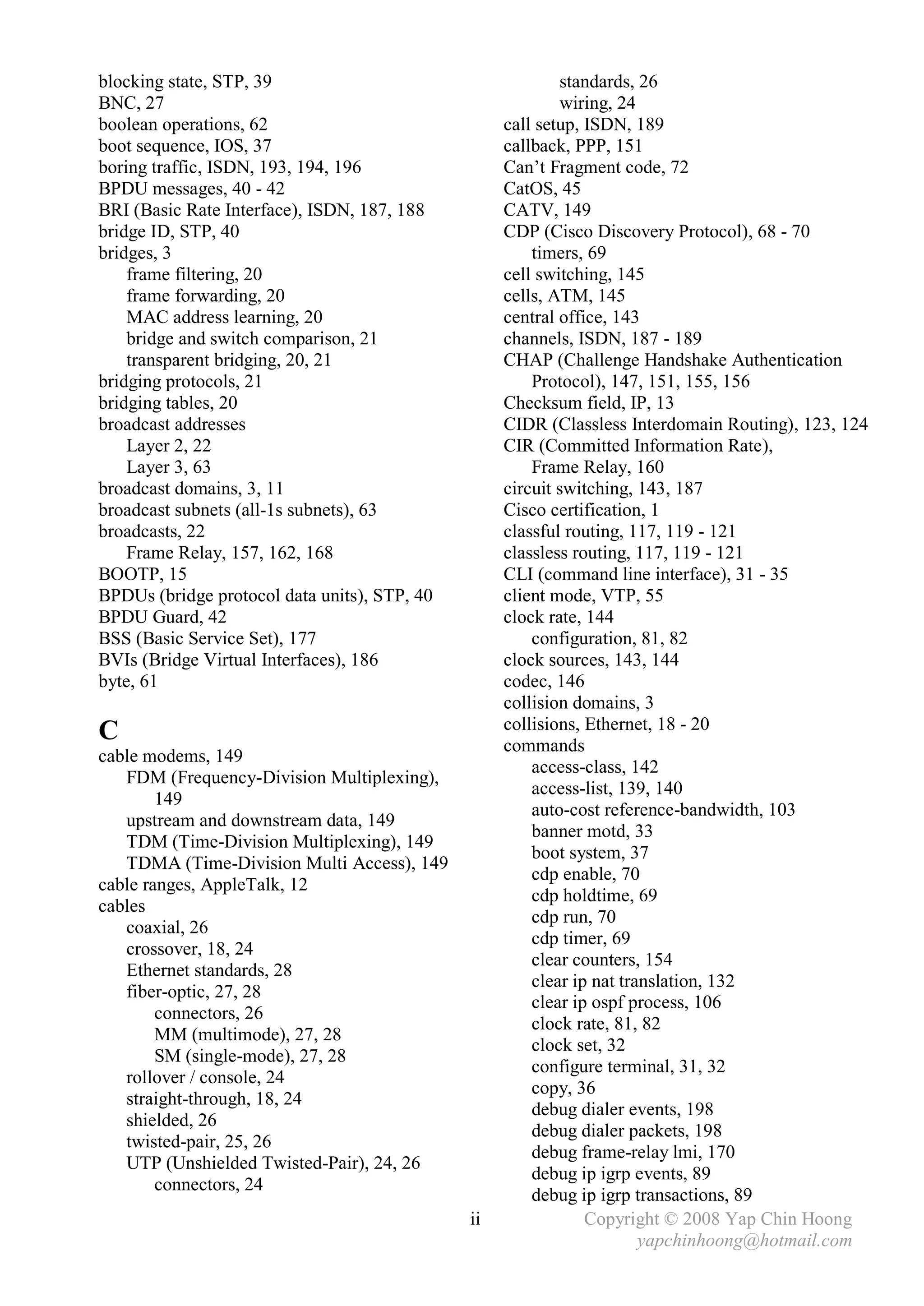 blocking state, STP, 39                                    standards, 26
BNC, 27                                                    wiring, 24
boolean operations, 62                             call setup, ISDN, 189
boot sequence, IOS, 37                             callback, PPP, 151
boring traffic, ISDN, 193, 194, 196                Can’t Fragment code, 72
BPDU messages, 40 - 42                             CatOS, 45
BRI (Basic Rate Interface), ISDN, 187, 188         CATV, 149
bridge ID, STP, 40                                 CDP (Cisco Discovery Protocol), 68 - 70
bridges, 3                                             timers, 69
    frame filtering, 20                            cell switching, 145
    frame forwarding, 20                           cells, ATM, 145
    MAC address learning, 20                       central office, 143
    bridge and switch comparison, 21               channels, ISDN, 187 - 189
    transparent bridging, 20, 21                   CHAP (Challenge Handshake Authentication
bridging protocols, 21                                 Protocol), 147, 151, 155, 156
bridging tables, 20                                Checksum field, IP, 13
broadcast addresses                                CIDR (Classless Interdomain Routing), 123, 124
    Layer 2, 22                                    CIR (Committed Information Rate),
    Layer 3, 63                                        Frame Relay, 160
broadcast domains, 3, 11                           circuit switching, 143, 187
broadcast subnets (all-1s subnets), 63             Cisco certification, 1
broadcasts, 22                                     classful routing, 117, 119 - 121
    Frame Relay, 157, 162, 168                     classless routing, 117, 119 - 121
BOOTP, 15                                          CLI (command line interface), 31 - 35
BPDUs (bridge protocol data units), STP, 40        client mode, VTP, 55
BPDU Guard, 42                                     clock rate, 144
BSS (Basic Service Set), 177                           configuration, 81, 82
BVIs (Bridge Virtual Interfaces), 186              clock sources, 143, 144
byte, 61                                           codec, 146
                                                   collision domains, 3
                                                   collisions, Ethernet, 18 - 20
C                                                  commands
cable modems, 149
                                                       access-class, 142
   FDM (Frequency-Division Multiplexing),
                                                       access-list, 139, 140
        149
                                                       auto-cost reference-bandwidth, 103
   upstream and downstream data, 149
                                                       banner motd, 33
   TDM (Time-Division Multiplexing), 149
                                                       boot system, 37
   TDMA (Time-Division Multi Access), 149
                                                       cdp enable, 70
cable ranges, AppleTalk, 12
                                                       cdp holdtime, 69
cables
                                                       cdp run, 70
   coaxial, 26
                                                       cdp timer, 69
   crossover, 18, 24
                                                       clear counters, 154
   Ethernet standards, 28
                                                       clear ip nat translation, 132
   fiber-optic, 27, 28
                                                       clear ip ospf process, 106
        connectors, 26
                                                       clock rate, 81, 82
        MM (multimode), 27, 28
                                                       clock set, 32
        SM (single-mode), 27, 28
                                                       configure terminal, 31, 32
   rollover / console, 24
                                                       copy, 36
   straight-through, 18, 24
                                                       debug dialer events, 198
   shielded, 26
                                                       debug dialer packets, 198
   twisted-pair, 25, 26
                                                       debug frame-relay lmi, 170
   UTP (Unshielded Twisted-Pair), 24, 26
                                                       debug ip igrp events, 89
        connectors, 24
                                                       debug ip igrp transactions, 89
                                              ii               Copyright © 2008 Yap Chin Hoong
                                                                       yapchinhoong@hotmail.com
 