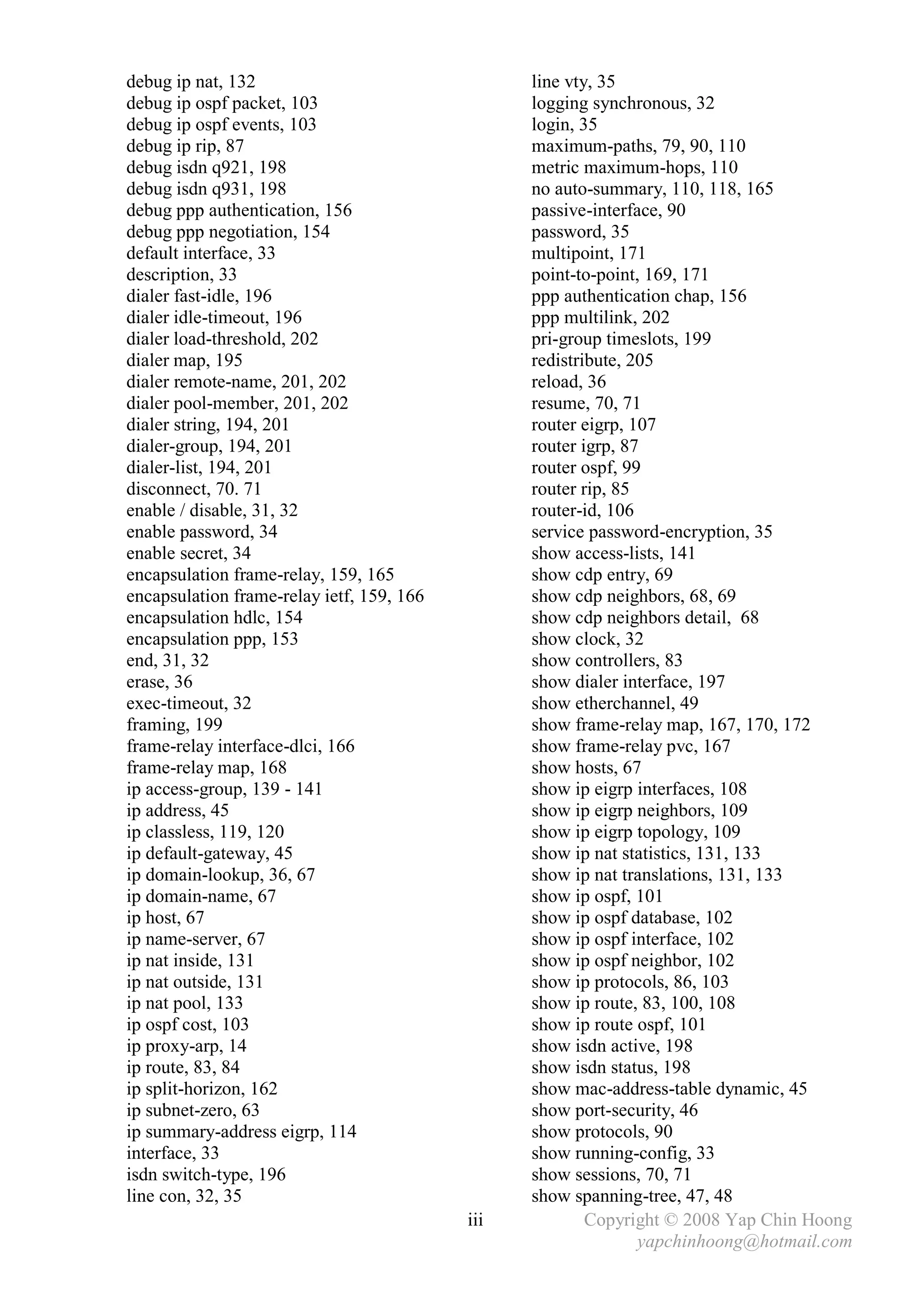 debug ip nat, 132                                line vty, 35
debug ip ospf packet, 103                        logging synchronous, 32
debug ip ospf events, 103                        login, 35
debug ip rip, 87                                 maximum-paths, 79, 90, 110
debug isdn q921, 198                             metric maximum-hops, 110
debug isdn q931, 198                             no auto-summary, 110, 118, 165
debug ppp authentication, 156                    passive-interface, 90
debug ppp negotiation, 154                       password, 35
default interface, 33                            multipoint, 171
description, 33                                  point-to-point, 169, 171
dialer fast-idle, 196                            ppp authentication chap, 156
dialer idle-timeout, 196                         ppp multilink, 202
dialer load-threshold, 202                       pri-group timeslots, 199
dialer map, 195                                  redistribute, 205
dialer remote-name, 201, 202                     reload, 36
dialer pool-member, 201, 202                     resume, 70, 71
dialer string, 194, 201                          router eigrp, 107
dialer-group, 194, 201                           router igrp, 87
dialer-list, 194, 201                            router ospf, 99
disconnect, 70. 71                               router rip, 85
enable / disable, 31, 32                         router-id, 106
enable password, 34                              service password-encryption, 35
enable secret, 34                                show access-lists, 141
encapsulation frame-relay, 159, 165              show cdp entry, 69
encapsulation frame-relay ietf, 159, 166         show cdp neighbors, 68, 69
encapsulation hdlc, 154                          show cdp neighbors detail, 68
encapsulation ppp, 153                           show clock, 32
end, 31, 32                                      show controllers, 83
erase, 36                                        show dialer interface, 197
exec-timeout, 32                                 show etherchannel, 49
framing, 199                                     show frame-relay map, 167, 170, 172
frame-relay interface-dlci, 166                  show frame-relay pvc, 167
frame-relay map, 168                             show hosts, 67
ip access-group, 139 - 141                       show ip eigrp interfaces, 108
ip address, 45                                   show ip eigrp neighbors, 109
ip classless, 119, 120                           show ip eigrp topology, 109
ip default-gateway, 45                           show ip nat statistics, 131, 133
ip domain-lookup, 36, 67                         show ip nat translations, 131, 133
ip domain-name, 67                               show ip ospf, 101
ip host, 67                                      show ip ospf database, 102
ip name-server, 67                               show ip ospf interface, 102
ip nat inside, 131                               show ip ospf neighbor, 102
ip nat outside, 131                              show ip protocols, 86, 103
ip nat pool, 133                                 show ip route, 83, 100, 108
ip ospf cost, 103                                show ip route ospf, 101
ip proxy-arp, 14                                 show isdn active, 198
ip route, 83, 84                                 show isdn status, 198
ip split-horizon, 162                            show mac-address-table dynamic, 45
ip subnet-zero, 63                               show port-security, 46
ip summary-address eigrp, 114                    show protocols, 90
interface, 33                                    show running-config, 33
isdn switch-type, 196                            show sessions, 70, 71
line con, 32, 35                                 show spanning-tree, 47, 48
                                           iii           Copyright © 2008 Yap Chin Hoong
                                                                yapchinhoong@hotmail.com
 