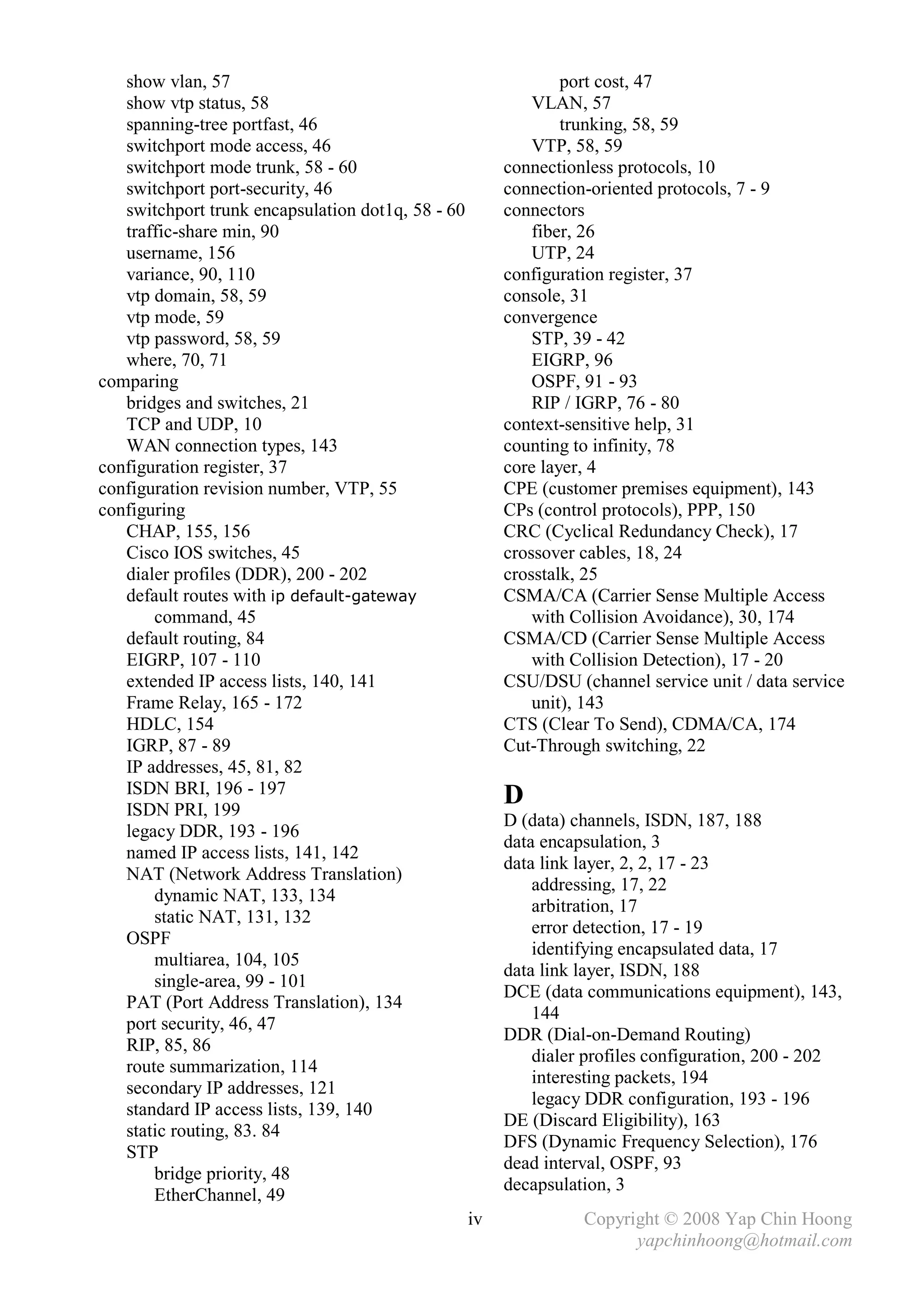 show vlan, 57                                                port cost, 47
   show vtp status, 58                                      VLAN, 57
   spanning-tree portfast, 46                                   trunking, 58, 59
   switchport mode access, 46                               VTP, 58, 59
   switchport mode trunk, 58 - 60                       connectionless protocols, 10
   switchport port-security, 46                         connection-oriented protocols, 7 - 9
   switchport trunk encapsulation dot1q, 58 - 60        connectors
   traffic-share min, 90                                    fiber, 26
   username, 156                                            UTP, 24
   variance, 90, 110                                    configuration register, 37
   vtp domain, 58, 59                                   console, 31
   vtp mode, 59                                         convergence
   vtp password, 58, 59                                     STP, 39 - 42
   where, 70, 71                                            EIGRP, 96
comparing                                                   OSPF, 91 - 93
   bridges and switches, 21                                 RIP / IGRP, 76 - 80
   TCP and UDP, 10                                      context-sensitive help, 31
   WAN connection types, 143                            counting to infinity, 78
configuration register, 37                              core layer, 4
configuration revision number, VTP, 55                  CPE (customer premises equipment), 143
configuring                                             CPs (control protocols), PPP, 150
   CHAP, 155, 156                                       CRC (Cyclical Redundancy Check), 17
   Cisco IOS switches, 45                               crossover cables, 18, 24
   dialer profiles (DDR), 200 - 202                     crosstalk, 25
   default routes with ip default-gateway               CSMA/CA (Carrier Sense Multiple Access
       command, 45                                          with Collision Avoidance), 30, 174
   default routing, 84                                  CSMA/CD (Carrier Sense Multiple Access
   EIGRP, 107 - 110                                         with Collision Detection), 17 - 20
   extended IP access lists, 140, 141                   CSU/DSU (channel service unit / data service
   Frame Relay, 165 - 172                                   unit), 143
   HDLC, 154                                            CTS (Clear To Send), CDMA/CA, 174
   IGRP, 87 - 89                                        Cut-Through switching, 22
   IP addresses, 45, 81, 82
   ISDN BRI, 196 - 197                                  D
   ISDN PRI, 199
                                                        D (data) channels, ISDN, 187, 188
   legacy DDR, 193 - 196
                                                        data encapsulation, 3
   named IP access lists, 141, 142
                                                        data link layer, 2, 2, 17 - 23
   NAT (Network Address Translation)
                                                            addressing, 17, 22
       dynamic NAT, 133, 134
                                                            arbitration, 17
       static NAT, 131, 132
                                                            error detection, 17 - 19
   OSPF
                                                            identifying encapsulated data, 17
       multiarea, 104, 105
                                                        data link layer, ISDN, 188
       single-area, 99 - 101
                                                        DCE (data communications equipment), 143,
   PAT (Port Address Translation), 134
                                                            144
   port security, 46, 47
                                                        DDR (Dial-on-Demand Routing)
   RIP, 85, 86
                                                            dialer profiles configuration, 200 - 202
   route summarization, 114
                                                            interesting packets, 194
   secondary IP addresses, 121
                                                            legacy DDR configuration, 193 - 196
   standard IP access lists, 139, 140
                                                        DE (Discard Eligibility), 163
   static routing, 83. 84
                                                        DFS (Dynamic Frequency Selection), 176
   STP
                                                        dead interval, OSPF, 93
       bridge priority, 48
                                                        decapsulation, 3
       EtherChannel, 49
                                                   iv             Copyright © 2008 Yap Chin Hoong
                                                                        yapchinhoong@hotmail.com
 