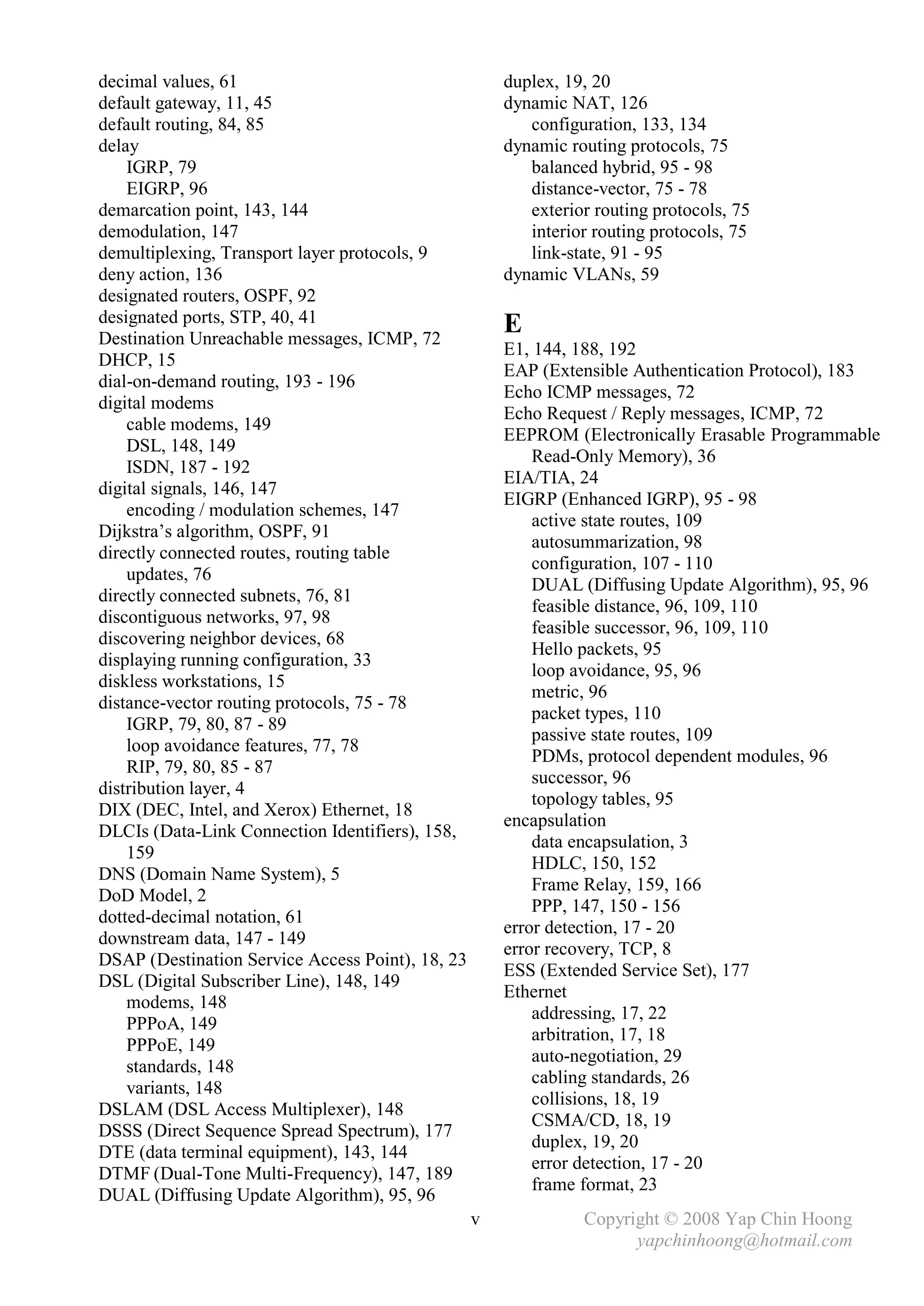 decimal values, 61                                    duplex, 19, 20
default gateway, 11, 45                               dynamic NAT, 126
default routing, 84, 85                                  configuration, 133, 134
delay                                                 dynamic routing protocols, 75
    IGRP, 79                                             balanced hybrid, 95 - 98
    EIGRP, 96                                            distance-vector, 75 - 78
demarcation point, 143, 144                              exterior routing protocols, 75
demodulation, 147                                        interior routing protocols, 75
demultiplexing, Transport layer protocols, 9             link-state, 91 - 95
deny action, 136                                      dynamic VLANs, 59
designated routers, OSPF, 92
designated ports, STP, 40, 41
Destination Unreachable messages, ICMP, 72
                                                      E
                                                      E1, 144, 188, 192
DHCP, 15
                                                      EAP (Extensible Authentication Protocol), 183
dial-on-demand routing, 193 - 196
                                                      Echo ICMP messages, 72
digital modems
                                                      Echo Request / Reply messages, ICMP, 72
    cable modems, 149
                                                      EEPROM (Electronically Erasable Programmable
    DSL, 148, 149
                                                          Read-Only Memory), 36
    ISDN, 187 - 192
                                                      EIA/TIA, 24
digital signals, 146, 147
                                                      EIGRP (Enhanced IGRP), 95 - 98
    encoding / modulation schemes, 147
                                                          active state routes, 109
Dijkstra’s algorithm, OSPF, 91
                                                          autosummarization, 98
directly connected routes, routing table
                                                          configuration, 107 - 110
    updates, 76
                                                          DUAL (Diffusing Update Algorithm), 95, 96
directly connected subnets, 76, 81
                                                          feasible distance, 96, 109, 110
discontiguous networks, 97, 98
                                                          feasible successor, 96, 109, 110
discovering neighbor devices, 68
                                                          Hello packets, 95
displaying running configuration, 33
                                                          loop avoidance, 95, 96
diskless workstations, 15
                                                          metric, 96
distance-vector routing protocols, 75 - 78
                                                          packet types, 110
    IGRP, 79, 80, 87 - 89
                                                          passive state routes, 109
    loop avoidance features, 77, 78
                                                          PDMs, protocol dependent modules, 96
    RIP, 79, 80, 85 - 87
                                                          successor, 96
distribution layer, 4
                                                          topology tables, 95
DIX (DEC, Intel, and Xerox) Ethernet, 18
                                                      encapsulation
DLCIs (Data-Link Connection Identifiers), 158,
                                                          data encapsulation, 3
    159
                                                          HDLC, 150, 152
DNS (Domain Name System), 5
                                                          Frame Relay, 159, 166
DoD Model, 2
                                                          PPP, 147, 150 - 156
dotted-decimal notation, 61
                                                      error detection, 17 - 20
downstream data, 147 - 149
                                                      error recovery, TCP, 8
DSAP (Destination Service Access Point), 18, 23
                                                      ESS (Extended Service Set), 177
DSL (Digital Subscriber Line), 148, 149
                                                      Ethernet
    modems, 148
                                                          addressing, 17, 22
    PPPoA, 149
                                                          arbitration, 17, 18
    PPPoE, 149
                                                          auto-negotiation, 29
    standards, 148
                                                          cabling standards, 26
    variants, 148
                                                          collisions, 18, 19
DSLAM (DSL Access Multiplexer), 148
                                                          CSMA/CD, 18, 19
DSSS (Direct Sequence Spread Spectrum), 177
                                                          duplex, 19, 20
DTE (data terminal equipment), 143, 144
                                                          error detection, 17 - 20
DTMF (Dual-Tone Multi-Frequency), 147, 189
                                                          frame format, 23
DUAL (Diffusing Update Algorithm), 95, 96
                                                  v             Copyright © 2008 Yap Chin Hoong
                                                                      yapchinhoong@hotmail.com
 