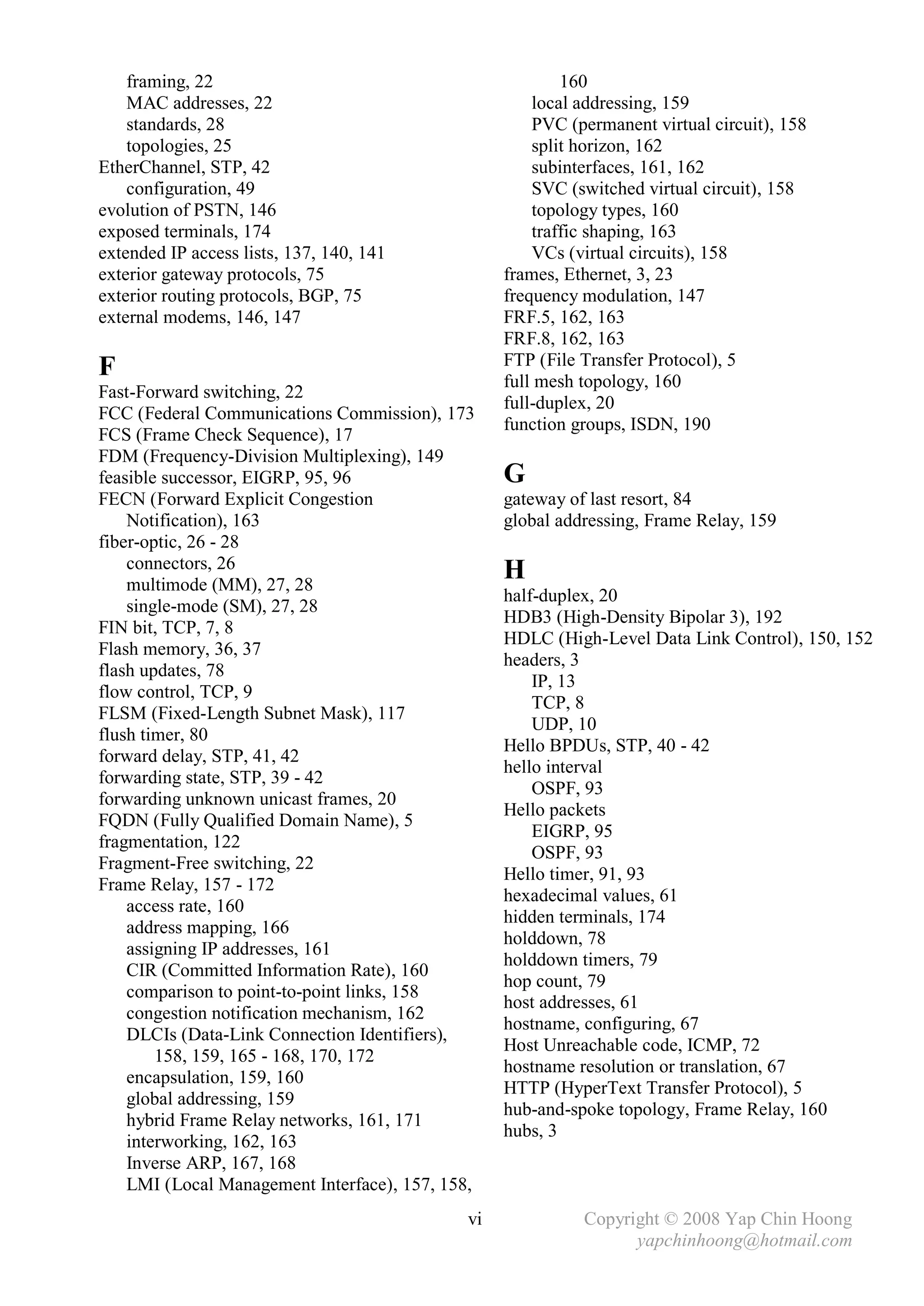 framing, 22                                            160
    MAC addresses, 22                                  local addressing, 159
    standards, 28                                      PVC (permanent virtual circuit), 158
    topologies, 25                                     split horizon, 162
EtherChannel, STP, 42                                  subinterfaces, 161, 162
    configuration, 49                                  SVC (switched virtual circuit), 158
evolution of PSTN, 146                                 topology types, 160
exposed terminals, 174                                 traffic shaping, 163
extended IP access lists, 137, 140, 141                VCs (virtual circuits), 158
exterior gateway protocols, 75                     frames, Ethernet, 3, 23
exterior routing protocols, BGP, 75                frequency modulation, 147
external modems, 146, 147                          FRF.5, 162, 163
                                                   FRF.8, 162, 163
                                                   FTP (File Transfer Protocol), 5
F                                                  full mesh topology, 160
Fast-Forward switching, 22
                                                   full-duplex, 20
FCC (Federal Communications Commission), 173
                                                   function groups, ISDN, 190
FCS (Frame Check Sequence), 17
FDM (Frequency-Division Multiplexing), 149
feasible successor, EIGRP, 95, 96                  G
FECN (Forward Explicit Congestion                  gateway of last resort, 84
    Notification), 163                             global addressing, Frame Relay, 159
fiber-optic, 26 - 28
    connectors, 26
    multimode (MM), 27, 28
                                                   H
                                                   half-duplex, 20
    single-mode (SM), 27, 28
                                                   HDB3 (High-Density Bipolar 3), 192
FIN bit, TCP, 7, 8
                                                   HDLC (High-Level Data Link Control), 150, 152
Flash memory, 36, 37
                                                   headers, 3
flash updates, 78
                                                       IP, 13
flow control, TCP, 9
                                                       TCP, 8
FLSM (Fixed-Length Subnet Mask), 117
                                                       UDP, 10
flush timer, 80
                                                   Hello BPDUs, STP, 40 - 42
forward delay, STP, 41, 42
                                                   hello interval
forwarding state, STP, 39 - 42
                                                       OSPF, 93
forwarding unknown unicast frames, 20
                                                   Hello packets
FQDN (Fully Qualified Domain Name), 5
                                                       EIGRP, 95
fragmentation, 122
                                                       OSPF, 93
Fragment-Free switching, 22
                                                   Hello timer, 91, 93
Frame Relay, 157 - 172
                                                   hexadecimal values, 61
    access rate, 160
                                                   hidden terminals, 174
    address mapping, 166
                                                   holddown, 78
    assigning IP addresses, 161
                                                   holddown timers, 79
    CIR (Committed Information Rate), 160
                                                   hop count, 79
    comparison to point-to-point links, 158
                                                   host addresses, 61
    congestion notification mechanism, 162
                                                   hostname, configuring, 67
    DLCIs (Data-Link Connection Identifiers),
                                                   Host Unreachable code, ICMP, 72
        158, 159, 165 - 168, 170, 172
                                                   hostname resolution or translation, 67
    encapsulation, 159, 160
                                                   HTTP (HyperText Transfer Protocol), 5
    global addressing, 159
                                                   hub-and-spoke topology, Frame Relay, 160
    hybrid Frame Relay networks, 161, 171
                                                   hubs, 3
    interworking, 162, 163
    Inverse ARP, 167, 168
    LMI (Local Management Interface), 157, 158,
                                              vi             Copyright © 2008 Yap Chin Hoong
                                                                   yapchinhoong@hotmail.com
 