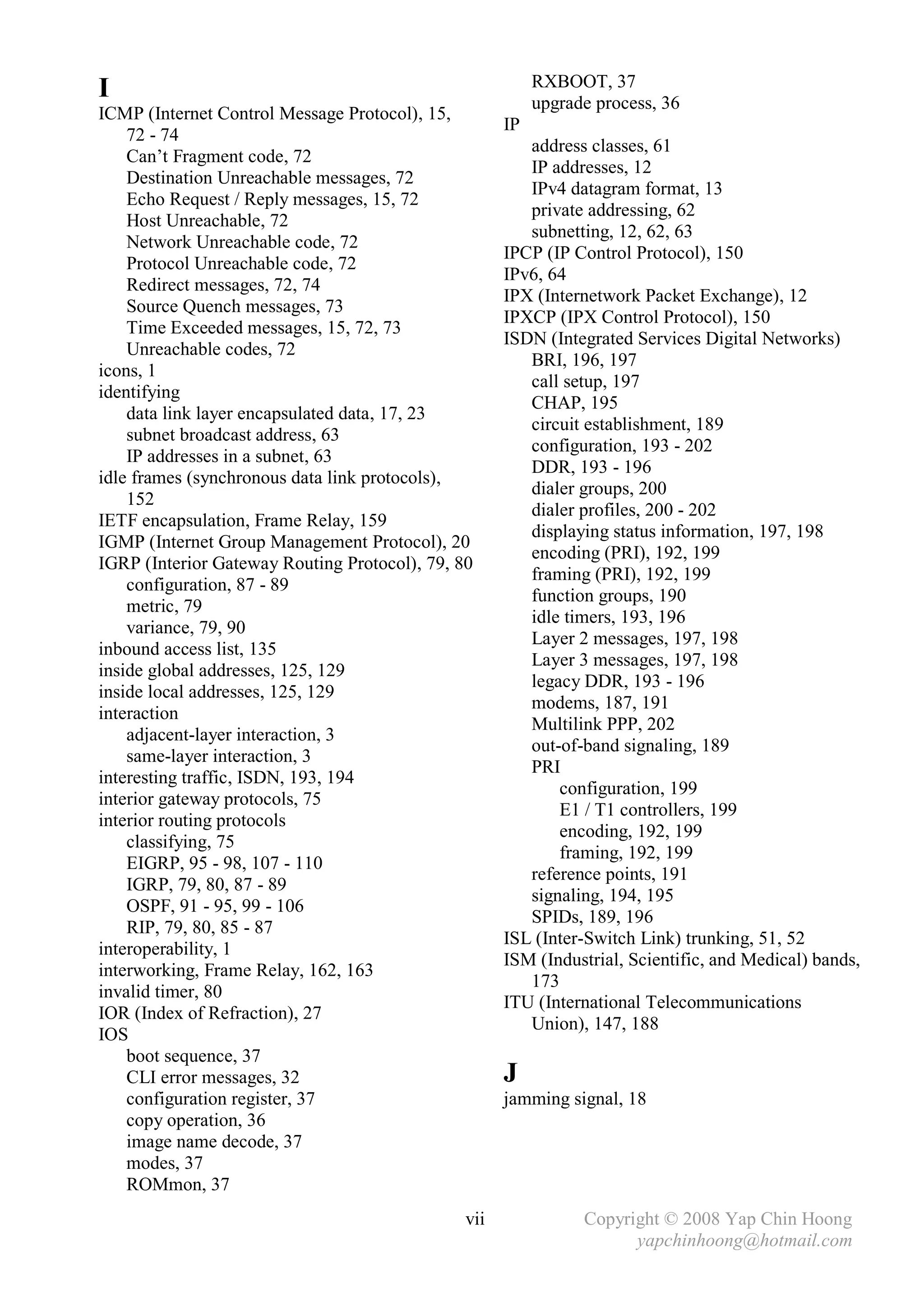 RXBOOT, 37
I                                                         upgrade process, 36
ICMP (Internet Control Message Protocol), 15,
                                                     IP
    72 - 74
                                                        address classes, 61
    Can’t Fragment code, 72
                                                        IP addresses, 12
    Destination Unreachable messages, 72
                                                        IPv4 datagram format, 13
    Echo Request / Reply messages, 15, 72
                                                        private addressing, 62
    Host Unreachable, 72
                                                        subnetting, 12, 62, 63
    Network Unreachable code, 72
                                                     IPCP (IP Control Protocol), 150
    Protocol Unreachable code, 72
                                                     IPv6, 64
    Redirect messages, 72, 74
                                                     IPX (Internetwork Packet Exchange), 12
    Source Quench messages, 73
                                                     IPXCP (IPX Control Protocol), 150
    Time Exceeded messages, 15, 72, 73
                                                     ISDN (Integrated Services Digital Networks)
    Unreachable codes, 72
                                                        BRI, 196, 197
icons, 1
                                                        call setup, 197
identifying
                                                        CHAP, 195
    data link layer encapsulated data, 17, 23
                                                        circuit establishment, 189
    subnet broadcast address, 63
                                                        configuration, 193 - 202
    IP addresses in a subnet, 63
                                                        DDR, 193 - 196
idle frames (synchronous data link protocols),
                                                        dialer groups, 200
    152
                                                        dialer profiles, 200 - 202
IETF encapsulation, Frame Relay, 159
                                                        displaying status information, 197, 198
IGMP (Internet Group Management Protocol), 20
                                                        encoding (PRI), 192, 199
IGRP (Interior Gateway Routing Protocol), 79, 80
                                                        framing (PRI), 192, 199
    configuration, 87 - 89
                                                        function groups, 190
    metric, 79
                                                        idle timers, 193, 196
    variance, 79, 90
                                                        Layer 2 messages, 197, 198
inbound access list, 135
                                                        Layer 3 messages, 197, 198
inside global addresses, 125, 129
                                                        legacy DDR, 193 - 196
inside local addresses, 125, 129
                                                        modems, 187, 191
interaction
                                                        Multilink PPP, 202
    adjacent-layer interaction, 3
                                                        out-of-band signaling, 189
    same-layer interaction, 3
                                                        PRI
interesting traffic, ISDN, 193, 194
                                                            configuration, 199
interior gateway protocols, 75
                                                            E1 / T1 controllers, 199
interior routing protocols
                                                            encoding, 192, 199
    classifying, 75
                                                            framing, 192, 199
    EIGRP, 95 - 98, 107 - 110
                                                        reference points, 191
    IGRP, 79, 80, 87 - 89
                                                        signaling, 194, 195
    OSPF, 91 - 95, 99 - 106
                                                        SPIDs, 189, 196
    RIP, 79, 80, 85 - 87
                                                     ISL (Inter-Switch Link) trunking, 51, 52
interoperability, 1
                                                     ISM (Industrial, Scientific, and Medical) bands,
interworking, Frame Relay, 162, 163
                                                        173
invalid timer, 80
                                                     ITU (International Telecommunications
IOR (Index of Refraction), 27
                                                        Union), 147, 188
IOS
    boot sequence, 37
    CLI error messages, 32                           J
    configuration register, 37                       jamming signal, 18
    copy operation, 36
    image name decode, 37
    modes, 37
    ROMmon, 37
                                               vii              Copyright © 2008 Yap Chin Hoong
                                                                      yapchinhoong@hotmail.com
 