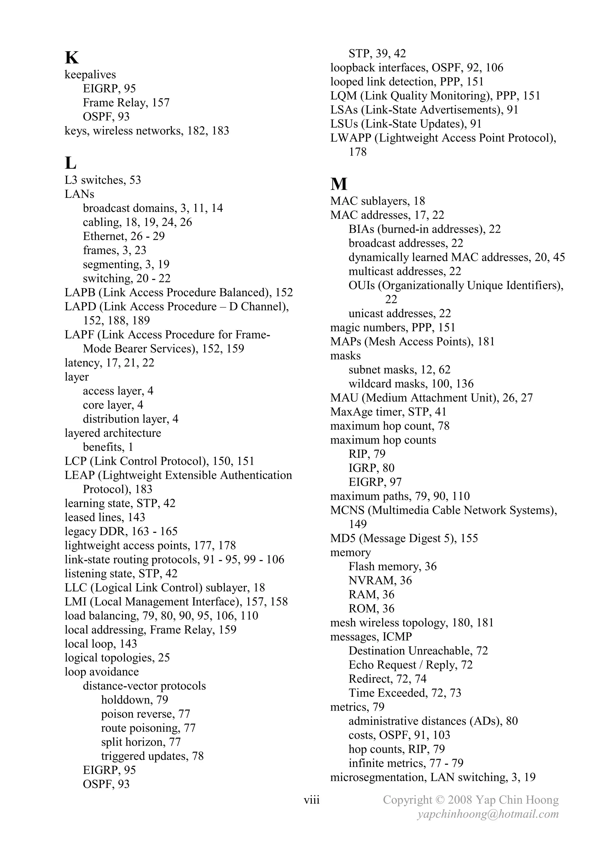 STP, 39, 42
K                                                        loopback interfaces, OSPF, 92, 106
keepalives
                                                         looped link detection, PPP, 151
   EIGRP, 95
                                                         LQM (Link Quality Monitoring), PPP, 151
   Frame Relay, 157
                                                         LSAs (Link-State Advertisements), 91
   OSPF, 93
                                                         LSUs (Link-State Updates), 91
keys, wireless networks, 182, 183
                                                         LWAPP (Lightweight Access Point Protocol),
                                                            178
L
L3 switches, 53
LANs
                                                         M
                                                         MAC sublayers, 18
     broadcast domains, 3, 11, 14
                                                         MAC addresses, 17, 22
     cabling, 18, 19, 24, 26
                                                            BIAs (burned-in addresses), 22
     Ethernet, 26 - 29
                                                            broadcast addresses, 22
     frames, 3, 23
                                                            dynamically learned MAC addresses, 20, 45
     segmenting, 3, 19
                                                            multicast addresses, 22
     switching, 20 - 22
                                                            OUIs (Organizationally Unique Identifiers),
LAPB (Link Access Procedure Balanced), 152
                                                                     22
LAPD (Link Access Procedure – D Channel),
                                                            unicast addresses, 22
     152, 188, 189
                                                         magic numbers, PPP, 151
LAPF (Link Access Procedure for Frame-
                                                         MAPs (Mesh Access Points), 181
     Mode Bearer Services), 152, 159
                                                         masks
latency, 17, 21, 22
                                                            subnet masks, 12, 62
layer
                                                            wildcard masks, 100, 136
     access layer, 4
                                                         MAU (Medium Attachment Unit), 26, 27
     core layer, 4
                                                         MaxAge timer, STP, 41
     distribution layer, 4
                                                         maximum hop count, 78
layered architecture
                                                         maximum hop counts
     benefits, 1
                                                            RIP, 79
LCP (Link Control Protocol), 150, 151
                                                            IGRP, 80
LEAP (Lightweight Extensible Authentication
                                                            EIGRP, 97
     Protocol), 183
                                                         maximum paths, 79, 90, 110
learning state, STP, 42
                                                         MCNS (Multimedia Cable Network Systems),
leased lines, 143
                                                            149
legacy DDR, 163 - 165
                                                         MD5 (Message Digest 5), 155
lightweight access points, 177, 178
                                                         memory
link-state routing protocols, 91 - 95, 99 - 106
                                                            Flash memory, 36
listening state, STP, 42
                                                            NVRAM, 36
LLC (Logical Link Control) sublayer, 18
                                                            RAM, 36
LMI (Local Management Interface), 157, 158
                                                            ROM, 36
load balancing, 79, 80, 90, 95, 106, 110
                                                         mesh wireless topology, 180, 181
local addressing, Frame Relay, 159
                                                         messages, ICMP
local loop, 143
                                                            Destination Unreachable, 72
logical topologies, 25
                                                            Echo Request / Reply, 72
loop avoidance
                                                            Redirect, 72, 74
     distance-vector protocols
                                                            Time Exceeded, 72, 73
         holddown, 79
                                                         metrics, 79
         poison reverse, 77
                                                            administrative distances (ADs), 80
         route poisoning, 77
                                                            costs, OSPF, 91, 103
         split horizon, 77
                                                            hop counts, RIP, 79
         triggered updates, 78
                                                            infinite metrics, 77 - 79
     EIGRP, 95
                                                         microsegmentation, LAN switching, 3, 19
     OSPF, 93
                                                  viii             Copyright © 2008 Yap Chin Hoong
                                                                         yapchinhoong@hotmail.com
 