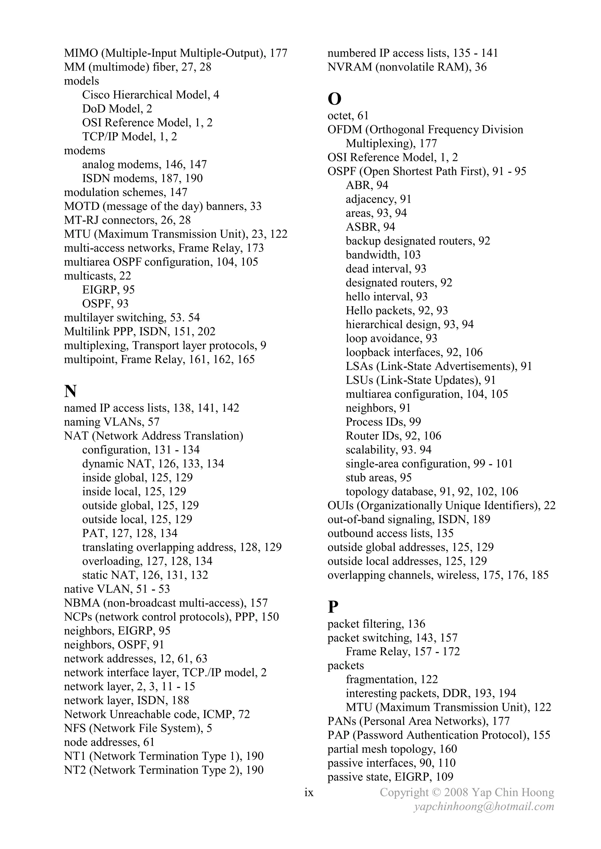 MIMO (Multiple-Input Multiple-Output), 177           numbered IP access lists, 135 - 141
MM (multimode) fiber, 27, 28                         NVRAM (nonvolatile RAM), 36
models
   Cisco Hierarchical Model, 4
   DoD Model, 2
                                                     O
                                                     octet, 61
   OSI Reference Model, 1, 2
                                                     OFDM (Orthogonal Frequency Division
   TCP/IP Model, 1, 2
                                                         Multiplexing), 177
modems
                                                     OSI Reference Model, 1, 2
   analog modems, 146, 147
                                                     OSPF (Open Shortest Path First), 91 - 95
   ISDN modems, 187, 190
                                                         ABR, 94
modulation schemes, 147
                                                         adjacency, 91
MOTD (message of the day) banners, 33
                                                         areas, 93, 94
MT-RJ connectors, 26, 28
                                                         ASBR, 94
MTU (Maximum Transmission Unit), 23, 122
                                                         backup designated routers, 92
multi-access networks, Frame Relay, 173
                                                         bandwidth, 103
multiarea OSPF configuration, 104, 105
                                                         dead interval, 93
multicasts, 22
                                                         designated routers, 92
   EIGRP, 95
                                                         hello interval, 93
   OSPF, 93
                                                         Hello packets, 92, 93
multilayer switching, 53. 54
                                                         hierarchical design, 93, 94
Multilink PPP, ISDN, 151, 202
                                                         loop avoidance, 93
multiplexing, Transport layer protocols, 9
                                                         loopback interfaces, 92, 106
multipoint, Frame Relay, 161, 162, 165
                                                         LSAs (Link-State Advertisements), 91
                                                         LSUs (Link-State Updates), 91
N                                                        multiarea configuration, 104, 105
named IP access lists, 138, 141, 142                     neighbors, 91
naming VLANs, 57                                         Process IDs, 99
NAT (Network Address Translation)                        Router IDs, 92, 106
    configuration, 131 - 134                             scalability, 93. 94
    dynamic NAT, 126, 133, 134                           single-area configuration, 99 - 101
    inside global, 125, 129                              stub areas, 95
    inside local, 125, 129                               topology database, 91, 92, 102, 106
    outside global, 125, 129                         OUIs (Organizationally Unique Identifiers), 22
    outside local, 125, 129                          out-of-band signaling, ISDN, 189
    PAT, 127, 128, 134                               outbound access lists, 135
    translating overlapping address, 128, 129        outside global addresses, 125, 129
    overloading, 127, 128, 134                       outside local addresses, 125, 129
    static NAT, 126, 131, 132                        overlapping channels, wireless, 175, 176, 185
native VLAN, 51 - 53
NBMA (non-broadcast multi-access), 157
NCPs (network control protocols), PPP, 150
                                                     P
                                                     packet filtering, 136
neighbors, EIGRP, 95
                                                     packet switching, 143, 157
neighbors, OSPF, 91
                                                         Frame Relay, 157 - 172
network addresses, 12, 61, 63
                                                     packets
network interface layer, TCP./IP model, 2
                                                         fragmentation, 122
network layer, 2, 3, 11 - 15
                                                         interesting packets, DDR, 193, 194
network layer, ISDN, 188
                                                         MTU (Maximum Transmission Unit), 122
Network Unreachable code, ICMP, 72
                                                     PANs (Personal Area Networks), 177
NFS (Network File System), 5
                                                     PAP (Password Authentication Protocol), 155
node addresses, 61
                                                     partial mesh topology, 160
NT1 (Network Termination Type 1), 190
                                                     passive interfaces, 90, 110
NT2 (Network Termination Type 2), 190
                                                     passive state, EIGRP, 109
                                                ix               Copyright © 2008 Yap Chin Hoong
                                                                        yapchinhoong@hotmail.com
 