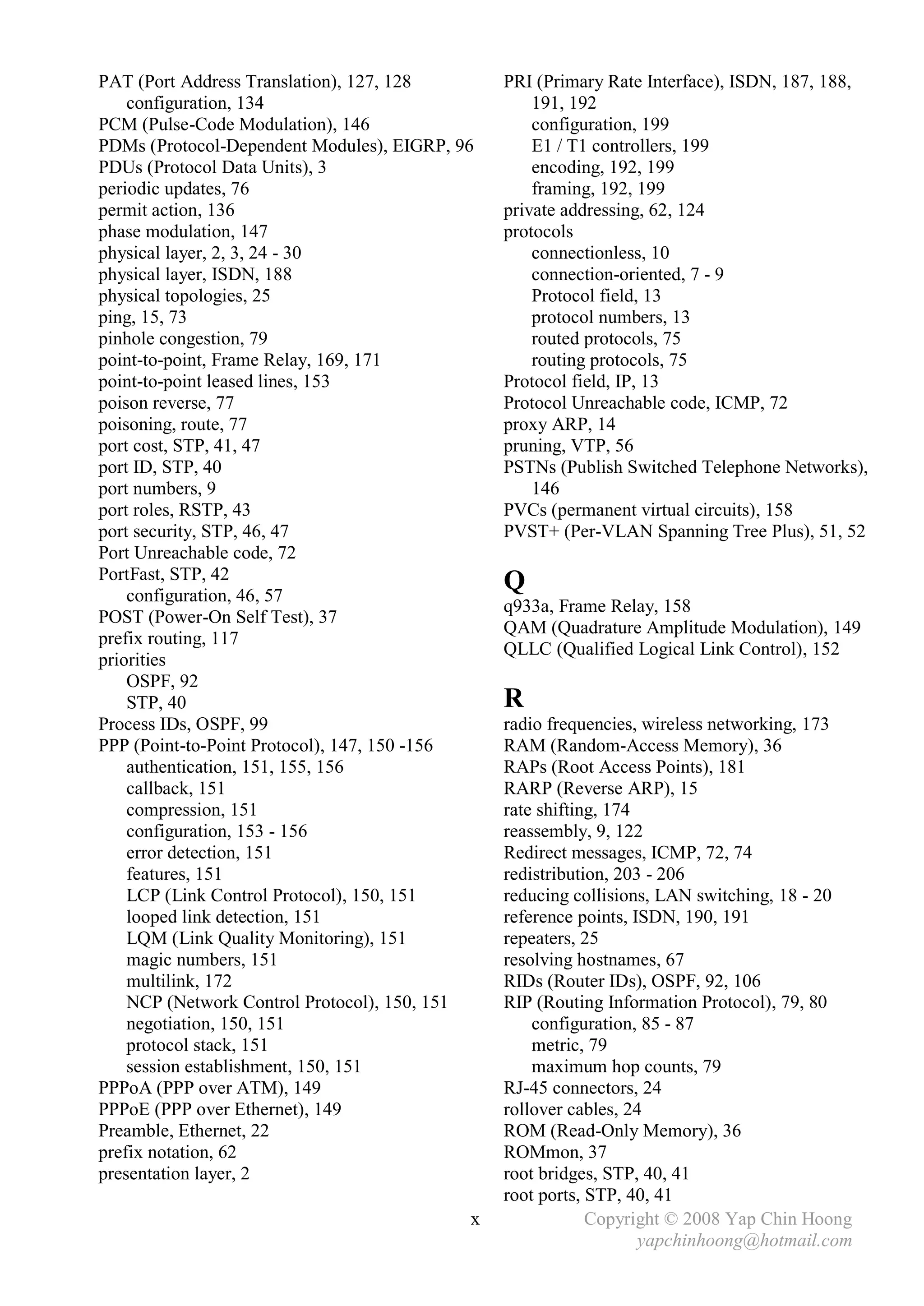 PAT (Port Address Translation), 127, 128       PRI (Primary Rate Interface), ISDN, 187, 188,
    configuration, 134                             191, 192
PCM (Pulse-Code Modulation), 146                   configuration, 199
PDMs (Protocol-Dependent Modules), EIGRP, 96       E1 / T1 controllers, 199
PDUs (Protocol Data Units), 3                      encoding, 192, 199
periodic updates, 76                               framing, 192, 199
permit action, 136                             private addressing, 62, 124
phase modulation, 147                          protocols
physical layer, 2, 3, 24 - 30                      connectionless, 10
physical layer, ISDN, 188                          connection-oriented, 7 - 9
physical topologies, 25                            Protocol field, 13
ping, 15, 73                                       protocol numbers, 13
pinhole congestion, 79                             routed protocols, 75
point-to-point, Frame Relay, 169, 171              routing protocols, 75
point-to-point leased lines, 153               Protocol field, IP, 13
poison reverse, 77                             Protocol Unreachable code, ICMP, 72
poisoning, route, 77                           proxy ARP, 14
port cost, STP, 41, 47                         pruning, VTP, 56
port ID, STP, 40                               PSTNs (Publish Switched Telephone Networks),
port numbers, 9                                    146
port roles, RSTP, 43                           PVCs (permanent virtual circuits), 158
port security, STP, 46, 47                     PVST+ (Per-VLAN Spanning Tree Plus), 51, 52
Port Unreachable code, 72
PortFast, STP, 42
    configuration, 46, 57
                                               Q
                                               q933a, Frame Relay, 158
POST (Power-On Self Test), 37
                                               QAM (Quadrature Amplitude Modulation), 149
prefix routing, 117
                                               QLLC (Qualified Logical Link Control), 152
priorities
    OSPF, 92
    STP, 40                                    R
Process IDs, OSPF, 99                          radio frequencies, wireless networking, 173
PPP (Point-to-Point Protocol), 147, 150 -156   RAM (Random-Access Memory), 36
    authentication, 151, 155, 156              RAPs (Root Access Points), 181
    callback, 151                              RARP (Reverse ARP), 15
    compression, 151                           rate shifting, 174
    configuration, 153 - 156                   reassembly, 9, 122
    error detection, 151                       Redirect messages, ICMP, 72, 74
    features, 151                              redistribution, 203 - 206
    LCP (Link Control Protocol), 150, 151      reducing collisions, LAN switching, 18 - 20
    looped link detection, 151                 reference points, ISDN, 190, 191
    LQM (Link Quality Monitoring), 151         repeaters, 25
    magic numbers, 151                         resolving hostnames, 67
    multilink, 172                             RIDs (Router IDs), OSPF, 92, 106
    NCP (Network Control Protocol), 150, 151   RIP (Routing Information Protocol), 79, 80
    negotiation, 150, 151                          configuration, 85 - 87
    protocol stack, 151                            metric, 79
    session establishment, 150, 151                maximum hop counts, 79
PPPoA (PPP over ATM), 149                      RJ-45 connectors, 24
PPPoE (PPP over Ethernet), 149                 rollover cables, 24
Preamble, Ethernet, 22                         ROM (Read-Only Memory), 36
prefix notation, 62                            ROMmon, 37
presentation layer, 2                          root bridges, STP, 40, 41
                                               root ports, STP, 40, 41
                                           x               Copyright © 2008 Yap Chin Hoong
                                                                  yapchinhoong@hotmail.com
 