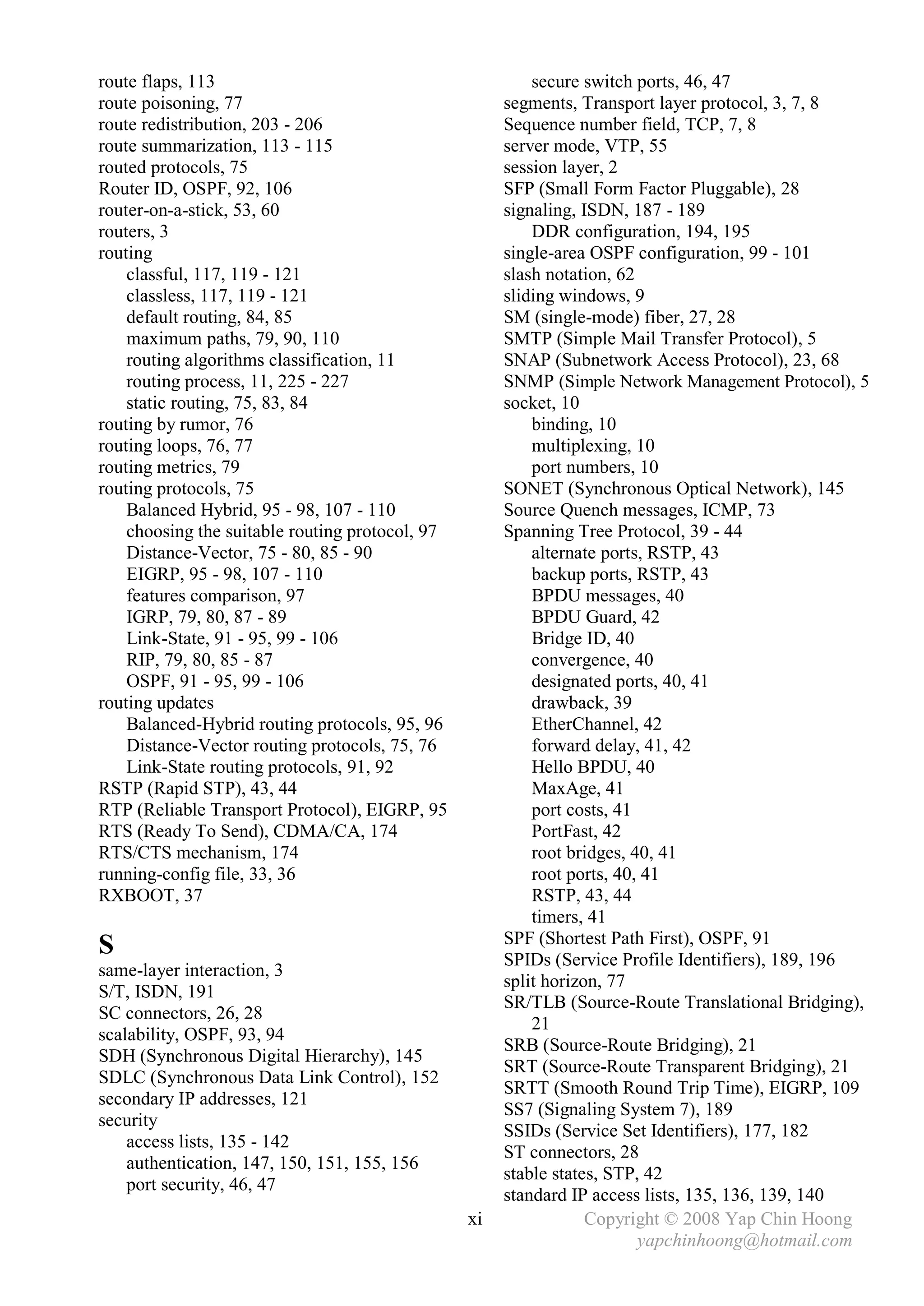route flaps, 113                                          secure switch ports, 46, 47
route poisoning, 77                                   segments, Transport layer protocol, 3, 7, 8
route redistribution, 203 - 206                       Sequence number field, TCP, 7, 8
route summarization, 113 - 115                        server mode, VTP, 55
routed protocols, 75                                  session layer, 2
Router ID, OSPF, 92, 106                              SFP (Small Form Factor Pluggable), 28
router-on-a-stick, 53, 60                             signaling, ISDN, 187 - 189
routers, 3                                                DDR configuration, 194, 195
routing                                               single-area OSPF configuration, 99 - 101
    classful, 117, 119 - 121                          slash notation, 62
    classless, 117, 119 - 121                         sliding windows, 9
    default routing, 84, 85                           SM (single-mode) fiber, 27, 28
    maximum paths, 79, 90, 110                        SMTP (Simple Mail Transfer Protocol), 5
    routing algorithms classification, 11             SNAP (Subnetwork Access Protocol), 23, 68
    routing process, 11, 225 - 227                    SNMP (Simple Network Management Protocol), 5
    static routing, 75, 83, 84                        socket, 10
routing by rumor, 76                                      binding, 10
routing loops, 76, 77                                     multiplexing, 10
routing metrics, 79                                       port numbers, 10
routing protocols, 75                                 SONET (Synchronous Optical Network), 145
    Balanced Hybrid, 95 - 98, 107 - 110               Source Quench messages, ICMP, 73
    choosing the suitable routing protocol, 97        Spanning Tree Protocol, 39 - 44
    Distance-Vector, 75 - 80, 85 - 90                     alternate ports, RSTP, 43
    EIGRP, 95 - 98, 107 - 110                             backup ports, RSTP, 43
    features comparison, 97                               BPDU messages, 40
    IGRP, 79, 80, 87 - 89                                 BPDU Guard, 42
    Link-State, 91 - 95, 99 - 106                         Bridge ID, 40
    RIP, 79, 80, 85 - 87                                  convergence, 40
    OSPF, 91 - 95, 99 - 106                               designated ports, 40, 41
routing updates                                           drawback, 39
    Balanced-Hybrid routing protocols, 95, 96             EtherChannel, 42
    Distance-Vector routing protocols, 75, 76             forward delay, 41, 42
    Link-State routing protocols, 91, 92                  Hello BPDU, 40
RSTP (Rapid STP), 43, 44                                  MaxAge, 41
RTP (Reliable Transport Protocol), EIGRP, 95              port costs, 41
RTS (Ready To Send), CDMA/CA, 174                         PortFast, 42
RTS/CTS mechanism, 174                                    root bridges, 40, 41
running-config file, 33, 36                               root ports, 40, 41
RXBOOT, 37                                                RSTP, 43, 44
                                                          timers, 41
                                                      SPF (Shortest Path First), OSPF, 91
S                                                     SPIDs (Service Profile Identifiers), 189, 196
same-layer interaction, 3
                                                      split horizon, 77
S/T, ISDN, 191
                                                      SR/TLB (Source-Route Translational Bridging),
SC connectors, 26, 28
                                                          21
scalability, OSPF, 93, 94
                                                      SRB (Source-Route Bridging), 21
SDH (Synchronous Digital Hierarchy), 145
                                                      SRT (Source-Route Transparent Bridging), 21
SDLC (Synchronous Data Link Control), 152
                                                      SRTT (Smooth Round Trip Time), EIGRP, 109
secondary IP addresses, 121
                                                      SS7 (Signaling System 7), 189
security
                                                      SSIDs (Service Set Identifiers), 177, 182
    access lists, 135 - 142
                                                      ST connectors, 28
    authentication, 147, 150, 151, 155, 156
                                                      stable states, STP, 42
    port security, 46, 47
                                                      standard IP access lists, 135, 136, 139, 140
                                                 xi               Copyright © 2008 Yap Chin Hoong
                                                                         yapchinhoong@hotmail.com
 