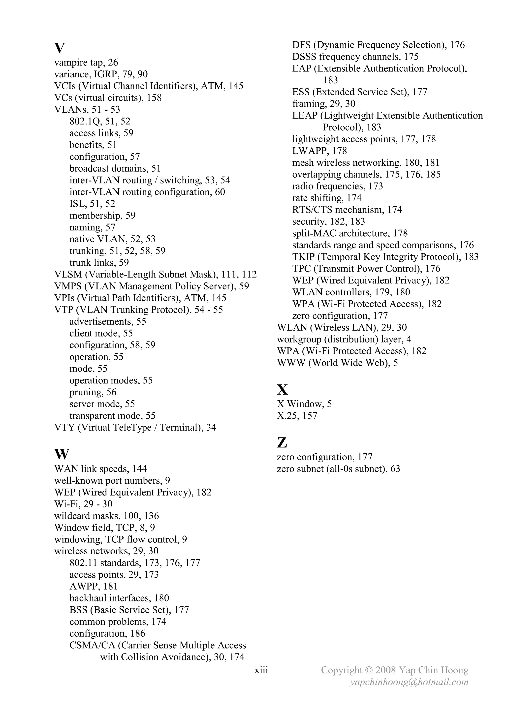 DFS (Dynamic Frequency Selection), 176
V                                                         DSSS frequency channels, 175
vampire tap, 26
                                                          EAP (Extensible Authentication Protocol),
variance, IGRP, 79, 90
                                                                  183
VCIs (Virtual Channel Identifiers), ATM, 145
                                                          ESS (Extended Service Set), 177
VCs (virtual circuits), 158
                                                          framing, 29, 30
VLANs, 51 - 53
                                                          LEAP (Lightweight Extensible Authentication
    802.1Q, 51, 52
                                                                  Protocol), 183
    access links, 59
                                                          lightweight access points, 177, 178
    benefits, 51
                                                          LWAPP, 178
    configuration, 57
                                                          mesh wireless networking, 180, 181
    broadcast domains, 51
                                                          overlapping channels, 175, 176, 185
    inter-VLAN routing / switching, 53, 54
                                                          radio frequencies, 173
    inter-VLAN routing configuration, 60
                                                          rate shifting, 174
    ISL, 51, 52
                                                          RTS/CTS mechanism, 174
    membership, 59
                                                          security, 182, 183
    naming, 57
                                                          split-MAC architecture, 178
    native VLAN, 52, 53
                                                          standards range and speed comparisons, 176
    trunking, 51, 52, 58, 59
                                                          TKIP (Temporal Key Integrity Protocol), 183
    trunk links, 59
                                                          TPC (Transmit Power Control), 176
VLSM (Variable-Length Subnet Mask), 111, 112
                                                          WEP (Wired Equivalent Privacy), 182
VMPS (VLAN Management Policy Server), 59
                                                          WLAN controllers, 179, 180
VPIs (Virtual Path Identifiers), ATM, 145
                                                          WPA (Wi-Fi Protected Access), 182
VTP (VLAN Trunking Protocol), 54 - 55
                                                          zero configuration, 177
    advertisements, 55
                                                       WLAN (Wireless LAN), 29, 30
    client mode, 55
                                                       workgroup (distribution) layer, 4
    configuration, 58, 59
                                                       WPA (Wi-Fi Protected Access), 182
    operation, 55
                                                       WWW (World Wide Web), 5
    mode, 55
    operation modes, 55
    pruning, 56                                        X
    server mode, 55                                    X Window, 5
    transparent mode, 55                               X.25, 157
VTY (Virtual TeleType / Terminal), 34
                                                       Z
W                                                      zero configuration, 177
WAN link speeds, 144                                   zero subnet (all-0s subnet), 63
well-known port numbers, 9
WEP (Wired Equivalent Privacy), 182
Wi-Fi, 29 - 30
wildcard masks, 100, 136
Window field, TCP, 8, 9
windowing, TCP flow control, 9
wireless networks, 29, 30
   802.11 standards, 173, 176, 177
   access points, 29, 173
   AWPP, 181
   backhaul interfaces, 180
   BSS (Basic Service Set), 177
   common problems, 174
   configuration, 186
   CSMA/CA (Carrier Sense Multiple Access
           with Collision Avoidance), 30, 174
                                                xiii              Copyright © 2008 Yap Chin Hoong
                                                                        yapchinhoong@hotmail.com
 