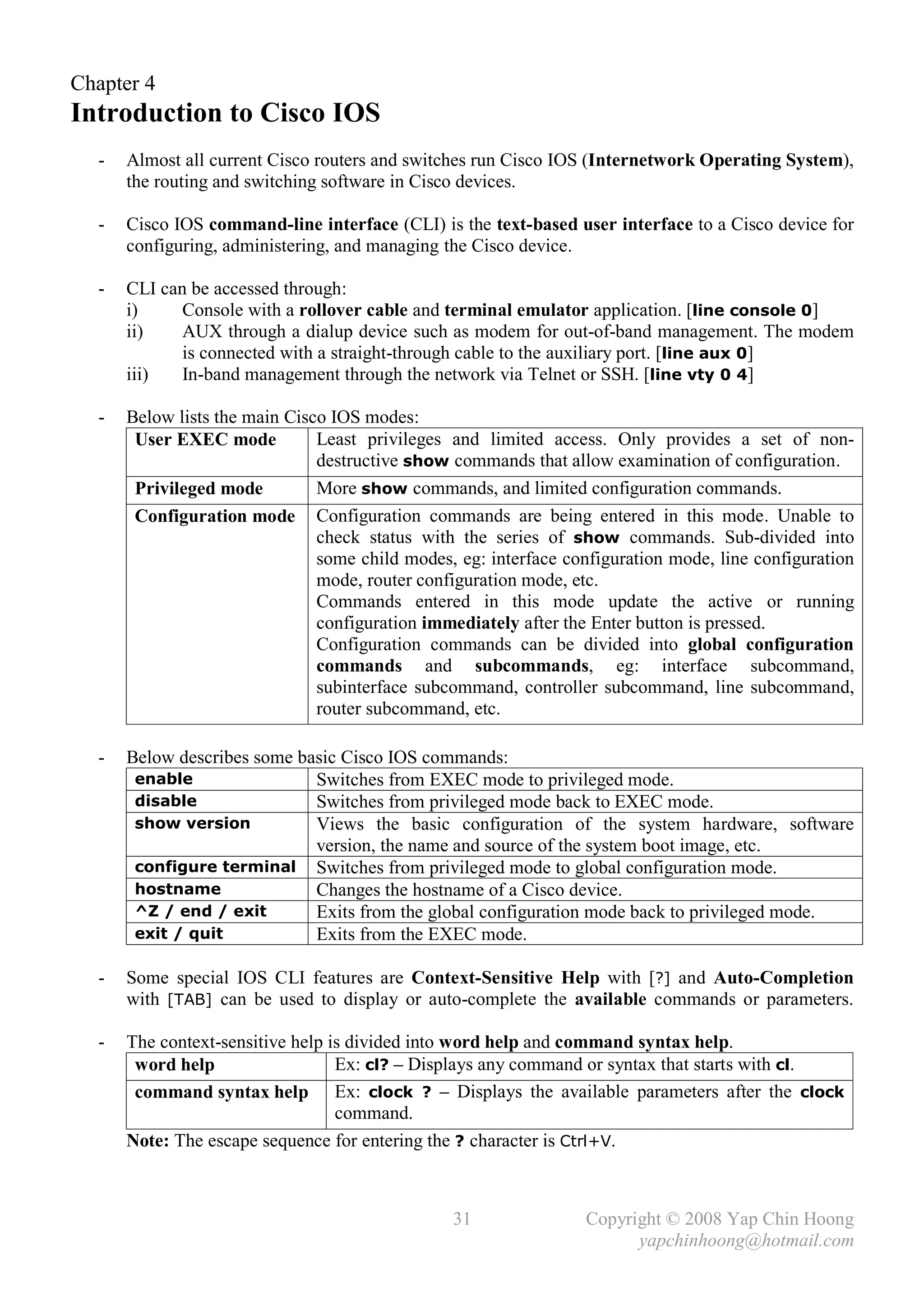 Chapter 4
Introduction to Cisco IOS
  -   Almost all current Cisco routers and switches run Cisco IOS (Internetwork Operating System),
      the routing and switching software in Cisco devices.

  -   Cisco IOS command-line interface (CLI) is the text-based user interface to a Cisco device for
      configuring, administering, and managing the Cisco device.

  -   CLI can be accessed through:
      i)     Console with a rollover cable and terminal emulator application. [line console 0]
      ii)    AUX through a dialup device such as modem for out-of-band management. The modem
             is connected with a straight-through cable to the auxiliary port. [line aux 0]
      iii)   In-band management through the network via Telnet or SSH. [line vty 0 4]

  -   Below lists the main Cisco IOS modes:
       User EXEC mode          Least privileges and limited access. Only provides a set of non-
                               destructive show commands that allow examination of configuration.
       Privileged mode         More show commands, and limited configuration commands.
       Configuration mode Configuration commands are being entered in this mode. Unable to
                               check status with the series of show commands. Sub-divided into
                               some child modes, eg: interface configuration mode, line configuration
                               mode, router configuration mode, etc.
                               Commands entered in this mode update the active or running
                               configuration immediately after the Enter button is pressed.
                               Configuration commands can be divided into global configuration
                               commands and subcommands, eg: interface subcommand,
                               subinterface subcommand, controller subcommand, line subcommand,
                               router subcommand, etc.

  -   Below describes some basic Cisco IOS commands:
       enable                Switches from EXEC mode to privileged mode.
       disable               Switches from privileged mode back to EXEC mode.
       show version          Views the basic configuration of the system hardware, software
                             version, the name and source of the system boot image, etc.
       configure terminal Switches from privileged mode to global configuration mode.
       hostname              Changes the hostname of a Cisco device.
       ^Z / end / exit       Exits from the global configuration mode back to privileged mode.
       exit / quit           Exits from the EXEC mode.

  -   Some special IOS CLI features are Context-Sensitive Help with [?] and Auto-Completion
      with [TAB] can be used to display or auto-complete the available commands or parameters.

  -   The context-sensitive help is divided into word help and command syntax help.
       word help                  Ex: cl? – Displays any command or syntax that starts with cl.
       command syntax help Ex: clock ? – Displays the available parameters after the clock
                                  command.
      Note: The escape sequence for entering the ? character is Ctrl+V.



                                                31               Copyright © 2008 Yap Chin Hoong
                                                                       yapchinhoong@hotmail.com
 