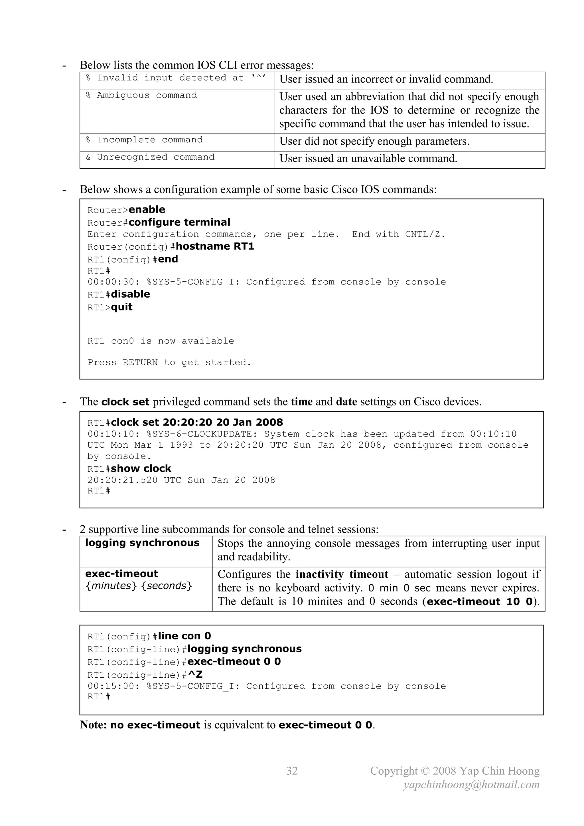 -   Below lists the common IOS CLI error messages:
     % Invalid input detected at ‘^’ User issued an incorrect or invalid command.
     % Ambiguous command                   User used an abbreviation that did not specify enough
                                           characters for the IOS to determine or recognize the
                                           specific command that the user has intended to issue.
     % Incomplete command                  User did not specify enough parameters.
     & Unrecognized command                User issued an unavailable command.

-   Below shows a configuration example of some basic Cisco IOS commands:
     Router>enable
     Router#configure terminal
     Enter configuration commands, one per line. End with CNTL/Z.
     Router(config)#hostname RT1
     RT1(config)#end
     RT1#
     00:00:30: %SYS-5-CONFIG_I: Configured from console by console
     RT1#disable
     RT1>quit


     RT1 con0 is now available

     Press RETURN to get started.



-   The clock set privileged command sets the time and date settings on Cisco devices.
     RT1#clock set 20:20:20 20 Jan 2008
     00:10:10: %SYS-6-CLOCKUPDATE: System clock has been updated from 00:10:10
     UTC Mon Mar 1 1993 to 20:20:20 UTC Sun Jan 20 2008, configured from console
     by console.
     RT1#show clock
     20:20:21.520 UTC Sun Jan 20 2008
     RT1#



-   2 supportive line subcommands for console and telnet sessions:
     logging synchronous       Stops the annoying console messages from interrupting user input
                               and readability.
     exec-timeout              Configures the inactivity timeout – automatic session logout if
     {minutes} {seconds}       there is no keyboard activity. 0 min 0 sec means never expires.
                               The default is 10 minites and 0 seconds ( exec-timeout 10 0).

     RT1(config)#line con 0
     RT1(config-line)#logging synchronous
     RT1(config-line)#exec-timeout 0 0
     RT1(config-line)#^Z
     00:15:00: %SYS-5-CONFIG_I: Configured from console by console
     RT1#

    Note: no exec-timeout is equivalent to exec-timeout 0 0.


                                              32               Copyright © 2008 Yap Chin Hoong
                                                                     yapchinhoong@hotmail.com
 